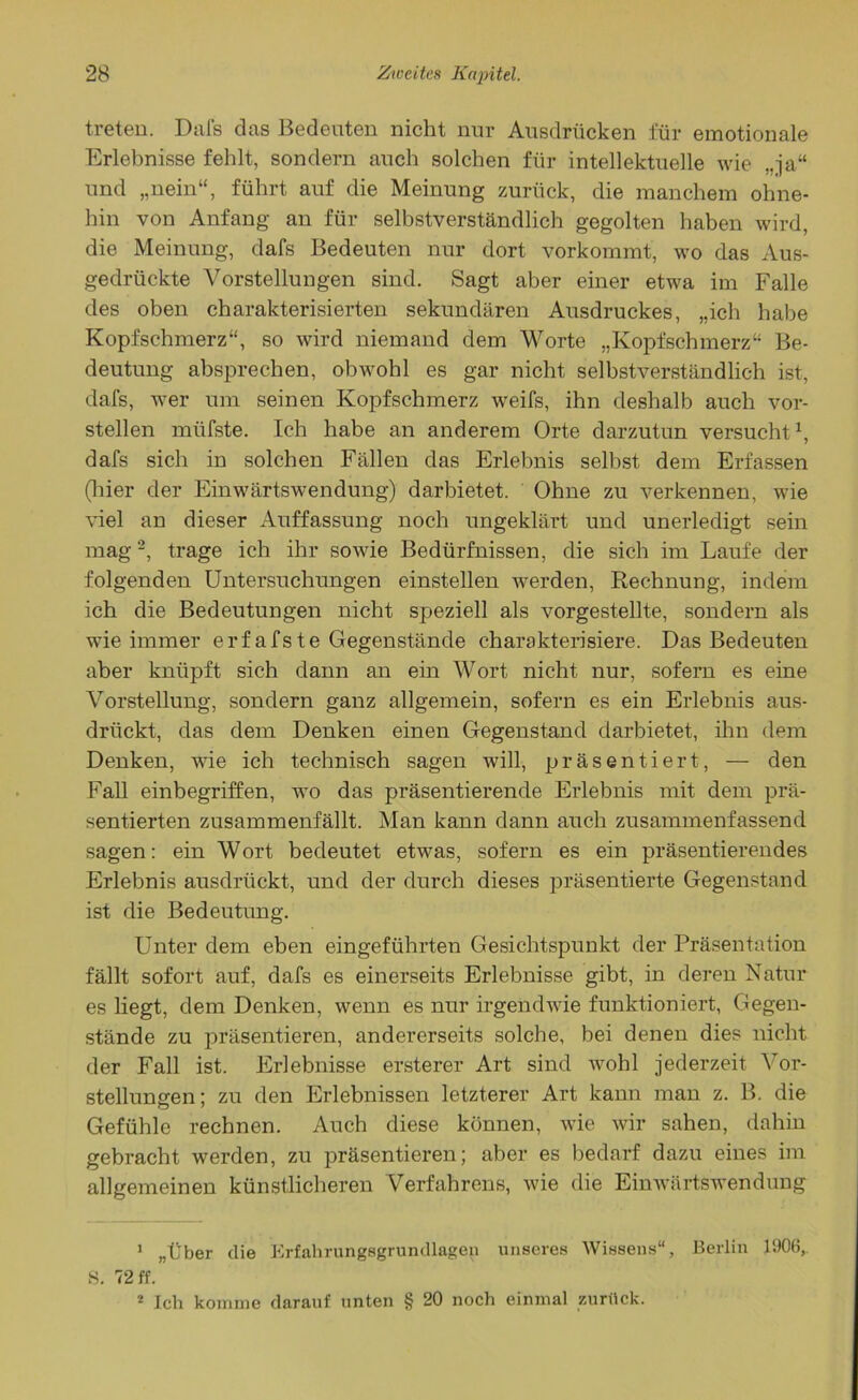 treten. Dafs das Bedeuten nicht nur Ausdrücken für emotionale Erlebnisse fehlt, sondern auch solchen für intellektuelle wie „ja“ und „nein“, führt auf die Meinung zurück, die manchem ohne- hin von Anfang an für selbstverständlich gegolten haben wird, die Meinung, dafs Bedeuten nur dort vorkommt, wo das Aus- gedrückte Vorstellungen sind. Sagt aber einer etwa im Falle des oben charakterisierten sekundären Ausdruckes, „ich habe Kopfschmerz“, so wird niemand dem Worte „Kopfschmerz“ Be- deutung absprechen, obwohl es gar nicht selbstverständlich ist, dafs, wer um seinen Kopfschmerz weifs, ihn deshalb auch vor- stellen müfste. Ich habe an anderem Orte darzutun versucht1, dafs sich in solchen Fällen das Erlebnis selbst dem Erfassen (liier der Einwärtswendung) darbietet. Ohne zu verkennen, wie viel an dieser Auffassung noch ungeklärt und unerledigt sein mag2, trage ich ihr sowie Bedürfnissen, die sich im Laufe der folgenden Untersuchungen einstellen werden, Rechnung, indem ich die Bedeutungen nicht speziell als vorgestellte, sondern als wie immer erfafste Gegenstände charakterisiere. Das Bedeuten aber knüpft sich dann an ein Wort nicht nur, sofern es eine Vorstellung, sondern ganz allgemein, sofern es ein Erlebnis aus- drückt, das dem Denken einen Gegenstand darbietet, ihn dem Denken, wie ich technisch sagen will, präsentiert, — den Fall einbegriffen, wo das präsentierende Erlebnis mit dem prä- sentierten zusammenfällt. Man kann dann auch zusammenfassend sagen: ein Wort bedeutet etwas, sofern es ein präsentierendes Erlebnis ausdrückt, und der durch dieses präsentierte Gegenstand ist die Bedeutung. Unter dem eben eingeführten Gesichtspunkt der Präsentation fällt sofort auf, dafs es einerseits Erlebnisse gibt, in deren Natur es liegt, dem Denken, wenn es nur irgendwie funktioniert, Gegen- stände zu präsentieren, andererseits solche, bei denen dies nicht der Fall ist. Erlebnisse ersterer Art sind wohl jederzeit Vor- stellungen; zu den Erlebnissen letzterer Art kann man z. B. die Gefühle rechnen. Auch diese können, wie wir sahen, dahin gebracht werden, zu präsentieren; aber es bedarf dazu eines im allgemeinen künstlicheren Verfahrens, wie die Einwärtswendung 1 „Über die Erfahrungsgrundlagen unseres Wissens“, Berlin 1906,. 8. 72 ff. 2 Ich komme darauf unten § 20 noch einmal zurück.