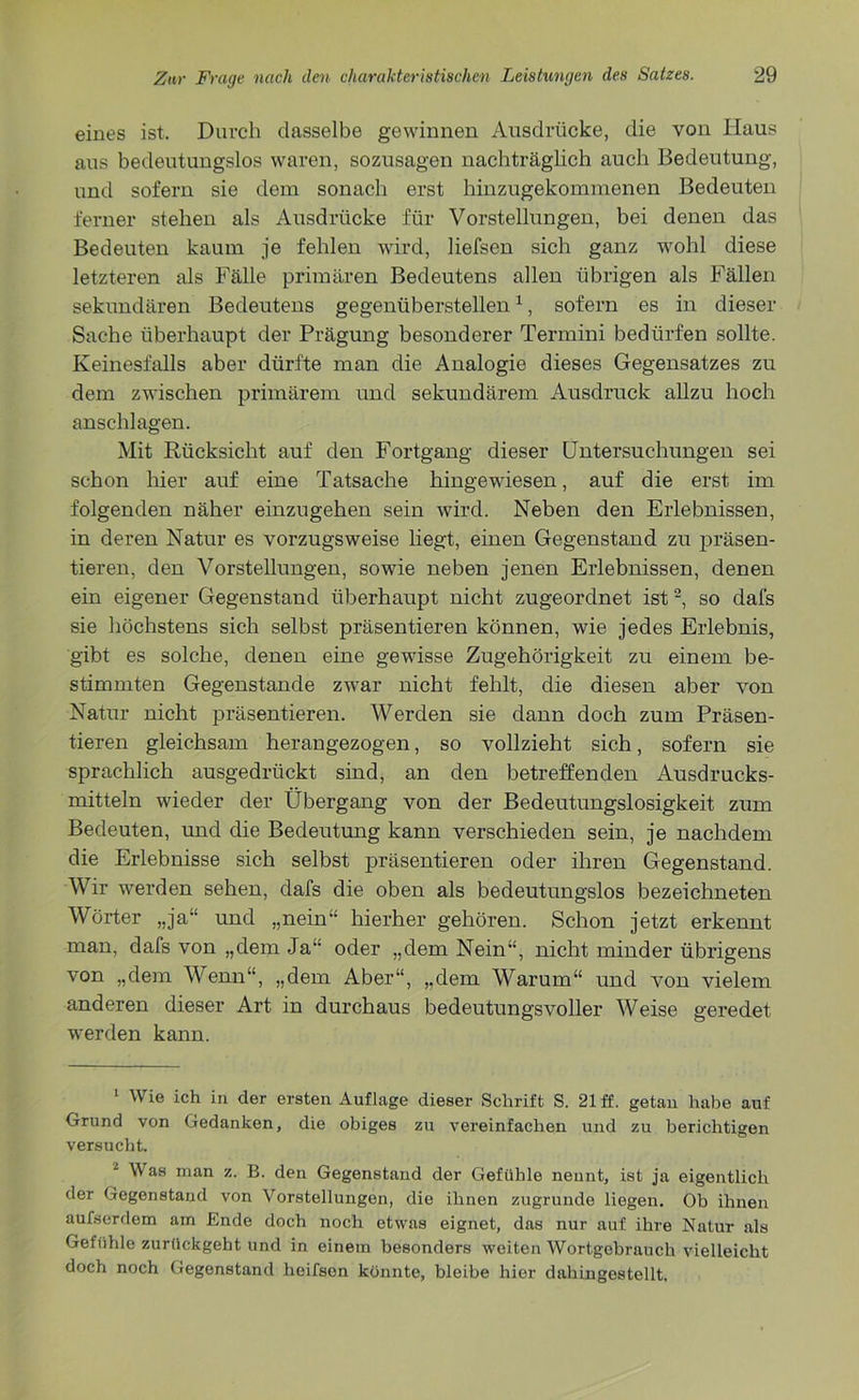 eines ist. Durch dasselbe gewinnen Ausdrücke, die von Haus aus bedeutungslos waren, sozusagen nachträglich auch Bedeutung, und sofern sie dem sonach erst hinzugekommenen Bedeuten ferner stehen als Ausdrücke für Vorstellungen, bei denen das Bedeuten kaum je fehlen wird, liefsen sich ganz wohl diese letzteren als Fälle primären Bedeutens allen übrigen als Fällen sekundären Bedeutens gegenüberstellen1, sofern es in dieser Sache überhaupt der Prägung besonderer Termini bedürfen sollte. Keinesfalls aber dürfte man die Analogie dieses Gegensatzes zu dem zwischen primärem und sekundärem Ausdruck allzu hoch anschlagen. Mit Rücksicht auf den Fortgang dieser Untersuchungen sei schon hier auf eine Tatsache hingewiesen, auf die erst im folgenden näher einzugehen sein wird. Neben den Erlebnissen, in deren Natur es vorzugsweise liegt, einen Gegenstand zu präsen- tieren, den Vorstellungen, sowie neben jenen Erlebnissen, denen ein eigener Gegenstand überhaupt nicht zugeordnet ist2, so dafs sie höchstens sich selbst präsentieren können, wie jedes Erlebnis, gibt es solche, denen eine gewisse Zugehörigkeit zu einem be- stimmten Gegenstände zwar nicht fehlt, die diesen aber von Natur nicht präsentieren. Werden sie dann doch zum Präsen- tieren gleichsam herangezogen, so vollzieht sich, sofern sie sprachlich ausgedrückt sind, an den betreffenden Ausdrucks- mitteln wieder der Übergang von der Bedeutungslosigkeit zum Bedeuten, und die Bedeutung kann verschieden sein, je nachdem die Erlebnisse sich selbst präsentieren oder ihren Gegenstand. Wir werden sehen, dafs die oben als bedeutungslos bezeichneten Wörter „ja“ und „nein“ hierher gehören. Schon jetzt erkennt man, dafs von „dem Ja“ oder „dem Nein“, nicht minder übrigens von „dem Wenn“, „dem Aber“, „dem Warum“ und von vielem anderen dieser Art in durchaus bedeutungsvoller Weise geredet werden kann. 1 Wie ich in der ersten Auflage dieser Schrift S. 21 ff. getan habe auf Grund von Gedanken, die obiges zu vereinfachen und zu berichtigen versucht. 2 W as man z. B. den Gegenstand der Gefühle neunt, ist ja eigentlich der Gegenstand von Vorstellungen, die ihnen zugrunde liegen. Ob ihnen aufserdem am Ende doch noch etwas eignet, das nur auf ihre Natur als Gefühle zurückgeht und in einem besonders weiten Wortgebrauch vielleicht doch noch Gegenstand heifsen könnte, bleibe hier dahingestellt.