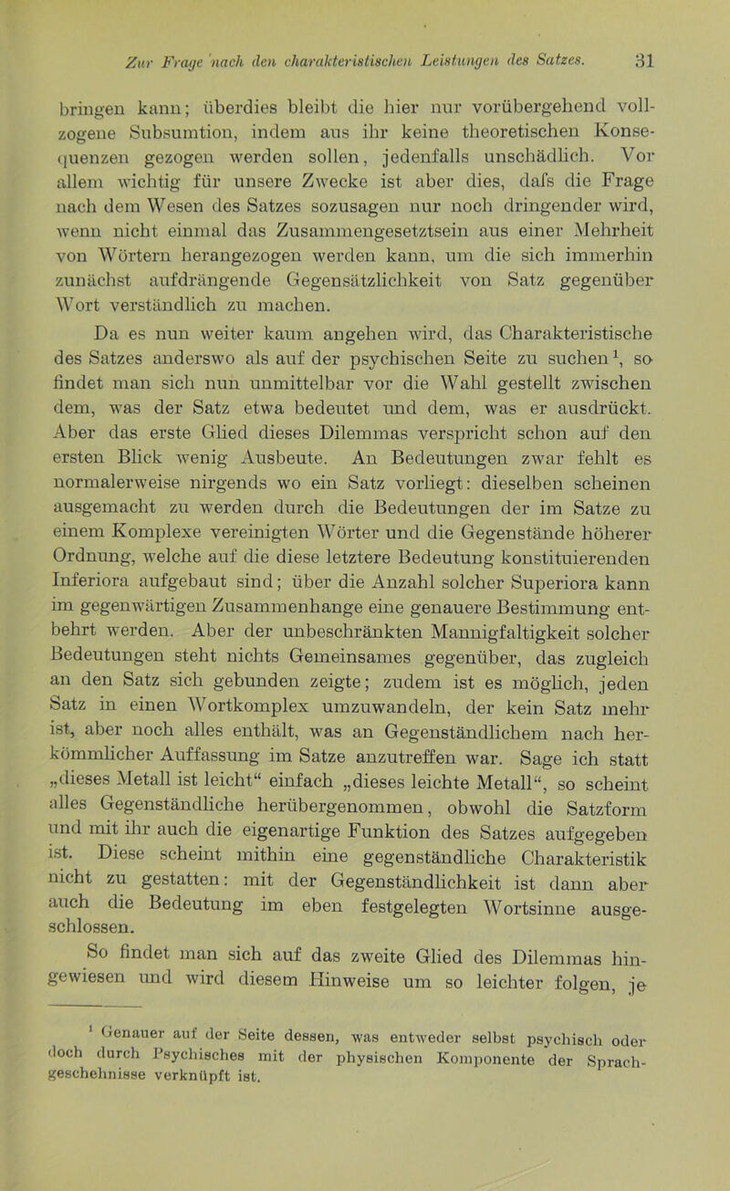 bringen kann; überdies bleibt die hier nur vorübergehend voll- zogene Subsumtion, indem aus ihr keine theoretischen Konse- quenzen gezogen werden sollen, jedenfalls unschädlich. Vor allem wichtig für unsere Zwecke ist aber dies, dafs die Frage nach dem Wesen des Satzes sozusagen nur noch dringender wird, wenn nicht einmal das Zusammengesetztsein aus einer Mehrheit von Wörtern herangezogen werden kann, um die sich immerhin zunächst aufdrängende Gegensätzlichkeit von Satz gegenüber Wort verständlich zu machen. Da es nun weiter kaum angehen wird, das Charakteristische des Satzes anderswo als auf der psychischen Seite zu suchenx, so findet man sich nun unmittelbar vor die Wahl gestellt zwischen dem, was der Satz etwa bedeutet und dem, was er ausdrückt. Aber das erste Glied dieses Dilemmas verspricht schon auf den ersten Blick wenig Ausbeute. An Bedeutungen zwar fehlt es normalerweise nirgends wo ein Satz vorliegt: dieselben scheinen ausgemacht zu werden durch die Bedeutungen der im Satze zu einem Komplexe vereinigten Wörter und die Gegenstände höherer Ordnung, welche auf die diese letztere Bedeutung konstituierenden Inferiora aufgebaut sind; über die Anzahl solcher Superiora kann im gegenwärtigen Zusammenhänge eine genauere Bestimmung ent- behrt werden. Aber der unbeschränkten Mannigfaltigkeit solcher Bedeutungen steht nichts Gemeinsames gegenüber, das zugleich an den Satz sich gebunden zeigte; zudem ist es möglich, jeden Satz in einen Wortkomplex umzuwandeln, der kein Satz mehr ist, aber noch alles enthält, was an Gegenständlichem nach her- kömmlicher Auffassung im Satze anzutreffen war. Sage ich statt „dieses Metall ist leicht“ einfach „dieses leichte Metall“, so scheint alles Gegenständliche herübergenommen, obwohl die Satzform und mit ihr auch die eigenartige Funktion des Satzes aufgegeben ist. Diese scheint mithin eine gegenständliche Charakteristik nicht zu gestatten: mit der Gegenständlichkeit ist dann aber auch die Bedeutung im eben festgelegten Wortsinne ausge- schlossen. So findet man sich auf das zweite Glied des Dilemmas hin- gewiesen und wird diesem Hinweise um so leichter folgen, je 1 Genauer auf der Seite dessen, was entweder selbst psychisch oder doch durch Psychisches mit der physischen Komponente der Sprach- geschehnisse verknüpft ist.