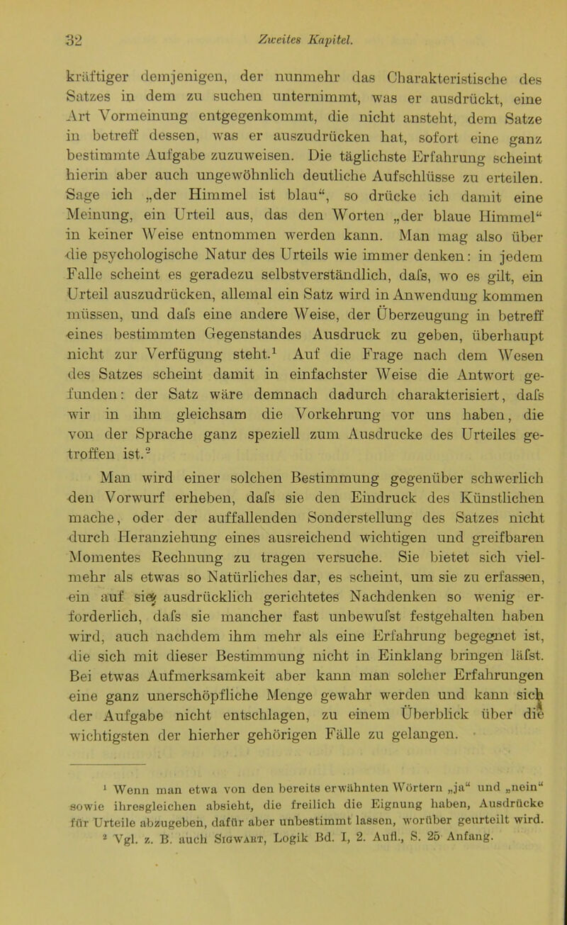 kräftiger demjenigen, der nunmehr das Charakteristische des Satzes in dem zu suchen unternimmt, was er ausdrückt, eine Art Vormeinung entgegenkommt, die nicht ansteht, dem Satze in betreff dessen, was er auszudrücken hat, sofort eine ganz bestimmte Aufgabe zuzuweisen. Die täglichste Erfahrung scheint hierin aber auch ungewöhnlich deutliche Aufschlüsse zu erteilen. Sage ich „der Himmel ist blau“, so drücke ich damit eine Meinung, ein Urteil aus, das den Worten „der blaue Himmel“ in keiner Weise entnommen werden kann. Man mag also über die psychologische Natur des Urteils wie immer denken: in jedem Falle scheint es geradezu selbstverständlich, dafs, wo es gilt, ein Urteil auszudrücken, allemal ein Satz wird in Anwendung kommen müssen, und dafs eine andere Weise, der Überzeugung in betreff eines bestimmten Gegenstandes Ausdruck zu geben, überhaupt nicht zur Verfügung steht.1 Auf die Frage nach dem Wesen des Satzes scheint damit in einfachster Weise die Antwort ge- funden: der Satz wäre demnach dadurch charakterisiert, dafs wrir in ihm gleichsam die Vorkehrung vor uns haben, die von der Sprache ganz speziell zum Ausdrucke des Urteiles ge- troffen ist.2 Man wird einer solchen Bestimmung gegenüber schwerlich den Vorwurf erheben, dafs sie den Eindruck des Künstlichen mache, oder der auffallenden Sonderstellung des Satzes nicht durch Heranziehung eines ausreichend wichtigen und greifbaren Momentes Rechnung zu tragen versuche. Sie bietet sich viel- mehr als etwas so Natürliches dar, es scheint, um sie zu erfassen, ein auf sie«; ausdrücklich gerichtetes Nachdenken so wenig er- forderlich, dafs sie mancher fast unbewufst festgehalten haben wird, auch nachdem ihm mehr als eine Erfahrung begegnet ist, die sich mit dieser Bestimmung nicht in Einklang bringen läfst. Bei etwras Aufmerksamkeit aber kann man solcher Erfahrungen eine ganz unerschöpfliche Menge gewahr werden und kann sich der Aufgabe nicht entschlagen, zu einem Überblick über die wichtigsten der hierher gehörigen Fälle zu gelangen. 1 Wenn man etwa von den bereits erwähnten Wörtern „ja“ und „nein“ sowie ihresgleichen absieht, die freilich die Eignung haben, Ausdrücke für Urteile abzugeben, dafür aber unbestimmt lassen, worüber geurteilt wird. 2 Vgl. z. B. auch Sigwaut, Logik Bd. I, 2. Aull., S. 25 Anfang.