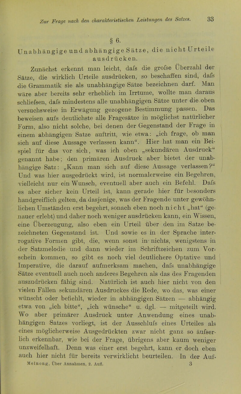 § 6. Unabhängige und abhängige Sätze, die nicht Urteile ausdrücken. Zunächst erkennt man leicht, dafs die grofse Überzahl der Sätze, die wirklich Urteile ausdrücken, so beschaffen sind, dafs die Grammatik sie als unabhängige Sätze bezeichnen darf. Man wäre aber bereits sehr erheblich im Irrtume, wollte man daraus schliefsen, dafs mindestens alle unabhängigen Sätze unter die oben versuchsweise in Erwägung gezogene Bestimmung passen. Das beweisen aufs deutlichste alle Fragesätze in möglichst natürlicher Form, also nicht solche, bei denen der Gegenstand der Frage in einem abhängigen Satze auftritt, wie etwa: „ich frage, ob man sich auf diese Aussage verlassen kann“. Hier hat man ein Bei- spiel für das vor sich, was ich oben „sekundären Ausdruck“ genannt habe; den primären Ausdruck aber bietet der unab- hängige Satz: „Kann man sich auf diese Aussage verlassen?“ Und was hier ausgedrückt wird, ist normalerweise ein Begehren, vielleicht nur ein Wunsch, eventuell aber auch ein Befehl. Dafs es aber sicher kein Urteil ist, kann gerade hier für besonders handgreiflich gelten, da dasjenige, was der Fragende unter gewöhn- lichen Umständen erst begehrt, sonach eben noch nicht „hat“ (ge- nauer erlebt) und daher noch weniger ausdrücken kann, ein Wissen, eine Überzeugung, also eben ein Urteil über den im Satze be- zeichneten Gegenstand ist. Und sowie es in der Sprache inter- rogative Formen gibt, die, wenn sonst in’nichts, wenigstens in der Satzmelodie und dann wieder im Schriftzeichen zum Vor- schein kommen, so gibt es noch viel deutlichere Optative und Imperative, die darauf aufmerksam machen, dafs unabhängige Sätze eventuell auch noch anderes Begehren als das des Fragenden auszudrücken fähig sind. Natürlich ist auch hier nicht von den vielen Fällen sekundären Ausdruckes die Rede, wo das, was einer wünscht oder befiehlt, wieder in abhängigen Sätzen — abhängig etwa von „ich bitte“, „ich wünsche“ u. dgl. — mitgeteilt wird. Wo aber primärer Ausdruck unter Anwendung eines unab- hängigen Satzes vorliegt, ist der Ausschlufs eines Urteiles als eines möglicherweise Ausgedrückten zwar nicht ganz so äufser- lich erkennbar, wie bei der Frage, übrigens aber kaum weniger unzweifelhaft. Denn was einer erst begehrt, kann er doch eben auch hier nicht für bereits verwirklicht beurteilen. In der Auf- Meinong, Über Annahmen, 2. Aull. 3