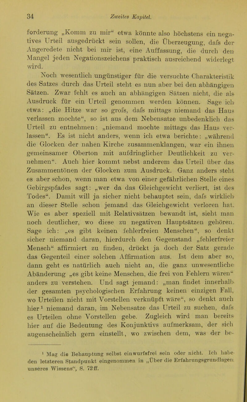 Forderung' „Komm zu mir“ etwa könnte also höchstens ein nega- tives Urteil ausgedrückt sein sollen, die Überzeugung, dafs der Angeredete nicht bei mir ist, eine Auffassung, die durch den Mangel jeden Negationszeichens praktisch ausreichend widerlegt wird. Noch wesentlich ungünstiger für die versuchte Charakteristik des Satzes durch das Urteil steht es nun aber bei den abhängigen Sätzen. Zwar fehlt es auch an abhängigen Sätzen nicht, die als Ausdruck für ein Urteil genommen werden können. Sage ich etwa: „die Hitze war so grofs, dafs mittags niemand das Haus verlassen mochte“, so ist aus dem Nebensatze unbedenklich das Urteil zu entnehmen: „niemand mochte mittags das Haus ver- lassen“. Es ist nicht anders, wenn ich etwa berichte: „während die Glocken der nahen Kirche zusammenklangen, war ein ihnen gemeinsamer Oberton mit aufdringlicher Deutlichkeit zu ver- nehmen“. Auch hier kommt nebst anderem das Urteil über das Zusammentönen der Glocken zum Ausdruck. Ganz anders steht es aber schon, wenn man etwa von einer gefährlichen Stelle eines Gebirgspfades sagt: „wer da das Gleichgewicht verliert, ist des Todes“. Damit will ja sicher nicht behauptet sein, dafs wirklich an dieser Stelle schon jemand das Gleichgewicht verloren hat. Wie es aber speziell mit Relativsätzen bewandt ist, sieht man noch deutlicher, wo diese zu negativen Hauptsätzen gehören.. Sage ich: „es gibt keinen fehlerfreien Menschen“, so denkt sicher niemand daran, hierdurch den Gegenstand „fehlerfreier Mensch“ affirmiert zu finden, drückt ja doch der Satz gerade das Gegenteil einer solchen Affirmation aus. Ist dem aber so, dann geht es natürlich auch nicht an, die ganz unwesentliche Abänderung „es gibt keine Menschen, die frei von Fehlern wären“ anders zu verstehen. Und sagt jemand: „man findet innerhalb der gesamten psychologischen Erfahrung keinen einzigen Fall, wo Urteilen nicht mit Vorstellen verknüpft wäre“, so denkt auch hier1 niemand daran, im Nebensatze das Urteil zu suchen, dafs es Urteilen ohne Vorstellen gebe. Zugleich wird man bereits hier auf die Bedeutung des Konjunktivs aufmerksam, der sich augenscheinlich gern einstellt, wo zwischen dem, was der be- 1 Mag die Behauptung selbst ein wurfsfrei sein oder nicht. Ich habe den letzteren Standpunkt eingenommen in „Über die Erfahrungsgrundlageiv. unseres Wissens“, S. 72 ff.