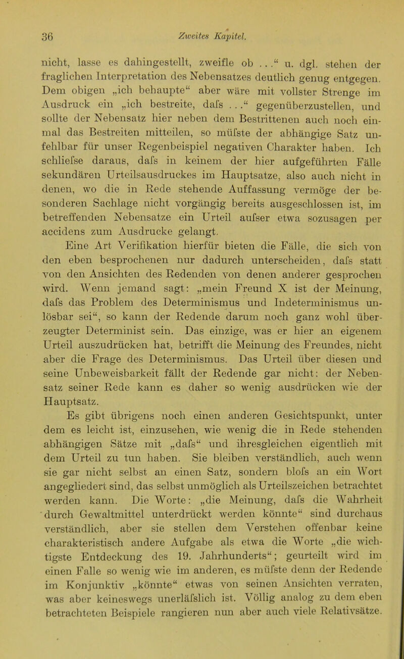 nicht, lasse es dahingestellt, zweifle ob ..u. dgl. stehen der fraglichen Interpretation des Nebensatzes deutlich genug entgegen. Dem obigen „ich behaupte“ aber wäre mit vollster Strenge im Ausdruck ein „ich bestreite, dafs ..gegenüberzustellen, und sollte der Nebensatz hier neben dem Bestrittenen auch noch ein- mal das Bestreiten mitteilen, so müfste der abhängige Satz un- fehlbar für unser Regenbeispiel negativen Charakter haben. Ich schliefse daraus, dafs in keinem der hier aufgeführten Fälle sekundären Urteilsausdruckes im Hauptsatze, also auch nicht in denen, wo die in Rede stehende Auffassung vermöge der be- sonderen Sachlage nicht vorgängig bereits ausgeschlossen ist, im betreffenden Nebensatze ein Urteil aufser etwa sozusagen per accidens zum Ausdrucke gelangt. Eine Art Verifikation hierfür bieten die Fälle, die sich von den eben besprochenen nur dadurch unterscheiden, dafs statt von den Ansichten des Redenden von denen anderer gesprochen wird. Wenn jemand sagt: „mein Freund X ist der Meinung, dafs das Problem des Determinismus und Indeterminismus un- lösbar sei“, so kann der Redende darum noch ganz wohl über- zeugter Determinist sein. Das einzige, was er hier an eigenem Urteil auszudrücken hat, betrifft die Meinung des Freundes, nicht aber die Frage des Determinismus. Das Urteil über diesen und seine Unbeweisbarkeit fällt der Redende gar nicht: der Neben- satz seiner Rede kann es daher so wenig ausdriicken wie der Hauptsatz. Es gibt übrigens noch einen anderen Gesichtspunkt, unter dem es leicht ist, einzusehen, wie wenig die in Rede stehenden abhängigen Sätze mit „dafs“ und ihresgleichen eigentlich mit dem Urteil zu tun haben. Sie bleiben verständlich, auch wenn sie gar nicht selbst an einen Satz, sondern blofs an ein Wort angegliedert sind, das selbst unmöglich als Urteilszeichen betrachtet werden kann. Die Worte: „die Meinung, dafs die Wahrheit durch Gewaltmittel unterdrückt werden könnte“ sind durchaus verständlich, aber sie stellen dem Verstehen offenbar keine charakteristisch andere Aufgabe als etwa die Worte „die wich- tigste Entdeckung des 19. Jahrhunderts“; geurteilt wird im einen Falle so wenig wie im anderen, es mülste denn der Redende im Konjunktiv „könnte“ etwas von seinen Ansichten verraten, was aber keineswegs unerläfslich ist. Völlig analog zu dem eben betrachteten Beispiele rangieren nun aber auch viele Relativsätze.
