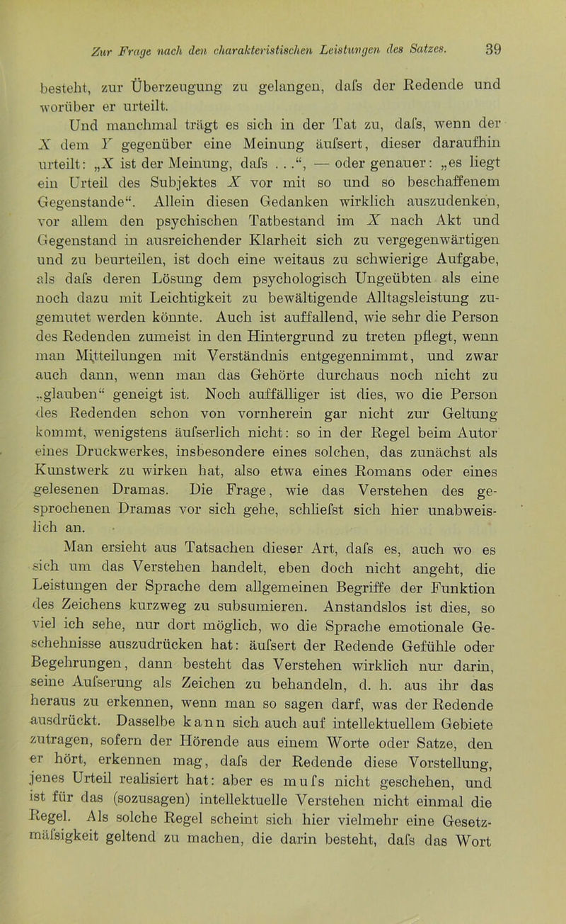 besteht, zur Überzeugung zu gelangen, dafs der Redende und worüber er urteilt. Und manchmal trägt es sich in der Tat zu, dafs, wenn der X dem Y gegenüber eine Meinung äufsert, dieser daraufhin urteilt: „X ist der Meinung, dafs . .— oder genauer: „es liegt ein Urteil des Subjektes X vor mit so und so beschaffenem Gegenstände“. Allein diesen Gedanken wirklich auszudenken, vor allem den psychischen Tatbestand im X nach Akt und Gegenstand in ausreichender Klarheit sich zu vergegenwärtigen und zu beurteilen, ist doch eine weitaus zu schwierige Aufgabe, als dafs deren Lösung dem psychologisch Ungeübten als eine noch dazu mit Leichtigkeit zu bewältigende Alltagsleistung zu- gemutet werden könnte. Auch ist auffallend, wie sehr die Person des Redenden zumeist in den Hintergrund zu treten pflegt, wenn man Mitteilungen mit Verständnis entgegennimmt, und zwar auch dann, wenn man das Gehörte durchaus noch nicht zu „glauben“ geneigt ist. Noch auffälliger ist dies, wo die Person des Redenden schon von vornherein gar nicht zur Geltung kommt, wenigstens äufserlich nicht: so in der Regel beim Autor eines Druckwerkes, insbesondere eines solchen, das zunächst als Kunstwerk zu wirken hat, also etwa eines Romans oder eines gelesenen Dramas. Die Frage, wie das Verstehen des ge- sprochenen Dramas vor sich gehe, schliefst sich hier unabweis- lich an. Man ersieht aus Tatsachen dieser Art, dafs es, auch wo es sich um das Verstehen handelt, eben doch nicht angeht, die Leistungen der Sprache dem allgemeinen Begriffe der Funktion des Zeichens kurzweg zu subsumieren. Anstandslos ist dies, so viel ich sehe, nur dort möglich, wo die Sprache emotionale Ge- schehnisse auszudrücken hat: äufsert der Redende Gefühle oder Begehrungen, dann besteht das Verstehen wirklich nur darin, seine Aufserung als Zeichen zu behandeln, d. h. aus ihr das heraus zu erkennen, wenn man so sagen darf, was der Redende ausdrückt. Dasselbe kann sich auch auf intellektuellem Gebiete zutragen, sofern der Hörende aus einem Worte oder Satze, den er hört, erkennen mag, dafs der Redende diese Vorstellung, jenes Urteil realisiert hat: aber es mufs nicht geschehen, und ist für das (sozusagen) intellektuelle Verstehen nicht einmal die Regel. Als solche Regel scheint sich hier vielmehr eine Gesetz- mäßigkeit geltend zu machen, die darin besteht, dafs das Wort