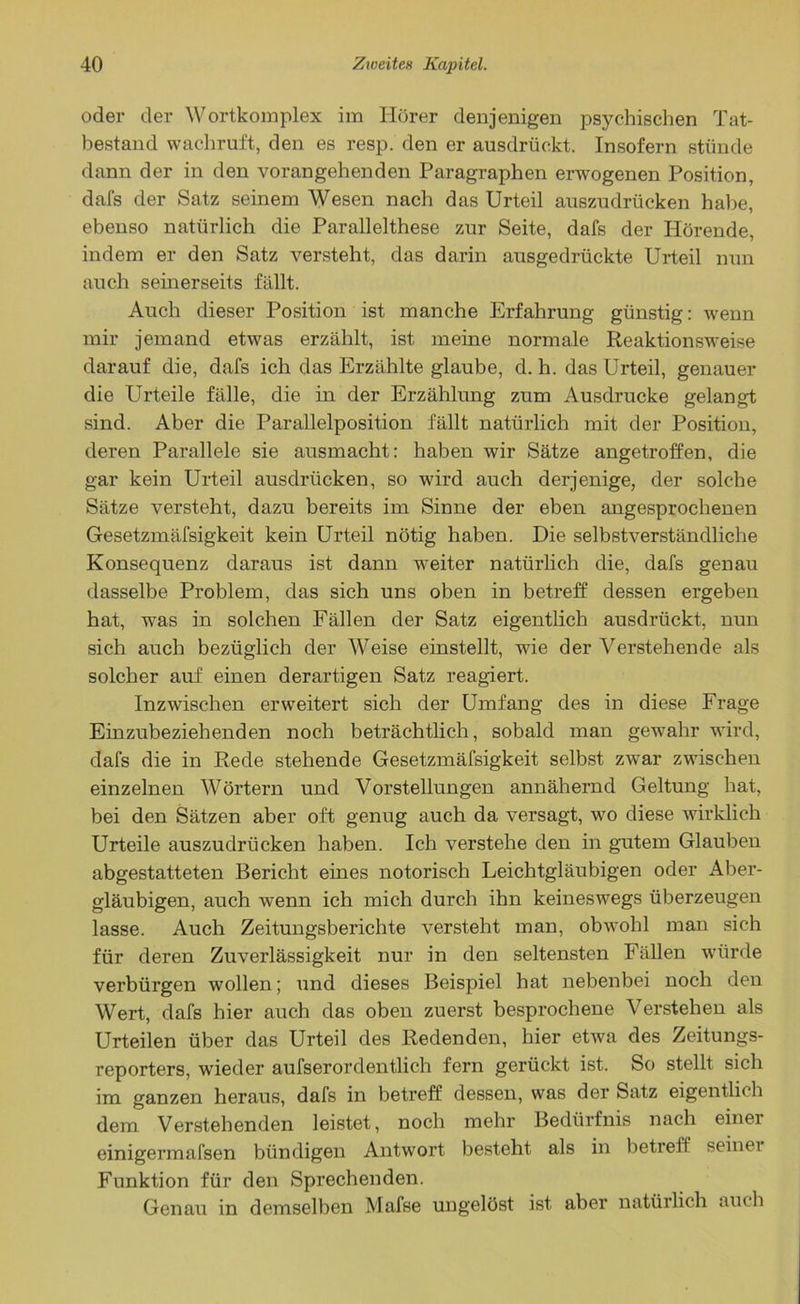 oder der Wortkomplex im Hörer denjenigen psychischen Tat- bestand wachruft, den es resp. den er ausdrückt. Insofern stünde dann der in den vorangehenden Paragraphen erwogenen Position, dafs der Satz seinem Wesen nach das Urteil auszudrücken habe, ebenso natürlich die Parallelthese zur Seite, dafs der Hörende, indem er den Satz versteht, das darin ausgedrückte Urteil nun auch seinerseits fällt. Auch dieser Position ist manche Erfahrung günstig: wenn mir jemand etwas erzählt, ist meine normale Reaktionsweise darauf die, dafs ich das Erzählte glaube, d. h. das Urteil, genauer die Urteile fälle, die in der Erzählung zum Ausdrucke gelangt sind. Aber die Parallelposition fällt natürlich mit der Position, deren Parallele sie ausmacht: haben wir Sätze angetroffen, die gar kein Urteil ausdrticken, so wird auch derjenige, der solche Sätze versteht, dazu bereits im Sinne der eben angesprochenen Gesetzmäfsigkeit kein Urteil nötig haben. Die selbstverständliche Konsequenz daraus ist dann weiter natürlich die, dafs genau dasselbe Problem, das sich uns oben in betreff dessen ergeben hat, was in solchen Fällen der Satz eigentlich ausdrückt, nun sich auch bezüglich der Weise einstellt, wie der Verstehende als solcher auf einen derartigen Satz reagiert. Inzwischen erweitert sich der Umfang des in diese Frage Einzubeziehenden noch beträchtlich, sobald man gewahr wird, dafs die in Rede stehende Gesetzmäfsigkeit selbst zw^ar zwischen einzelnen Wörtern und Vorstellungen annähernd Geltung hat, bei den Sätzen aber oft genug auch da versagt, wo diese wirklich Urteile auszudrücken haben. Ich verstehe den in gutem Glauben abgestatteten Bericht eines notorisch Leichtgläubigen oder Aber- gläubigen, auch wenn ich mich durch ihn keineswegs überzeugen lasse. Auch Zeitungsberichte versteht man, obwohl man sich für deren Zuverlässigkeit nur in den seltensten Fällen würde verbürgen wollen; und dieses Beispiel hat nebenbei noch den Wert, dafs hier auch das oben zuerst besprochene Verstehen als Urteilen über das Urteil des Redenden, hier etwa des Zeitungs- reporters, wieder aufserordentlich fern gerückt ist. So stellt sich im ganzen heraus, dafs in betreff dessen, was der Satz eigentlich dem Verstehenden leistet, noch mehr Bedürfnis nach einer einigermafsen bündigen Antwort besteht als in betreff seinei Funktion für den Sprechenden. Genau in demselben Mafse ungelöst ist aber natürlich auch
