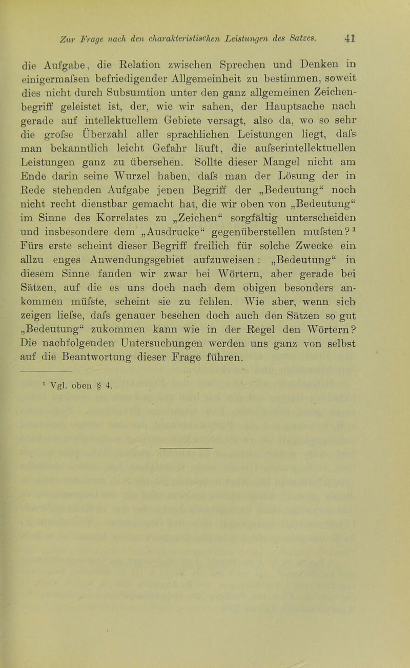 die Aufgabe, die Relation zwischen Sprechen und Denken in einigermafsen befriedigender Allgemeinheit zu bestimmen, soweit dies nicht durch Subsumtion unter den ganz allgemeinen Zeichen- begriff geleistet ist, der, wie wir sahen, der Hauptsache nach gerade auf intellektuellem Gebiete versagt, also da, wo so sehr die grofse Überzahl aller sprachlichen Leistungen liegt, dafs man bekanntlich leicht Gefahr läuft, die aufserintellektuellen Leistungen ganz zu übersehen. Sollte dieser Mangel nicht am Ende darin seine Wurzel haben, dafs man der Lösung der in Rede stehenden Aufgabe jenen Begriff der „Bedeutung“ noch nicht recht dienstbar gemacht hat, die wir oben von „Bedeutung“ im Sinne des Korrelates zu „Zeichen“ sorgfältig unterscheiden und insbesondere dem „Ausdrucke“ gegenüberstellen mufsten?1 Fürs erste scheint dieser Begriff freilich für solche Zwecke ein allzu enges Anwendungsgebiet aufzuweisen: „Bedeutung“ in diesem Sinne fanden wir zwar bei Wörtern, aber gerade bei Sätzen, auf die es uns doch nach dem obigen besonders an- kommen müfste, scheint sie zu fehlen. Wie aber, wenn sich zeigen liefse, dafs genauer besehen doch auch den Sätzen so gut „Bedeutung“ zukommen kann wie in der Regel den Wörtern? Die nachfolgenden Untersuchungen werden uns ganz von selbst auf die Beantwortung dieser Frage führen.