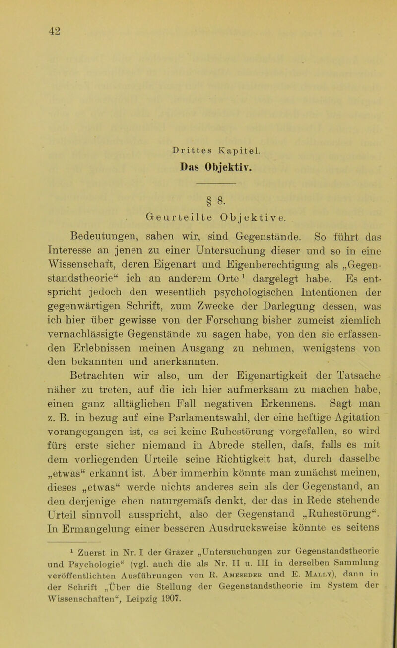 Drittes Kapitel. Das Objektiv. § 8. Geurteilte Objektive. Bedeutungen, sahen wir, sind Gegenstände. So führt das Interesse an jenen zu einer Untersuchung dieser und so in eine Wissenschaft, deren Eigenart und Eigenberechtigung als „Gegen- standstheorie“ ich an anderem Orte1 dargelegt habe. Es ent- spricht jedoch den wesentlich psychologischen Intentionen der gegenwärtigen Schrift, zum Zwecke der Darlegung dessen, was ich hier über gewisse von der Forschung bisher zumeist ziemlich vernachlässigte Gegenstände zu sagen habe, von den sie erfassen- den Erlebnissen meinen Ausgang zu nehmen, wenigstens von den bekannten und anerkannten. Betrachten wir also, um der Eigenartigkeit der Tatsache näher zu treten, auf die ich hier aufmerksam zu machen habe, einen ganz alltäglichen Fall negativen Erkennens. Sagt man z. B. in bezug auf eine Parlamentswahl, der eine heftige Agitation vorangegangen ist, es sei keine Ruhestörung vorgefallen, so wird fürs erste sicher niemand in Abrede stellen, dafs, falls es mit dem vorliegenden Urteile seine Richtigkeit hat, durch dasselbe „etwas“ erkannt ist. Aber immerhin könnte man zunächst meinen, dieses „etwas“ werde nichts anderes sein als der Gegenstand, an den derjenige eben naturgemäfs denkt, der das in Rede stehende Urteil sinnvoll ausspricht, also der Gegenstand „Ruhestörung“. In Ermangelung einer besseren Ausdrucksweise könnte es seitens 1 Zuerst in Nr. I der Grazer „Untersuchungen zur Gegenstandstheorie und Psychologie“ (vgl. auch die als Nr. II u. III in derselben Sammlung veröffentlichten Ausführungen von II. Amesedeh und E. Mally), dann in der Schrift „Über die Stellung der Gegenstandstheorie im System der Wissenschaften“, Leipzig 1907.