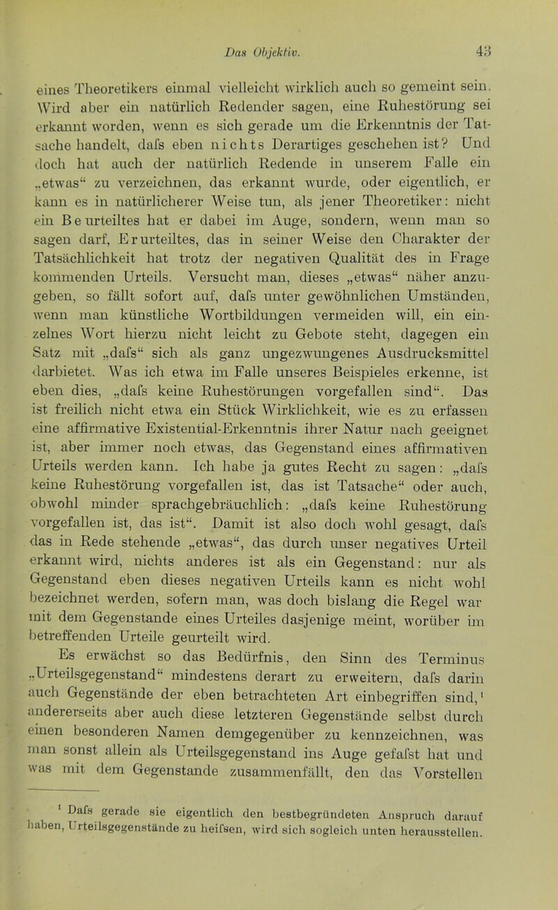 eines Theoretikers einmal vielleicht wirklich auch so gemeint sein. Wird aber ein natürlich Redender sagen, eine Ruhestörung sei erkannt worden, wenn es sich gerade um die Erkenntnis der Tat- sache handelt, dafs eben nichts Derartiges geschehen ist? Und doch hat auch der natürlich Redende in unserem Falle ein „etwas“ zu verzeichnen, das erkannt wurde, oder eigentlich, er kann es in natürlicherer Weise tun, als jener Theoretiker: nicht ein Beurteiltes hat er dabei im Auge, sondern, wenn man so sagen darf, Erurteiltes, das in seiner Weise den Charakter der Tatsächlichkeit hat trotz der negativen Qualität des in Frage kommenden Urteils. Versucht man, dieses „etwas“ näher anzu- geben, so fällt sofort auf, dafs unter gewöhnlichen Umständen, wenn man künstliche Wortbildungen vermeiden will, ein ein- zelnes Wort hierzu nicht leicht zu Gebote steht, dagegen ein Satz mit „dafs“ sich als ganz ungezwungenes Ausdrucksmittel darbietet. Was ich etwa im Falle unseres Beispieles erkenne, ist eben dies, „dafs keine Ruhestörungen vorgefallen sind“. Das ist freilich nicht etwa ein Stück Wirklichkeit, wie es zu erfassen eine affirmative Existential-Erkenntnis ihrer Natur nach geeignet ist, aber immer noch etwas, das Gegenstand eines affirmativen Urteils werden kann. Ich habe ja gutes Recht zu sagen: „dafs keine Ruhestörung vorgefallen ist, das ist Tatsache“ oder auch, obwohl minder sprachgebräuchlich: „dafs keine Ruhestörung vorgefallen ist, das ist“. Damit ist also doch wohl gesagt, dafs das in Rede stehende „etwas“, das durch unser negatives Urteil erkannt wird, nichts anderes ist als ein Gegenstand: nur als Gegenstand eben dieses negativen Urteils kann es nicht wohl bezeichnet werden, sofern man, was doch bislang die Regel war mit dem Gegenstände eines Urteiles dasjenige meint, worüber im betreffenden Urteile geurteilt wird. Es erwächst so das Bedürfnis, den Sinn des Terminus „Urteilsgegenstand mindestens derart zu erweitern, dafs darin auch Gegenstände der eben betrachteten Art einbegriffen sind,1 andererseits aber auch diese letzteren Gegenstände selbst durch einen besonderen Namen demgegenüber zu kennzeichnen, was man sonst allein als Urteilsgegenstand ins Auge gefafst hat und was mit dem Gegenstände zusammenfällt, den das Vorstellen Dafs gerade sie eigentlich den bestbegründeten Anspruch darauf