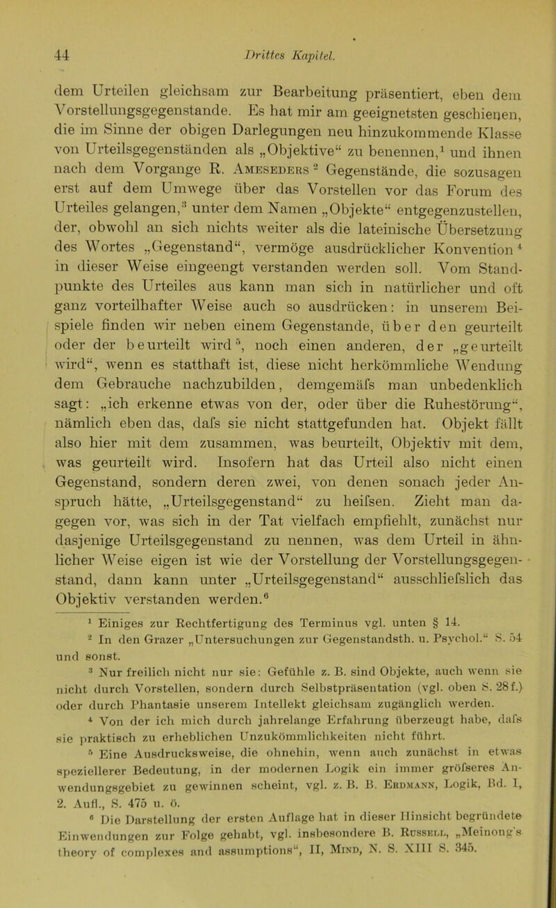 dem Urteilen gleichsam zur Bearbeitung präsentiert, eben dem Vorstellungsgegenstande. Es hat mir am geeignetsten geschienen, die im Sinne der obigen Darlegungen neu hinzukommende Klasse von Urteilsgegenständen als „Objektive“ zu benennen,1 2 und ihnen nach dem Vorgänge R. Ameskdebs 2 Gegenstände, die sozusagen erst auf dem Umwege über das Vorstellen vor das Forum des Urteiles gelangen,3 unter dem Namen „Objekte“ entgegenzustellen, der, obwohl an sich nichts weiter als die lateinische Übersetzung des Wortes „Gegenstand“, vermöge ausdrücklicher Konvention4 in dieser Weise eingeengt verstanden werden soll. Vom Stand- punkte des Urteiles aus kann man sich in natürlicher und oft ganz vorteilhafter Weise auch so ausdrticken: in unserem Bei- spiele finden wir neben einem Gegenstände, über den geurteilt oder der beurteilt wird5, noch einen anderen, der „geurteilt wird“, wenn es statthaft ist, diese nicht herkömmliche Wendung dem Gebrauche nachzubilden, demgemäfs man unbedenklich sagt: „ich erkenne etwas von der, oder über die Ruhestörung“, nämlich eben das, dafs sie nicht stattgefunden hat. Objekt fällt also hier mit dem zusammen, was beurteilt, Objektiv mit dem, was geurteilt wird. Insofern hat das Urteil also nicht einen Gegenstand, sondern deren zwei, von denen sonach jeder An- spruch hätte, „Urteilsgegenstand“ zu heifsen. Zieht man da- gegen vor, was sich in der Tat vielfach empfiehlt, zunächst nur dasjenige Urteilsgegenstand zu neunen, was dem Urteil in ähn- licher Weise eigen ist wie der Vorstellung der Vorstellungsgegen- stand, dann kann unter „Urteilsgegenstand“ ausschliefslich das Objektiv verstanden werden.“ 1 Einiges zur Rechtfertigung des Terminus vgl. unten § 14. 2 In den Grazer „Untersuchungen zur Gegenstandsth. u. Psychol.“ S. 54 und sonst. :l Nur freilich nicht nur sie: Gefühle z. B. sind Objekte, auch wenn sie nicht durch Vorstellen, sondern durch Selbstpräsentation (vgl. oben S. 28f.) oder durch Phantasie unserem Intellekt gleichsam zugänglich werden. 4 Von der ich mich durch jahrelange Erfahrung überzeugt habe, dafs sie praktisch zu erheblichen Unzukömmlichkeiten nicht führt. » Eine Ausdrucksweise, die ohnehin, wenn auch zunächst in etwas speziellerer Bedeutung, in der modernen Logik ein immer gröfseres An- wendungsgebiet zu gewinnen scheint, vgl. z. B. B. Erdmann, Logik, Bd. I, 2. Au fl., S. 475 u. ö. 0 Die Darstellung der ersten Auflage hat in dieser Hinsicht begründete Einwendungen zur Folge gehabt, vgl. insbesondere B. Russkul, „Meinongs theory of complexes and assumptions“, II, Mind, N. S. XIII S. 345.