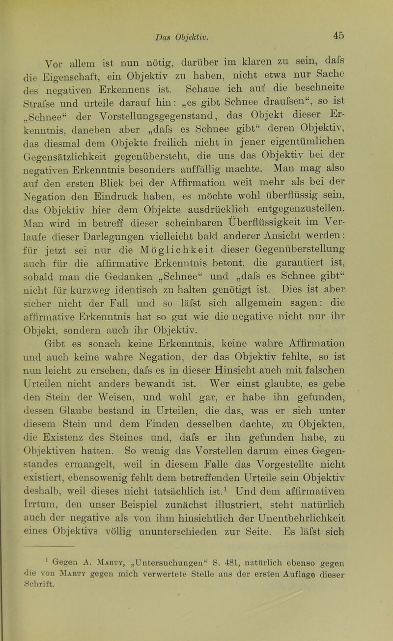 Vor allem ist nun nötig, darüber im klaren zu sein, dals die Eigenschaft, ein Objektiv zu haben, nicht etwa nur Sache des negativen Erkennens ist. Schaue ich auf die beschneite Stralse und urteile darauf hin: „es gibt Schnee draufsen“, so ist ..Schnee“ der Vorstellungsgegenstand, das Objekt dieser Er- kenntnis, daneben aber „dafs es Schnee gibt“ deren Objektiv, das diesmal dem Objekte freilich nicht in jener eigentümlichen Gegensätzlichkeit gegenübersteht, die uns das Objektiv bei der negativen Erkenntnis besonders auffällig machte. Man mag also auf den ersten Blick bei der Affirmation weit mehr als bei der Negation den Eindruck haben, es möchte wohl überflüssig sein, das Objektiv hier dem Objekte ausdrücklich entgegenzustellen. Man wird in betreff dieser scheinbaren Überflüssigkeit im Ver- laufe dieser Darlegungen vielleicht bald anderer Ansicht werden: für jetzt sei nur die Möglichkeit dieser Gegenüberstellung auch für die affirmative Erkenntnis betont, die garantiert ist, sobald man die Gedanken „Schnee“ und „dafs es Schnee gibt“ nicht für kurzweg identisch zu halten genötigt ist. Dies ist aber sicher nicht der Fall und so läfst sich allgemein sagen: die affirmative Erkenntnis hat so gut wie die negative nicht nur ihr Objekt, sondern auch ihr Objektiv. Gibt es sonach keine Erkenntnis, keine wahre Affirmation und auch keine wahre Negation, der das Objektiv fehlte, so ist nun leicht zu ersehen, dafs es in dieser Hinsicht auch mit falschen Urteilen nicht anders bewandt ist. Wer einst glaubte, es gebe den Stein der Weisen, und wohl gar, er habe ihn gefunden, dessen Glaube bestand in Urteilen, die das, was er sich unter diesem Stein und dem Finden desselben dachte, zu Objekten, die Existenz des Steines und, dafs er ihn gefunden habe, zu Objektiven hatten. So wenig das Vorstellen darum eines Gegen- standes ermangelt, weil in diesem Falle das Vorgestellte nicht existiert, ebensowenig fehlt dem betreffenden Urteile sein Objektiv deshalb, weil dieses nicht tatsächlich ist.1 Und dem affirmativen Irrtum, den unser Beispiel zunächst illustriert, steht natürlich auch der negative als von ihm hinsichtlich der Unentbehrlichkeit eines Objektivs völlig Ununterschieden zur Seite. Es läfst sich 1 Gegen A. Marty, „Untersuchungen“ S. 481, natürlich ebenso gegen die von Marty gegen mich verwertete Stelle aus der ersten Auflage dieser Schrift.