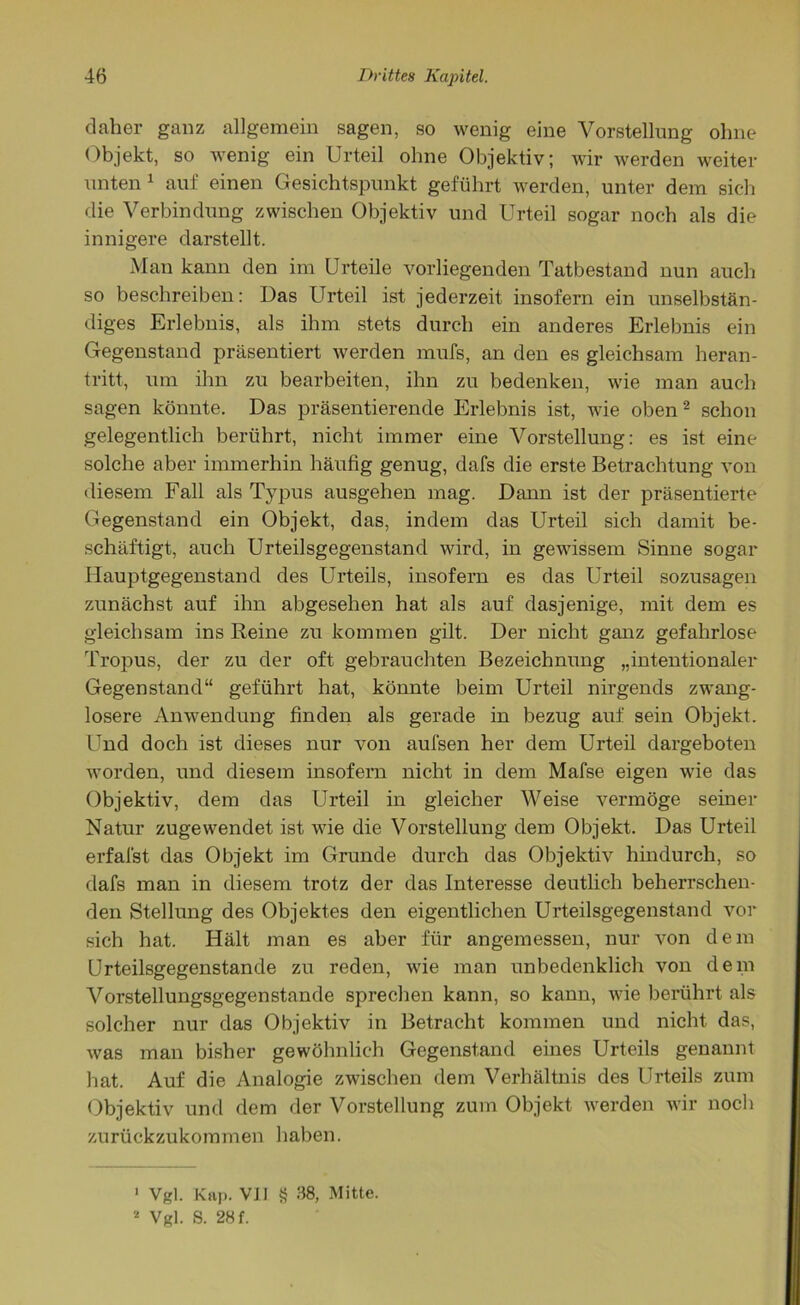 daher ganz allgemein sagen, so wenig eine Vorstellung ohne Objekt, so wenig ein Urteil ohne Objektiv; wir werden weiter unten1 auf einen Gesichtspunkt geführt werden, unter dem sich die Verbindung zwischen Objektiv und Urteil sogar noch als die innigere darstellt. Man kann den im Urteile vorliegenden Tatbestand nun auch so beschreiben: Das Urteil ist jederzeit insofern ein unselbstän- diges Erlebnis, als ihm stets durch ein anderes Erlebnis ein Gegenstand präsentiert werden mufs, an den es gleichsam heran- tritt, um ihn zu bearbeiten, ihn zu bedenken, wie man auch sagen könnte. Das präsentierende Erlebnis ist, wie oben2 schon gelegentlich berührt, nicht immer eine Vorstellung: es ist eine solche aber immerhin häufig genug, dafs die erste Betrachtung von diesem Fall als Typus ausgehen mag. Dann ist der präsentierte Gegenstand ein Objekt, das, indem das Urteil sich damit be- schäftigt, auch Urteilsgegenstand wird, in gewissem Sinne sogar Hauptgegenstand des Urteils, insofern es das Urteil sozusagen zunächst auf ihn abgesehen hat als auf dasjenige, mit dem es gleichsam ins Reine zu kommen gilt. Der nicht ganz gefahrlose Tropus, der zu der oft gebrauchten Bezeichnung „intentionaler Gegenstand“ geführt hat, könnte beim Urteil nirgends zwang- losere Anwendung finden als gerade in bezug auf sein Objekt. Und doch ist dieses nur von aufsen her dem Urteil dargeboten worden, und diesem insofern nicht in dem Mafse eigen wie das Objektiv, dem das Urteil in gleicher Weise vermöge seiner Natur zugewendet ist wie die Vorstellung dem Objekt. Das Urteil erfafst das Objekt im Grunde durch das Objektiv hindurch, so dafs man in diesem trotz der das Interesse deutlich beherrschen- den Stellung des Objektes den eigentlichen Urteilsgegenstand vor sich hat. Hält man es aber für angemessen, nur von dem Urteilsgegenstande zu reden, wie man unbedenklich von dem Vorstellungsgegenstande sprechen kann, so kann, wie berührt als solcher nur das Objektiv in Betracht kommen und nicht das, was man bisher gewöhnlich Gegenstand eines Urteils genannt hat. Auf die Analogie zwischen dem Verhältnis des Urteils zum Objektiv und dem der Vorstellung zum Objekt werden wir noch zurückzukommen haben. 1 Vgl. Kap. VII 8 38, Mitte. 2 Vgl. S. 28 f.