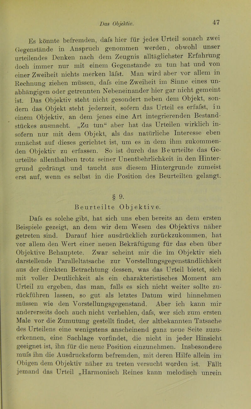 Es könnte befremden, clafs hier für jedes Urteil sonach zwei Gegenstände in Anspruch genommen werden, obwohl unser urteilendes Denken nach dem Zeugnis alltäglichster Erfahrung doch immer nur mit einem Gegenstände zu tun hat und von einer Zweiheit nichts merken läfst. Man wird aber vor allem in Rechnung ziehen müssen, dafs eine Zweiheit im Sinne eines un- abhängigen oder getrennten Nebeneinander hier gar nicht gemeint ist. Das Objektiv steht nicht gesondert neben dem Objekt, son- dern das Objekt steht jederzeit, sofern das Urteil es erfafst, in einem Objektiv, an dem jenes eine Art integrierenden Bestand- stückes ausmacht. „Zu tun“ aber hat das Urteilen wirklich in- sofern nur mit dem Objekt, als das natürliche Interesse eben zunächst auf dieses gerichtet ist, um es in dem ihm zukommen- den Objektiv zu erfassen. So ist durch das Beurteilte das Ge- urteilte allenthalben trotz seiner Unentbehrlichkeit in den Hinter- grund gedrängt und taucht aus diesem Hintergründe zumeist erst auf, wenn es selbst in die Position des Beurteilten gelangt. § 9. Beurteilte Objektive. Dafs es solche gibt, hat sich uns eben bereits an dem ersten Beispiele gezeigt, an dem wir dem Wesen des Objektivs näher getreten sind. Darauf hier ausdrücklich zurückzukommen, hat vor allem den Wert einer neuen Bekräftigung für das eben über Objektive Behauptete. Zwar scheint mir die im Objektiv sich darstellende Paralleltatsache zur Vorstellungsgegenständlichkeit aus der direkten Betrachtung dessen, was das Urteil bietet, sich mit voller Deutlichkeit als ein charakteristisches Moment am Urteil zu ergeben, das man, falls es sich nicht weiter sollte zu- rückführen lassen, so gut als letztes Datum wird hinnehmen müssen wie den Vorstellungsgegenstand. Aber ich kann mir andererseits doch auch nicht verhehlen, dafs, wer sich zum ersten Male vor die Zumutung gestellt findet, der altbekannten Tatsache des Urteilens eine wenigstens anscheinend ganz neue Seite zuzu- erkennen, eine Sachlage vorfindet, die nicht in jeder Hinsicht geeignet ist, ihn für die neue Position einzunehmen. Insbesondere mufs ihn die Ausdrucksform befremden, mit deren Hilfe allein im Obigen dem Objektiv näher zu treten versucht worden ist. Fällt jemand das Urteil „Harmonisch Reines kann melodisch unrein