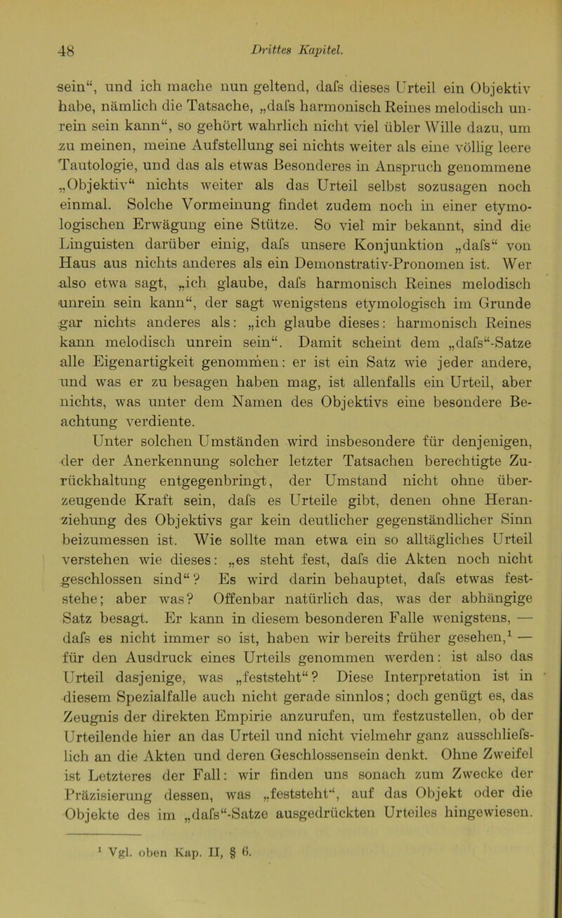 sein“, und ich mache nun geltend, dafs dieses Urteil ein Objektiv habe, nämlich die Tatsache, „dafs harmonisch Reines melodisch un- rein sein kann“, so gehört wahrlich nicht viel übler Wille dazu, um .zu meinen, meine Aufstellung sei nichts weiter als eine völlig leere Tautologie, und das als etwas Besonderes in Anspruch genommene „Objektiv“ nichts weiter als das Urteil selbst sozusagen noch einmal. Solche Vormeinung findet zudem noch in einer etymo- logischen Erwägung eine Stütze. So viel mir bekannt, sind die Linguisten darüber einig, dafs unsere Konjunktion „dafs“ von Haus aus nichts anderes als ein Demonstrativ-Pronomen ist. Wer also etwa sagt, „ich glaube, dafs harmonisch Reines melodisch unrein sein kann“, der sagt wenigstens etymologisch im Grunde gar nichts anderes als: „ich glaube dieses: harmonisch Reines kann melodisch unrein sein“. Damit scheint dem „dafs“-Satze alle Eigenartigkeit genommen: er ist ein Satz wie jeder andere, und was er zu besagen haben mag, ist allenfalls ein Urteil, aber nichts, was unter dem Namen des Objektivs eine besondere Be- achtung verdiente. Unter solchen Umständen wird insbesondere für denjenigen, der der Anerkennung solcher letzter Tatsachen berechtigte Zu- rückhaltung entgegenbringt, der Umstand nicht ohne über- zeugende Kraft sein, dafs es Urteile gibt, denen ohne Heran- ziehung des Objektivs gar kein deutlicher gegenständlicher Sinn beizumessen ist. Wie sollte man etwa ein so alltägliches Urteil verstehen wie dieses: „es steht fest, dafs die Akten noch nicht geschlossen sind“? Es wird darin behauptet, dafs etwas fest- stehe; aber was? Offenbar natürlich das, was der abhängige Satz besagt. Er kann in diesem besonderen Falle wenigstens, — dafs es nicht immer so ist, haben wir bereits früher gesehen,1 — für den Ausdruck eines Urteils genommen werden: ist also das Urteil dasjenige, was „feststeht“? Diese Interpretation ist in diesem Spezialfalle auch nicht gerade sinnlos; doch genügt es, das Zeugnis der direkten Empirie anzurufen, um festzustellen, ob der Urteilende hier an das Urteil und nicht vielmehr ganz ausschliefs- lich an die Akten und deren Geschlossensein denkt. Ohne Zweifel ist Letzteres der Fall: wir finden uns sonach zum Zwecke der Präzisierung dessen, was „feststeht“, auf das Objekt oder die Objekte des im „dafs“-Satze ausgedrückten Urteiles hingewiesen. 1 Vgl. oben Kap. II, § 6.