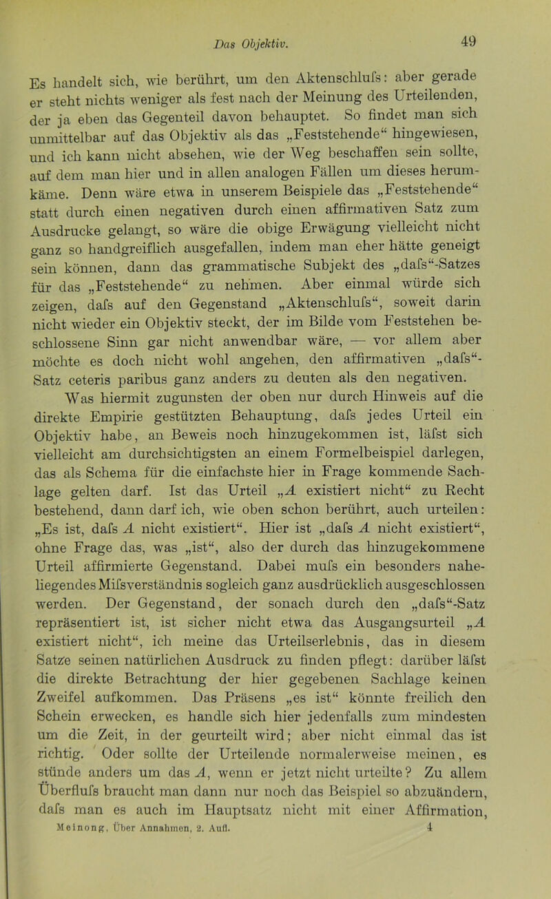 Es handelt sieh, wie berührt, um den Aktenschlufs: aber gerade er steht nichts weniger als fest nach der Meinung des Urteilenden, der ja eben das Gegenteil davon behauptet. So findet man sieh unmittelbar auf das Objektiv als das „Feststehende“ hingewiesen, und ich kann nicht absehen, wie der Weg beschaffen sein sollte, auf dem man hier und in allen analogen Fällen um dieses herum- käme. Denn wäre etwa in unserem Beispiele das „Feststehende“ statt durch einen negativen durch einen affirmativen Satz zum Ausdrucke gelangt, so wäre die obige Erwägung vielleicht nicht ganz so handgreiflich ausgefallen, indem man eher hätte geneigt sein können, dann das grammatische Subjekt des „dafs“-Satzes für das „Feststehende“ zu nehmen. Aber einmal würde sich zeigen, dafs auf den Gegenstand „Aktenschlufs“, soweit darin nicht wieder ein Objektiv steckt, der im Bilde vom Feststehen be- schlossene Sinn gar nicht anwendbar wäre, — vor allem aber möchte es doch nicht wohl angehen, den affirmativen „dafs“- Satz ceteris paribus ganz anders zu deuten als den negativen. Was hiermit zugunsten der oben nur durch Hinweis auf die direkte Empirie gestützten Behauptung, dafs jedes Urteil ein Objektiv habe, an Beweis noch hinzugekommen ist, läfst sich vielleicht am durchsichtigsten an einem Formelbeispiel darlegen, das als Schema für die einfachste hier in Frage kommende Sach- lage gelten darf. Ist das Urteil „A existiert nicht“ zu Recht bestehend, dann darf ich, wie oben schon berührt, auch urteilen: „Es ist, dafs A nicht existiert“. Hier ist „dafs A nicht existiert“, ohne Frage das, was „ist“, also der durch das hinzugekommene Urteil affirmierte Gegenstand. Dabei mufs ein besonders nahe- liegendes Mifsverständnis sogleich ganz ausdrücklich ausgeschlossen werden. Der Gegenstand, der sonach durch den „dafs“-Satz repräsentiert ist, ist sicher nicht etwa das Ausgangsurteil „A existiert nicht“, ich meine das Urteilserlebnis, das in diesem Satze seinen natürlichen Ausdruck zu finden pflegt: darüber läfst die direkte Betrachtung der hier gegebenen Sachlage keinen Zweifel aufkommen. Das Präsens „es ist“ könnte freilich den Schein erwecken, es handle sich hier jedenfalls zum mindesten um die Zeit, in der geurteilt wird; aber nicht einmal das ist richtig. Oder sollte der Urteilende normalerweise meinen, es stünde anders um das A, wenn er jetzt nicht urteilte ? Zu allem Uberflufs braucht man dann nur noch das Beispiel so abzuändern, dafs man es auch im Hauptsatz nicht mit einer Affirmation, ileinong, Über Annahmen, 2. Aufl. 4