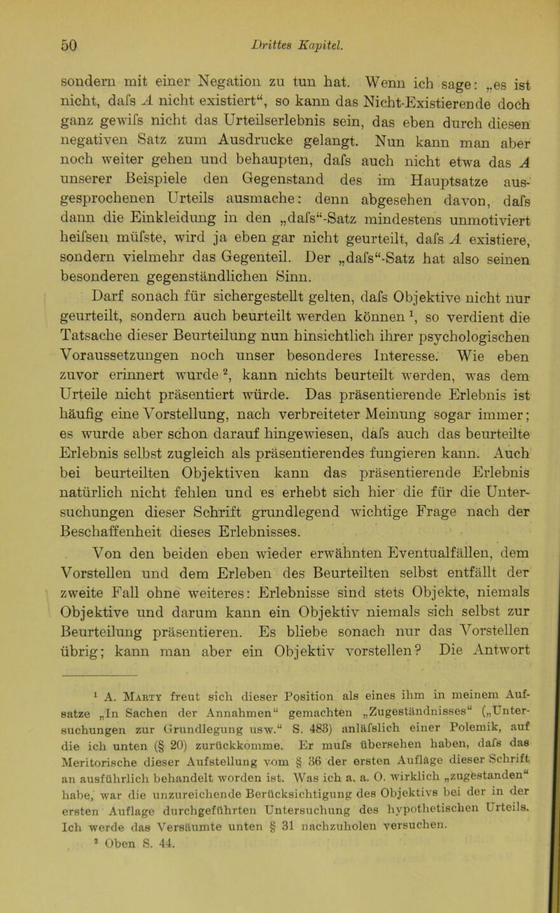sondern mit einer Negation zu tun hat. Wenn ich sage: ,.es ist nicht, dafs A nicht existiert“, so kann das Nicht-Existierende doch ganz gewifs nicht das Urteilserlebnis sein, das eben durch diesen negativen Satz zum Ausdrucke gelangt. Nun kann man aber noch weiter gehen und behaupten, dafs auch nicht etwa das A unserer Beispiele den Gegenstand des im Hauptsatze aus- gesprochenen Urteils ausmache: denn abgesehen davon, dafs dann die Einkleidung in den „dafs“-Satz mindestens unmotiviert heifsen müfste, wird ja eben gar nicht geurteilt, dafs A existiere, sondern vielmehr das Gegenteil. Der „dafs“-Satz hat also seinen besonderen gegenständlichen Sinn. Darf sonach für sichergestellt gelten, dafs Objektive nicht nur geurteilt, sondern auch beurteilt werden können 1, so verdient die Tatsache dieser Beurteilung nun hinsichtlich ihrer psychologischen Voraussetzungen noch unser besonderes Interesse. Wie eben zuvor erinnert wurde2, kann nichts beurteilt werden, was dem Urteile nicht präsentiert würde. Das präsentierende Erlebnis ist häufig eine Vorstellung, nach verbreiteter Meinung sogar immer; es wurde aber schon darauf hingewiesen, dafs auch das beurteilte Erlebnis selbst zugleich als präsentierendes fungieren kann. Auch bei beurteilten Objektiven kann das präsentierende Erlebnis natürlich nicht fehlen und es erhebt sich hier die für die Unter- suchungen dieser Schrift grundlegend wichtige Frage nach der Beschaffenheit dieses Erlebnisses. Von den beiden eben wieder erwähnten Eventualfällen, dem Vorstellen und dem Erleben des Beurteilten selbst entfällt der zweite Fall ohne weiteres: Erlebnisse sind stets Objekte, niemals Objektive und darum kann ein Objektiv niemals sich selbst zur Beurteilung präsentieren. Es bliebe sonach nur das Vorstellen übrig; kann man aber ein Objektiv vorstellen? Die Antwort 1 A. Marty freut sich dieser Position als eines ihm in meinem Auf- sätze „In Sachen der Annahmen“ gemachten „Zugeständnisses“ („Unter- suchungen zur Grundlegung usw.“ S. 483) anläfslich einer Polemik, auf die ich unten (§ 20) zurückkomme. Er mufs übersehen haben, dafs das Meritorische dieser Aufstellung vom § 36 der ersten Aufläge dieser Schrift an ausführlich behandelt worden ist. Was ich a. a. 0. wirklich „zugestanden“ habe, war die unzureichende Berücksichtigung des Objektivs bei der in der ersten Auflage durchgeführten Untersuchung des hypothetischen Urteils. Ich werde das Versäumte unten § 31 nachzuholen versuchen. * Oben S. 44.