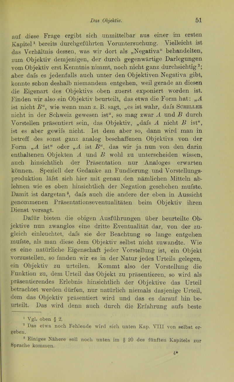 auf diese Frage ergibt sich unmittelbar aus einer im ersten Kapitel1 bereits durchgeführten Voruntersuchung. Vielleicht ist das Verhältnis dessen, was wir dort als „Negativa“ behandelten, zum Objektiv demjenigen, der durch gegenwärtige Darlegungen vom Objektiv erst Kenntnis nimmt, noch nicht ganz durchsichtig2; aber dafs es jedenfalls auch unter den Objektiven Negativa gibt, konnte schon deshalb niemandem entgehen, weil gerade an diesen die Eigenart des Objektivs oben zuerst exponiert worden ist. Finden wir also ein Objektiv beurteilt, das etwa die Form hat: „A ist nicht B“, wie wenn man z. B. sagt, „es ist wahr, dafs Schiller nicht in der Schweiz gewesen ist“, so mag zwar A und B durch Vorstellen präsentiert sein, das Objektiv, „dafs A nicht B ist“, ist es aber gewifs nicht. Ist dem aber so, dann wird man in betreff des sonst ganz analog beschaffenen Objektivs von der Form „A ist“ oder „A ist B“, das wir ja nun von den darin enthaltenen Objekten A und B wohl zu unterscheiden wissen, auch hinsichtlich der Präsentation nur Analoges erwarten können. Speziell der Gedanke an Fundierung und Vorstellungs- produktion läfst sich hier mit genau den nämlichen Mitteln ab- lehnen wie es oben hinsichtlich der Negation geschehen mufste. Damit ist dargetan3, dafs auch die andere der eben in Aussicht genommenen Präsentationseventualitäten beim Objektiv ihren Dienst versagt. Dafür bieten die obigen Ausführungen über beurteilte Ob- jektive nun zwanglos eine dritte Eventualität dar, von der zu- gleich einleuchtet, dafs sie der Beachtung so lange entgehen mufste, als man diese dem Objektiv selbst nicht zuwandte. Wie es eine natürliche Eigenschaft jeder Vorstellung ist, ein Objekt vorzustellen, so fanden wir es in der Natur jedes Urteils gelegen, ein Objektiv zu urteilen. Kommt also der Vorstellung die Punktion zu, dem Urteil das Objekt zu präsentieren, so wird als präsentierendes Erlebnis hinsichtlich der Objektive das Urteil betrachtet werden dürfen, nur natürlich niemals dasjenige Urteil, dem das Objektiv präsentiert wird und das es darauf hin be- urteilt. Das wird denn auch durch die Erfahrung aufs beste 1 Vgl. oben § 2. 2 Das etwa noch Fehlende wird sich unten Kap. VIII von selbst er- geben. 8 Einiges Nähere soll noch unten im § 20 des fünften Kapitels zur Sprache kommen. 4*