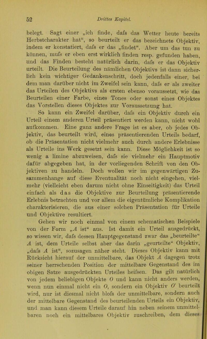belegt. Sagt einer „ich finde, dafs das Wetter heute bereits Herbstcharakter hat“, so beurteilt er das bezeichnete Objektiv, indem er konstatiert, dafs er das „findet“. Aber um das tun zu können, mufs er eben erst wirklich finden resp. gefunden haben, und das Finden besteht natürlich darin, dafs er das Objektiv urteilt. Die Beurteilung des nämlichen Objektivs ist dann sicher- lich kein wichtiger Gedankenschritt, doch jedenfalls einer, bei dem man darüber nicht im Zweifel sein kann, dafs er als zweiter das Urteilen des Objektivs als ersten ebenso voraussetzt, wie das Beurteilen einer Farbe, eines Tones oder sonst eines Objektes das Vorstellen dieses Objektes zur Voraussetzung hat. So kann ein Zweifel darüber, dafs ein Objektiv durch ein Urteil einem anderen Urteil präsentiert werden kann, nicht wohl aufkommen. Eine ganz andere Frage ist es aber, ob jedes Ob- jektiv, das beurteilt wird, eines präsentierenden Urteils bedarf, ob die Präsentation nicht vielmehr auch durch andere Erlebnisse als Urteile ins Werk gesetzt sein kann. Diese Möglichkeit ist so wenig a limine abzuweisen, dafs sie vielmehr ein Hauptmotiv dafür abgegeben hat, in der vorliegenden Schrift von den Ob- jektiven zu handeln. Doch wollen wir im gegenwärtigen Zu- sammenhänge auf diese Eventualität noch nicht eingehen, viel- mehr (vielleicht eben darum nicht ohne Einseitigkeit) das Urteil einfach als das die Objektive zur Beurteilung präsentierende Erlebnis betrachten und vor allem die eigentümliche Komplikation charakterisieren, die aus einer solchen Präsentation für Urteile und Objektive resultiert. Gehen wir noch einmal von einem schematischen Beispiele von der Form „A ist“ aus. Ist damit ein Urteil ausgedrückt, so wissen wir, dafs dessen Hauptgegenstand zwar das „beurteilte“ A ist, dem Urteile selbst aber das darin „geurteilte“ Objektiv, „dafs A ist“, sozusagen näher steht. Dieses Objektiv kann mit Rücksicht hierauf der unmittelbare, das Objekt A dagegen trotz seiner herrschenden Position der mittelbare Gegenstand des im obigen Satze ausgedrückten Urteiles heifsen. Das gilt natürlich von jedem beliebigen Objekte 0 und kann nicht anders werden, wenn nun einmal nicht ein 0, sondern ein Objektiv 0' beurteilt wird, nur ist diesmal nicht blofs der unmittelbare, sondern auch der mittelbare Gegenstand des beurteilenden Urteils ein Objektiv, und man kann diesem Urteile darauf hin neben seinem unmittel- baren noch ein mittelbares Objektiv zuschreiben, dem dieses