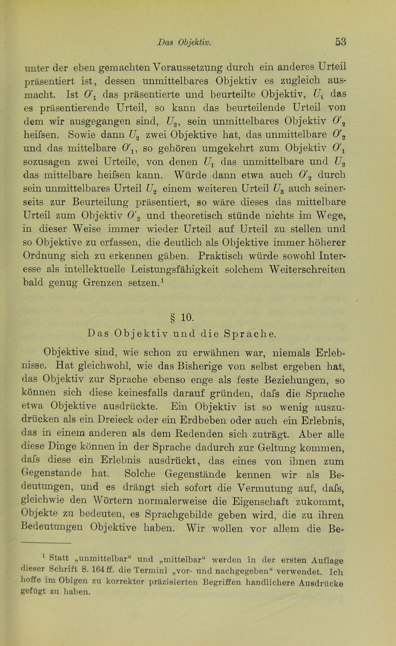 unter der eben gemachten Voraussetzung durch ein anderes Urteil präsentiert ist, dessen unmittelbares Objektiv es zugleich aus- macht. Ist 0\ das präsentierte und beurteilte Objektiv, TJX das es präsentierende Urteil, so kann das beurteilende Urteil von dem wir ausgegangen sind, U2, sein unmittelbares Objektiv 0\ heifsen. Sowie dann U2 zwei Objektive hat, das unmittelbare 0'2 und das mittelbare 0\, so gehören umgekehrt zum Objektiv 0\ sozusagen zwei Urteile, von denen U1 das unmittelbare und U2 das mittelbare heifsen kann. Würde dann etwa auch 0'2 durch sein unmittelbares Urteil U2 einem weiteren Urteil U3 auch seiner- seits zur Beurteilung präsentiert, so wäre dieses das mittelbare Urteil zum Objektiv 0'2 und theoretisch stünde nichts im Wege, in dieser Weise immer wieder Urteil auf Urteil zu stellen und so Objektive zu erfassen, die deutlich als Objektive immer höherer Ordnung sich zu erkennen gäben. Praktisch würde sowohl Inter- esse als intellektuelle Leistungsfähigkeit solchem Weiterschreiten bald genug Grenzen setzen.1 § io. Das Objektiv und die Sprache. Objektive sind, wie schon zu erwähnen war, niemals Erleb- nisse. Hat gleichwohl, wie das Bisherige von selbst ergeben hat, das Objektiv zur Sprache ebenso enge als feste Beziehungen, so können sich diese keinesfalls darauf gründen, dafs die Sprache etwa Objektive ausdrückte. Ein Objektiv ist so wenig auszu- drücken als ein Dreieck oder ein Erdbeben oder auch ein Erlebnis, das in einem anderen als dem Redenden sich zuträgt. Aber alle diese Dinge können in der Sprache dadurch zur Geltung kommen, dafs diese ein Erlebnis ausdrückt, das eines von ihnen zum Gegenstände hat. Solche Gegenstände kennen wir als Be- deutungen, und es drängt sich sofort die Vermutung auf, dafs, gleichwie den Wörtern normalerweise die Eigenschaft zukommt, Objekte zu bedeuten, es Sprachgebilde geben wird, die zu ihren Bedeutungen Objektive haben. Wir wollen vor allem die Be- 1 Statt „unmittelbar“ und „mittelbar“ werden in der ersten Auflage dieser Schrift S. 164 ff. die Termini „vor- und nachgegeben“ verwendet. Ich hoffe im Obigen zu korrekter präzisierten Begriffen handlichere Ausdrücke gefügt zu haben.