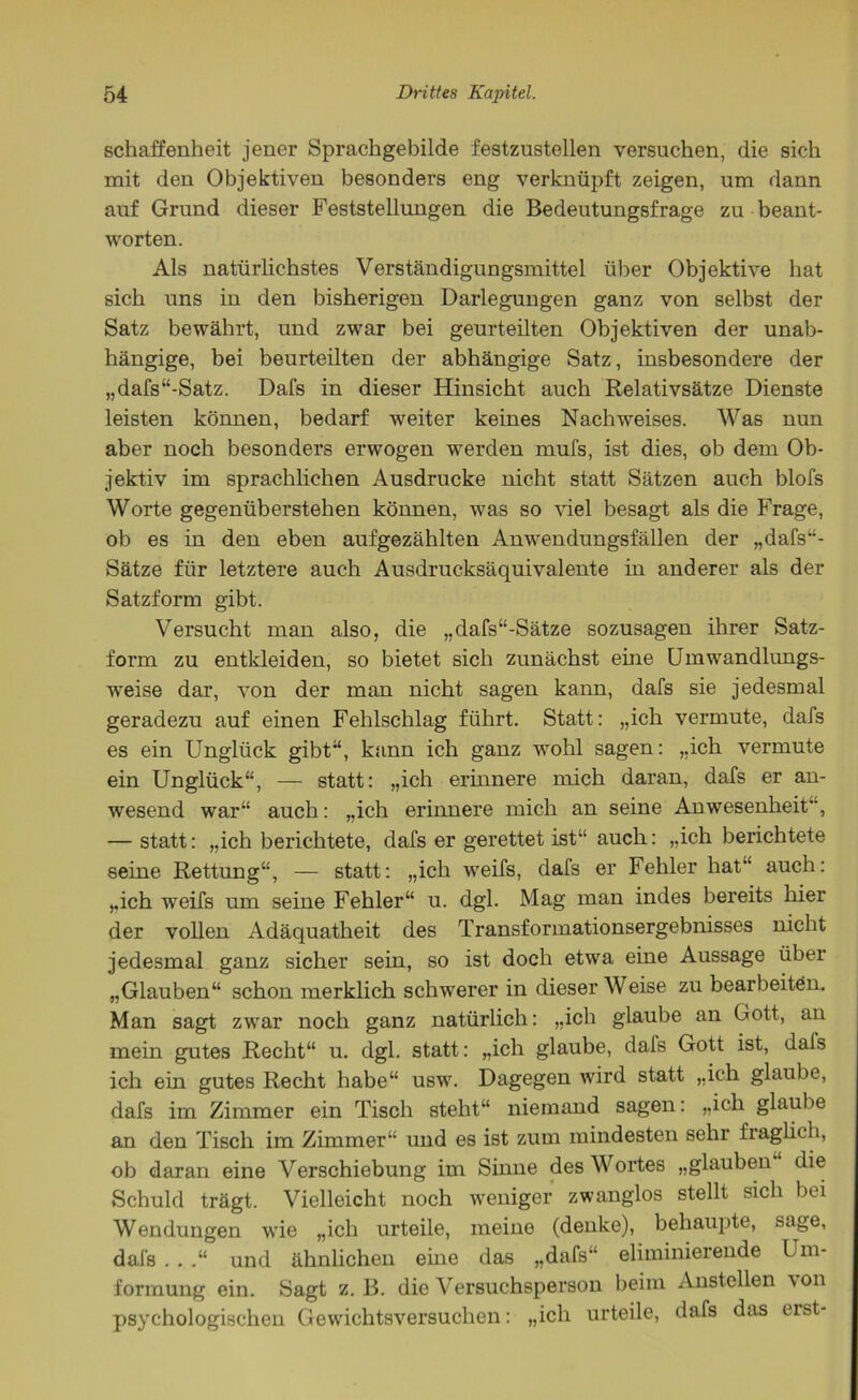 schaffenheit jener Sprachgebilde festzustellen versuchen, die sich mit den Objektiven besonders eng verknüpft zeigen, um dann auf Grund dieser Feststellungen die Bedeutungsfrage zu beant- worten. Als natürlichstes Verständigungsmittel über Objektive hat sich uns in den bisherigen Darlegungen ganz von selbst der Satz bewährt, und zwar bei geurteilten Objektiven der unab- hängige, bei beurteilten der abhängige Satz, insbesondere der „dafs“-Satz. Dafs in dieser Hinsicht auch Relativsätze Dienste leisten können, bedarf weiter keines Nachweises. Was nun aber noch besonders erwogen werden mufs, ist dies, ob dem Ob- jektiv im sprachlichen Ausdrucke nicht statt Sätzen auch blofs Worte gegenüberstehen können, was so viel besagt als die Frage, ob es in den eben aufgezählten Anwendungsfällen der „dafs“- Sätze für letztere auch Ausdrucksäquivalente in anderer als der Satzform gibt. Versucht man also, die „dafs“-Sätze sozusagen ihrer Satz- form zu entkleiden, so bietet sich zunächst eine Umwandlungs- weise dar, von der man nicht sagen kann, dafs sie jedesmal geradezu auf einen Fehlschlag führt. Statt: „ich vermute, dafs es ein Unglück gibt“, kann ich ganz wohl sagen: „ich vermute ein Unglück“, — statt: „ich erinnere mich daran, dafs er an- wesend war“ auch: „ich erinnere mich an seine Anwesenheit, — statt: „ich berichtete, dafs er gerettet ist“ auch: „ich berichtete seine Rettung“, — statt: „ich weifs, dafs er Fehler hat“ auch: „ich weifs um seine Fehler“ u. dgl. Mag man indes bereits hier der vollen Adäquatheit des Transformationsergebnisses nicht jedesmal ganz sicher sein, so ist doch etwa eine Aussage über „Glauben“ schon merklich schwerer in dieser Weise zu bearbeiten. Man sagt zwar noch ganz natürlich: „ich glaube an Gott, an mein gutes Recht“ u. dgl. statt: „ich glaube, dafs Gott ist, dafs ich ein gutes Recht habe“ usw. Dagegen wird statt „ich glaube, dafs im Zimmer ein Tisch steht“ niemand sagen: „ich glaube an den Tisch im Zimmer“ und es ist zum mindesten sehr fraglich, ob daran eine Verschiebung im Sinne des Wortes „glauben die Schuld trägt. Vielleicht noch weniger zwanglos stellt sich bei Wendungen wie „ich urteile, meine (denke), behaupte, sage, dafs . . .“ und ähnlichen eine das „dafs“ eliminierende Um- formung ein. Sagt z. B. die Versuchsperson beim Anstellen von psychologischen Gewichtsversuchen: „ich urteile, dafs das erst-