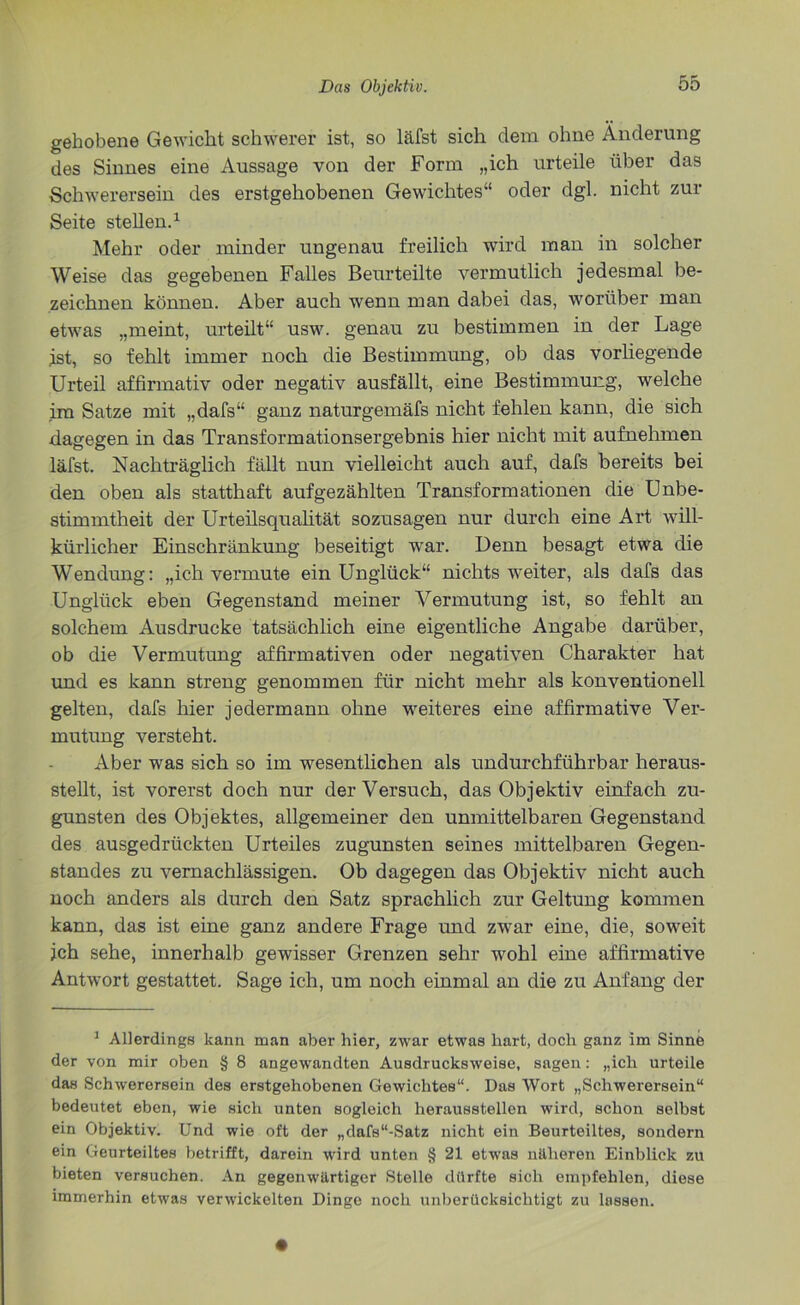 gehobene Gewicht schwerer ist, so läfst sich dem ohne Änderung des Sinnes eine Aussage von der Form „ich urteile über das Schwerersein des erstgehobenen Gewichtes“ oder dgl. nicht zur Seite stellen.1 Mehr oder minder ungenau freilich wird man in solcher Weise das gegebenen Falles Beurteilte vermutlich jedesmal be- zeichnen können. Aber auch wenn man dabei das, worüber man etwas „meint, urteilt“ usw. genau zu bestimmen in der Lage jst, so fehlt immer noch die Bestimmung, ob das vorhegende Urteil affirmativ oder negativ ausfällt, eine Bestimmung, welche im Satze mit „dafs“ ganz naturgemäfs nicht fehlen kann, die sich dagegen in das Transformationsergebnis hier nicht mit aufnehmen läfst. Nachträglich fällt nun vielleicht auch auf, dafs bereits bei den oben als statthaft aufgezählten Transformationen die Unbe- stimmtheit der Urteilsqualität sozusagen nur durch eine Art will- kürlicher Einschränkung beseitigt war. Denn besagt etwa die Wendung: „ich vermute ein Unglück“ nichts weiter, als dafs das Unglück eben Gegenstand meiner Vermutung ist, so fehlt an solchem Ausdrucke tatsächlich eine eigentliche Angabe darüber, ob die Vermutung affirmativen oder negativen Charakter hat und es kann streng genommen für nicht mehr als konventionell gelten, dafs hier jedermann ohne weiteres eine affirmative Ver- mutung versteht. Aber was sich so im wesentlichen als undurchführbar heraus- stellt, ist vorerst doch nur der Versuch, das Objektiv einfach zu- gunsten des Objektes, allgemeiner den unmittelbaren Gegenstand des ausgedrückten Urteiles zugunsten seines mittelbaren Gegen- standes zu vernachlässigen. Ob dagegen das Objektiv nicht auch noch anders als durch den Satz sprachlich zur Geltung kommen kann, das ist eine ganz andere Frage und zwar eine, die, soweit ich sehe, innerhalb gewisser Grenzen sehr wohl eine affirmative Antwort gestattet. Sage ich, um noch einmal an die zu Anfang der 1 Allerdings kann man aber hier, zwar etwas hart, doch ganz im Sinne der von mir oben § 8 angewandten Ausdrucksweise, sagen: „ich urteile das Schwerersein des erstgehobenen Gewichtes“. Das Wort „Schwerersein“ bedeutet eben, wie sich unten sogleich herausstellen wird, schon selbst ein Objektiv. Und wie oft der „dafs“-Satz nicht ein Beurteiltes, sondern ein Geurteiltes betrifft, darein wird unten § 21 etwas näheren Einblick zu bieten versuchen. An gegenwärtiger Stelle dürfte sich empfehlen, diese immerhin etwas verwickelten Dinge noch unberücksichtigt zu lassen.