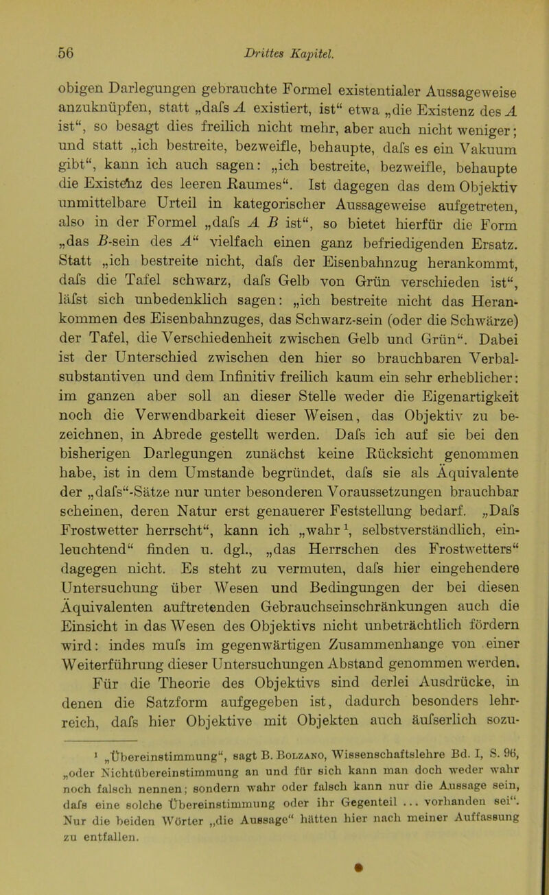 obigen Darlegungen gebrauchte Formel existentialer Aussageweise anzuknüpfen, statt „dafs A existiert, ist“ etwa „die Existenz des A ist“, so besagt dies freilich nicht mehr, aber auch nicht weniger; und statt „ich bestreite, bezweifle, behaupte, dafs es ein Vakuum gibt“, kann ich auch sagen: „ich bestreite, bezweifle, behaupte die Existehz des leeren Raumes“. Ist dagegen das dem Objektiv unmittelbare Urteil in kategorischer Aussageweise aufgetreten, also in der Formel „dafs A B ist“, so bietet hierfür die Form „das R-sein des A“ vielfach einen ganz befriedigenden Ersatz. Statt „ich bestreite nicht, dafs der Eisenbahnzug herankommt, dafs die Tafel schwarz, dafs Gelb von Grün verschieden ist“, läfst sich unbedenklich sagen: „ich bestreite nicht das Heran- kommen des Eisenbahnzuges, das Schwarz-sein (oder die Schwärze) der Tafel, die Verschiedenheit zwischen Gelb und Grün“. Dabei ist der Unterschied zwischen den hier so brauchbaren Verbal- substantiven und dem Infinitiv freilich kaum ein sehr erheblicher: im ganzen aber soll an dieser Stelle weder die Eigenartigkeit noch die Verwendbarkeit dieser Weisen, das Objektiv zu be- zeichnen, in Abrede gestellt werden. Dafs ich auf sie bei den bisherigen Darlegungen zunächst keine Rücksicht genommen habe, ist in dem Umstande begründet, dafs sie als Äquivalente der „dafs“-Sätze nur unter besonderen Voraussetzungen brauchbar scheinen, deren Natur erst genauerer Feststellung bedarf. „Dafs Frostwetter herrscht“, kann ich „wahr \ selbstverständlich, ein- leuchtend“ finden u. dgl., „das Herrschen des Frostwetters“ dagegen nicht. Es steht zu vermuten, dafs hier eingehendere Untersuchung über Wesen und Bedingungen der bei diesen Äquivalenten auftretenden Gebrauchseinschränkungen auch die Einsicht in das Wesen des Objektivs nicht unbeträchtlich fördern wird: indes mufs im gegenwärtigen Zusammenhänge von einer Weiterführung dieser Untersuchungen Abstand genommen werden. Für die Theorie des Objektivs sind derlei Ausdrücke, in denen die Satzform aufgegeben ist, dadurch besonders lehr- reich, dafs hier Objektive mit Objekten auch äufserlich sozu- 1 „Übereinstimmung“, sagt B. Bolzano, Wissenschaftslehre Bd. I, S. 96, „oder Nichtübereinstimmung an und für sich kann man doch weder wahr noch falsch nennen; sondern wahr oder falsch kann nur die Aussage sein, dafs eine solche Übereinstimmung oder ihr Gegenteil ... vorhanden sei . Nur die beiden Wörter „die Aussage“ hütten hier nach meiner Auffassung zu entfallen.