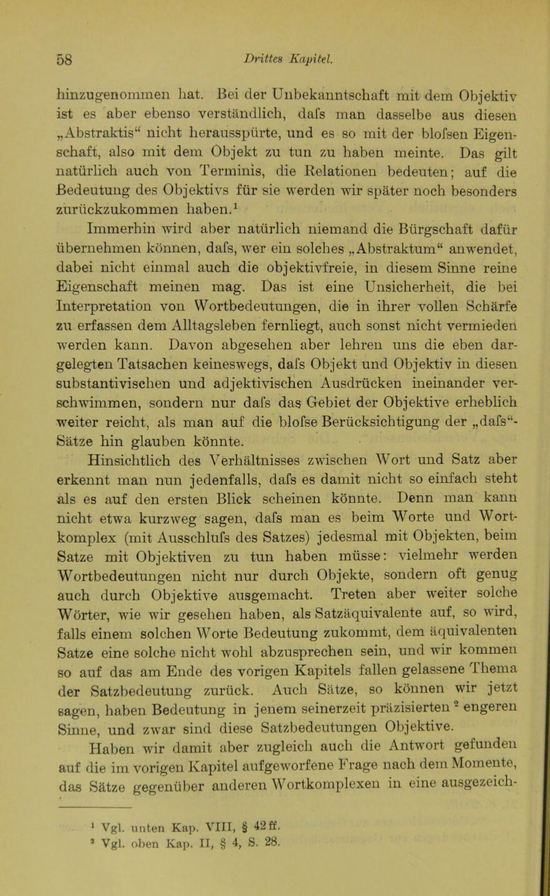 hinzugenommen hat. Bei cler Unbekanntschaft mit dem Objektiv ist es aber ebenso verständlich, dafs man dasselbe aus diesen „Abstraktis“ nicht herausspürte, und es so mit der blofsen Eigen- schaft, also mit dem Objekt zu tun zu haben meinte. Das gilt natürlich auch von Terminis, die Relationen bedeuten; auf die Bedeutung des Objektivs für sie werden wir später noch besonders zurückzukommen haben.1 Immerhin wird aber natürlich niemand die Bürgschaft dafür übernehmen können, dafs, wer ein solches „Abstraktum“ anwendet, dabei nicht einmal auch die objektivfreie, in diesem Sinne reine Eigenschaft meinen mag. Das ist eine Unsicherheit, die bei Interpretation von Wortbedeutungen, die in ihrer vollen Schärfe zu erfassen dem Alltagsleben fernliegt, auch sonst nicht vermieden werden kann. Davon abgesehen aber lehren uns die eben dar- gelegten Tatsachen keineswegs, dafs Objekt und Objektiv in diesen substantivischen und adjektivischen Ausdrücken ineinander ver- schwimmen, sondern nur dafs das Gebiet der Objektive erheblich weiter reicht, als man auf die blofse Berücksichtigung der „dafs“- Sätze hin glauben könnte. Hinsichtlich des Verhältnisses zwischen Wort und Satz aber erkennt man nun jedenfalls, dafs es damit nicht so einfach steht als es auf den ersten Blick scheinen könnte. Denn man kann nicht etwa kurzweg sagen, dafs man es beim Worte und Wort- komplex (mit Ausschlufs des Satzes) jedesmal mit Objekten, beim Satze mit Objektiven zu tun haben müsse: vielmehr werden Wortbedeutungen nicht nur durch Objekte, sondern oft genug auch durch Objektive ausgemacht. Treten aber weiter solche Wörter, wie wir gesehen haben, als Satzäquivalente auf, so wird, falls einem solchen Worte Bedeutung zukommt, dem äquivalenten Satze eine solche nicht wohl abzusprechen sein, und wir kommen so auf das am Ende des vorigen Kapitels fallen gelassene 1 hema der Satzbedeutung zurück. Auch Sätze, so können wir jetzt sagen, haben Bedeutung in jenem seinerzeit präzisierten - engeren Sinne, und zwar sind diese Satzbedeutungen Objektive. Haben wir damit aber zugleich auch die Antwort gefunden auf die im vorigen Kapitel aufgeworfene b rage nach dem Momente, das Sätze gegenüber anderen Wortkomplexen in eine ausgezeicli- 1 Vgl. unten Kap. VIII, § 42 ff. * Vgl. oben Kap. II, § 4, S. 28.