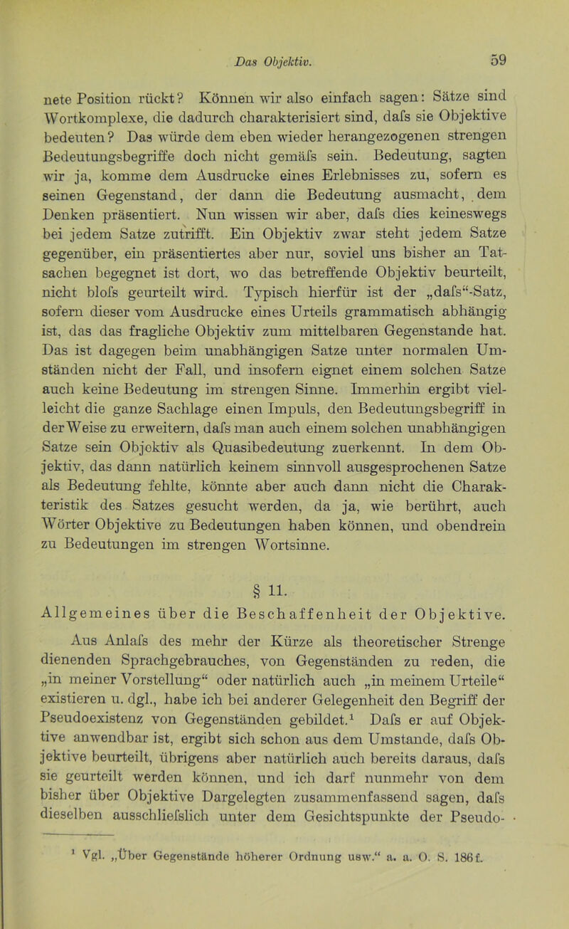 nete Position rückt? Können wir also einfach sagen: Sätze sind Wortkomplexe, die dadurch charakterisiert sind, dafs sie Objektive bedeuten? Das würde dem eben wieder herangezogenen strengen Bedeutungsbegriffe doch nicht gemäfs sein. Bedeutung, sagten wir ja, komme dem Ausdrucke eines Erlebnisses zu, sofern es seinen Gegenstand, der dann die Bedeutung ausmacht, dem Denken präsentiert. Nun wissen wir aber, dafs dies keineswegs bei jedem Satze zutrifft. Ein Objektiv zwar steht jedem Satze gegenüber, ein präsentiertes aber nur, soviel uns bisher an Tat- sachen begegnet ist dort, wo das betreffende Objektiv beurteilt, nicht blofs geurteilt wird. Typisch hierfür ist der „dafs“-Satz, sofern dieser vom Ausdrucke eines Urteils grammatisch abhängig ist, das das fragliche Objektiv zum mittelbaren Gegenstände hat. Das ist dagegen beim unabhängigen Satze unter normalen Um- ständen nicht der Fall, und insofern eignet einem solchen Satze auch keine Bedeutung im strengen Sinne. Immerhin ergibt viel- leicht die ganze Sachlage einen Impuls, den Bedeutungsbegriff in der Weise zu erweitern, dafs man auch einem solchen unabhängigen Satze sein Objektiv als Quasibedeutung zuerkennt. In dem Ob- jektiv, das dann natürlich keinem sinnvoll ausgesprochenen Satze als Bedeutung fehlte, könnte aber auch dann nicht die Charak- teristik des Satzes gesucht werden, da ja, wie berührt, auch Wörter Objektive zu Bedeutungen haben können, und obendrein zu Bedeutungen im strengen Wortsinne. § 11. Allgemeines über die Beschaffenheit der Objektive. Aus Anlafs des mehr der Kürze als theoretischer Strenge dienenden Sprachgebrauches, von Gegenständen zu reden, die „in meiner Vorstellung“ oder natürlich auch „in meinem Urteile“ existieren u. dgl., habe ich bei anderer Gelegenheit den Begriff: der Pseudoexistenz von Gegenständen gebildet.1 Dafs er auf Objek- tive anwendbar ist, ergibt sich schon aus dem Umstande, dafs Ob- jektive beurteilt, übrigens aber natürlich auch bereits daraus, dafs sie geurteilt werden können, und ich darf nunmehr von dem bisher über Objektive Dargelegten zusammenfassend sagen, dafs dieselben ausschliefslich unter dem Gesichtspunkte der Pseudo- 1