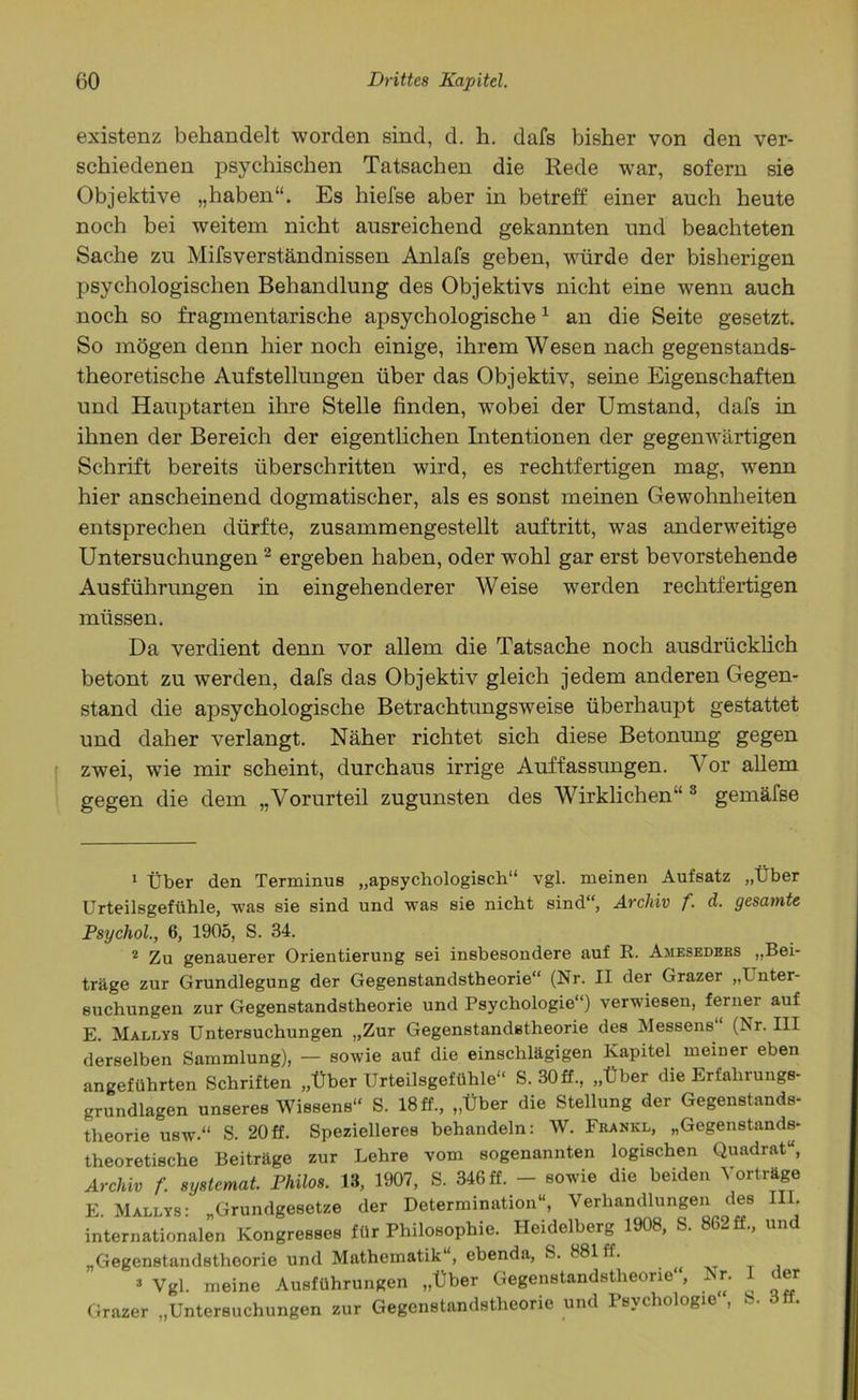 existenz behandelt worden sind, d. h. dafs bisher von den ver- schiedenen psychischen Tatsachen die Rede war, sofern sie Objektive „haben“. Es hiefse aber in betreff einer auch heute noch bei weitem nicht ausreichend gekannten und beachteten Sache zu Mifsverständnissen Anlafs geben, würde der bisherigen psychologischen Behandlung des Objektivs nicht eine wenn auch noch so fragmentarische apsychologische1 an die Seite gesetzt. So mögen denn hier noch einige, ihrem Wesen nach gegenstands- theoretische Aufstellungen über das Objektiv, seine Eigenschaften und Hauptarten ihre Stelle finden, wobei der Umstand, dafs in ihnen der Bereich der eigentlichen Intentionen der gegenwärtigen Schrift bereits überschritten wird, es rechtfertigen mag, wenn hier anscheinend dogmatischer, als es sonst meinen Gewohnheiten entsprechen dürfte, zusammengestellt auftritt, was anderweitige Untersuchungen2 ergeben haben, oder wohl gar erst bevorstehende Ausführungen in eingehenderer Weise werden rechtfertigen müssen. Da verdient denn vor allem die Tatsache noch ausdrücklich betont zu werden, dafs das Objektiv gleich jedem anderen Gegen- stand die apsychologische Betrachtungsweise überhaupt gestattet und daher verlangt. Näher richtet sich diese Betonung gegen zwei, wie mir scheint, durchaus irrige Auffassungen. V or allem gegen die dem „Vorurteil zugunsten des Wirklichen“ 3 gemäfse 1 Über den Terminus „apsychologisch“ vgl. meinen Aufsatz „Über Urteilsgefühle, was sie sind und was sie nicht sind“, Archiv f. d. gesamte Psychol., 6, 1905, S. 34. 2 Zu genauerer Orientierung sei insbesondere auf R. Ajieseders „Bei- träge zur Grundlegung der Gegenstandstheorie“ (Nr. II der Grazer „I nter- suchungen zur Gegenstandstheorie und Psychologie“) verwiesen, ferner auf E. Mallys Untersuchungen „Zur Gegenstandstheorie des Messens (Nr. III derselben Sammlung), — sowie auf die einschlägigen Kapitel meiner eben angeführten Schriften „Über Urteilsgefühle“ S. 30 ff., „Über die Erfahrungs- grundlagen unseres Wissens“ S. 18 ff., „Über die Stellung der Gegenstands- theorie usw.“ s. 20ff. Spezielleres behandeln: W. Frankl, „Gegenstands- theoretische Beiträge zur Lehre vom sogenannten logischen Quadrat“, Archiv f. systemat. Philos. 13, 1907, S. 346 ff. - sowie die beiden Vorträge E. Mallys: „Grundgesetze der Determination“, Verhandlungen des III. internationalen Kongresses für Philosophie. Heidelberg 1908, S. 862 ff., und „Gegenstandstheorie und Mathematik“, ebenda, S. 881 ff. 3 Vgl. meine Ausführungen „Über Gegenstandstheorie“, Nr. I der Grazer „Untersuchungen zur Gegenstandstheorie und Psychologie“, S. 3ff.