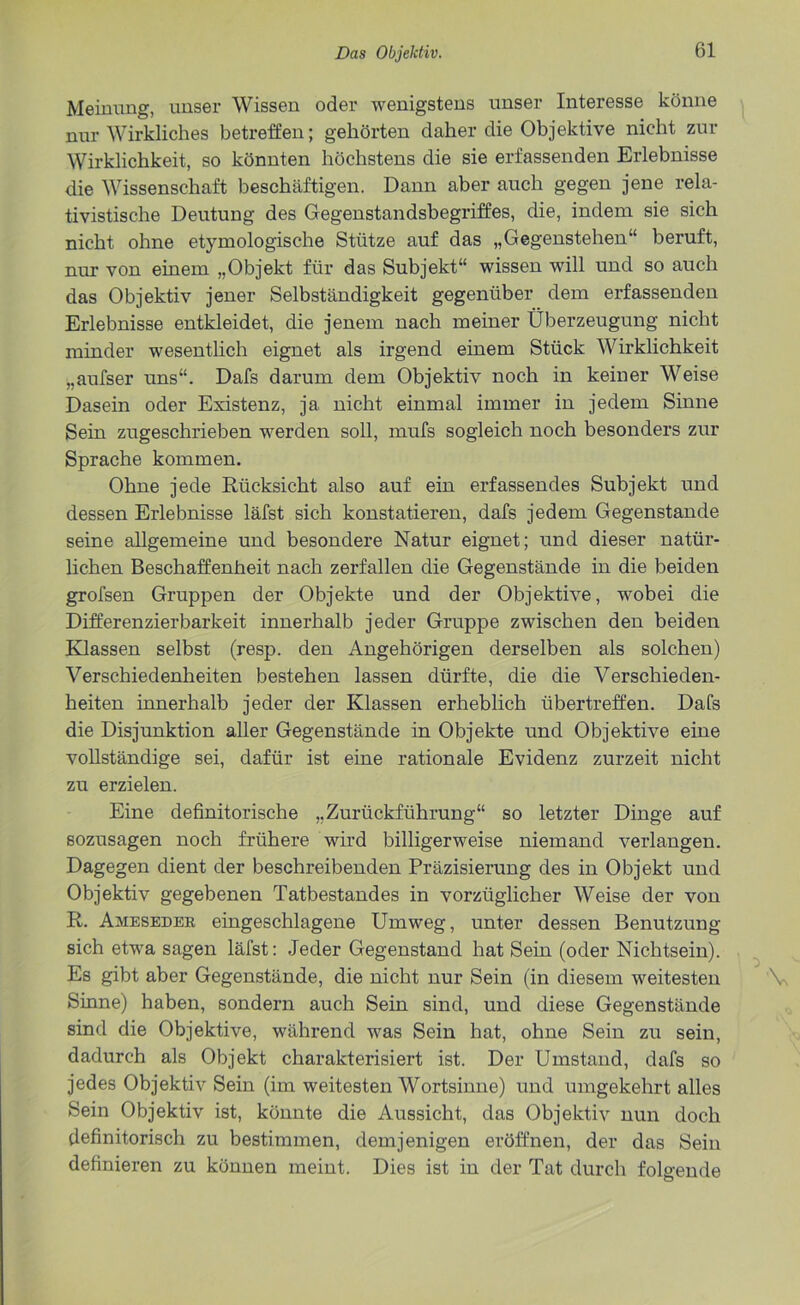 Meinung, unser Wissen oder wenigstens unser Interesse könne nur Wirkliches betreffen; gehörten daher die Objektive nicht zur Wirklichkeit, so könnten höchstens die sie erfassenden Erlebnisse die Wissenschaft beschäftigen. Dann aber auch gegen jene rela- tivistische Deutung des Gegenstandsbegriffes, die, indem sie sich nicht ohne etymologische Stütze auf das „Gegenstehen“ beruft, nur von einem „Objekt für das Subjekt“ wissen will und so auch das Objektiv jener Selbständigkeit gegenüber dem erfassenden Erlebnisse entkleidet, die jenem nach meiner Überzeugung nicht minder wesentlich eignet als irgend einem Stück Wirklichkeit „aufser uns“. Dafs darum dem Objektiv noch in keiner Weise Dasein oder Existenz, ja nicht einmal immer in jedem Sinne Sein zugeschrieben werden soll, mufs sogleich noch besonders zur Sprache kommen. Ohne jede Rücksicht also auf ein erfassendes Subjekt und dessen Erlebnisse läfst sich konstatieren, dafs jedem Gegenstände seine allgemeine und besondere Natur eignet; und dieser natür- lichen Beschaffenheit nach zerfallen die Gegenstände in die beiden grofsen Gruppen der Objekte und der Objektive, wobei die Differenzierbarkeit innerhalb jeder Gruppe zwischen den beiden Klassen selbst (resp. den Angehörigen derselben als solchen) Verschiedenheiten bestehen lassen dürfte, die die Verschieden- heiten innerhalb jeder der Klassen erheblich übertreffen. Dafs die Disjunktion aller Gegenstände in Objekte und Objektive eine vollständige sei, dafür ist eine rationale Evidenz zurzeit nicht zu erzielen. Eine definitorische „Zurückführung“ so letzter Dinge auf sozusagen noch frühere wird billigerweise niemand verlangen. Dagegen dient der beschreibenden Präzisierung des in Objekt und Objektiv gegebenen Tatbestandes in vorzüglicher Weise der von R. Ameseder, eingeschlagene Umweg, unter dessen Benutzung sich etwa sagen läfst: Jeder Gegenstand hat Sein (oder Nichtsein). Es gibt aber Gegenstände, die nicht nur Sein (in diesem weitesten Sinne) haben, sondern auch Sein sind, und diese Gegenstände sind die Objektive, während was Sein hat, ohne Sein zu sein, dadurch als Objekt charakterisiert ist. Der Umstand, dafs so jedes Objektiv Sein (im weitesten Wortsinne) und umgekehrt alles Sein Objektiv ist, könnte die Aussicht, das Objektiv nun doch definitorisch zu bestimmen, demjenigen eröffnen, der das Sein definieren zu können meint. Dies ist in der Tat durch folgende