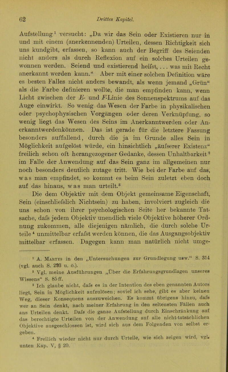 Aufstellung1 versucht: „Da wir das Sein oder Existieren nur in und mit einem (anerkennenden) Urteilen, dessen Richtigkeit sich uns kundgibt, erfassen, so kann auch der Begriff des Seienden nicht anders als durch Reflexion auf ein solches Urteilen ge- wonnen werden. Seiend und existierend heifst, ... was mit Recht anerkannt werden kann.*4 * * * Aber mit einer solchen Definition wäre es besten Falles nicht anders bewandt, als wenn jemand „Grün“ als die Farbe definieren wollte, die man empfinden kann, wenn Licht zwischen der E- und FLinie des Sonnenspektrums auf das Auge einwirkt. Sowenig das Wesen der Farbe in physikalischen oder psychophysischen Vorgängen oder deren Verknüpfung, so wenig liegt das Wesen des Seins im Anerkanntwerden oder An- erkanntwerdenkönnen. Das ist gerade für die letztere Fassung besonders auffallend, durch die ja im Grunde alles Sein in Möglichkeit aufgelöst würde, ein hinsichtlich „äufserer Existenz“ freilich schon oft herangezogener Gedanke, dessen Unhaltba 3rkeit2 im Falle der Anwendung auf das Sein ganz im allgemeinen nur noch besonders deutlich zutage tritt. Wie bei der Farbe auf das, was man empfindet, so kommt es beim Sein zuletzt eben doch auf das hinaus, was man urteilt.8 Die dem Objektiv mit dem Objekt gemeinsame Eigenschaft, Sein (einschliefslich Nichtsein) zu haben, involviert zugleich die uns schon von ihrer psychologischen Seite her bekannte Tat- sache, dafs jedem Objektiv unendlich viele Objektive höherer Ord- nung zukommen, alle diejenigen nämlich, die durch solche Ur- teile 4 unmittelbar erfafst werden können, die das Ausgangsobjektiv mittelbar erfassen. Dagegen kann man natürlich nicht urnge- 1 A. Martys in den „Untersuchungen zur Grundlegung usw.“ S. 314 (vgl. auch S. 293 u. ö.). 2 Vgl. meine Ausführungen „Über die Erfahrungsgrundlagen unseres Wissens“ S. 85 ff. 3 Ich glaube nicht, dafs es in der Intention des eben genannten Autors liegt, Sein in Möglichkeit aufzulösen; soviel ich sehe, gibt es aber keinen Weg, dieser Konsequenz auszuweichen. Es kommt übrigens hinzu, dafs wer an Sein denkt, nach meiner Erfahrung in den seltensten Fällen auch ans Urteilen denkt. Dafs die ganze Aufstellung durch Einschränkung auf das berechtigte Urteilen von der Anwendung auf alle nicht-tatsächlichen Objektive ausgeschlossen ist, wird sich aus dem Folgenden von selbst er- geben. * Freilich wieder nicht nur durch Urteile, wie sich zeigen wild, vgl* unten Kap. V, § 20.