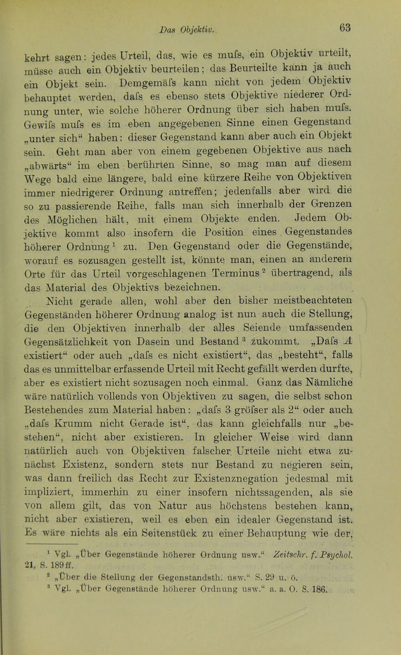 kehrt sagen: jedes Urteil, das, wie es mufs, ein Objektiv urteilt, müsse auch ein Objektiv beurteilen; das Beurteilte kann ja auch ein Objekt sein. Demgemäfs kann nicht von jedem Objektiv behauptet werden, dal's es ebenso stets Objektive niederer Ord- nung unter, wie solche höherer Ordnung über sich haben mufs. Gewifs mufs es im eben angegebenen Sinne einen Gegenstand ..unter sich“ haben: dieser Gegenstand kann aber auch ein Objekt sein. Geht man aber von einem gegebenen Objektive aus nach „abwärts“ im eben berührten Sinne, so mag man auf diesem Wege bald eine längere, bald eine kürzere Reihe von Objektiven immer niedrigerer Ordnung antreffen; jedenfalls aber wird die so zu passierende Reihe, falls man sich innerhalb der Grenzen des Möglichen hält, mit einem Objekte enden. Jedem Ob- jektive kommt also insofern die Position eines Gegenstandes höherer Ordnung1 zu. Den Gegenstand oder die Gegenstände, worauf es sozusagen gestellt ist, könnte man, einen an anderem Orte für das Urteil vorgeschlagenen Terminus 2 übertragend, als das Material des Objektivs bezeichnen. Nicht gerade allen, wohl aber den bisher meistbeachteten Gegenständen höherer Ordnung analog ist nun auch die Stellung, die den Objektiven innerhalb der alles Seiende umfassenden Gegensätzlichkeit von Dasein und Bestand 3 zukommt. „Dafs A existiert“ oder auch „dafs es nicht existiert“, das „besteht“, falls das es unmittelbar erfassende Urteil mit Recht gefällt werden durfte, aber es existiert nicht sozusagen noch einmal. Ganz das Nämliche wäre natürlich vollends von Objektiven zu sagen, die selbst schon Bestehendes zum Material haben: „dafs 3 gröfser als 2“ oder auch „dafs Krumm nicht Gerade ist“, das kann gleichfalls nur „be- stehen“, nicht aber existieren. In gleicher Weise wird dann natürlich auch von Objektiven falscher Urteile nicht etwa zu- nächst Existenz, sondern stets nur Bestand zu negieren sein, was dann freilich das Recht zur Existenznegation jedesmal mit impliziert, immerhin zu einer insofern nichtssagenden, als sie von allem gilt, das von Natur aus höchstens bestehen kann, nicht aber existieren, weil es eben ein idealer Gegenstand ist.. Es wäre nichts als ein Seitenstück zu einer Behauptung wie der, 1 Vgl. „Über Gegenstände höherer Ordnung usw.“ Zeitschr. f. Psychol. 21, S. 189 ff. 2 „Über die Stellung der Gegcnstandstli. üsw.“ S. 29 u. ö. 3 Vgl. „Über Gegenstände höherer Ordnung usw.“ a. a. 0. S. 186.