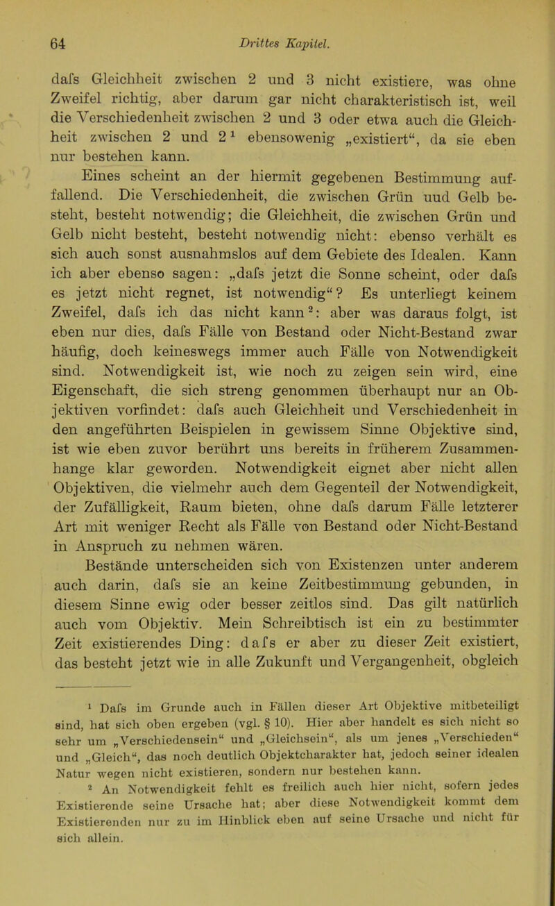 dafs Gleichheit zwischen 2 und 3 nicht existiere, was ohne Zweifel richtig, aber darum gar nicht charakteristisch ist, weil die Verschiedenheit zwischen 2 und 3 oder etwa auch die Gleich- heit zwischen 2 und 21 ebensowenig „existiert“, da sie eben nur bestehen kann. Eines scheint an der hiermit gegebenen Bestimmung auf- fallend. Die Verschiedenheit, die zwischen Grün uud Gelb be- steht, besteht notwendig; die Gleichheit, die zwischen Grün und Gelb nicht besteht, besteht notwendig nicht: ebenso verhält es sich auch sonst ausnahmslos auf dem Gebiete des Idealen. Kann ich aber ebenso sagen: „dafs jetzt die Sonne scheint, oder dafs es jetzt nicht regnet, ist notwendig“? Es unterliegt keinem Zweifel, dafs ich das nicht kann2: aber was daraus folgt, ist eben nur dies, dafs Fälle von Bestand oder Nicht-Bestand zwar häufig, doch keineswegs immer auch Fälle von Notwendigkeit sind. Notwendigkeit ist, wie noch zu zeigen sein wird, eine Eigenschaft, die sich streng genommen überhaupt nur an Ob- jektiven vorfindet: dafs auch Gleichheit und Verschiedenheit in den angeführten Beispielen in gewissem Sinne Objektive sind, ist wie eben zuvor berührt uns bereits in früherem Zusammen- hänge klar geworden. Notwendigkeit eignet aber nicht allen Objektiven, die vielmehr auch dem Gegenteil der Notwendigkeit, der Zufälligkeit, Raum bieten, ohne dafs darum Fälle letzterer Art mit weniger Recht als Fälle von Bestand oder Nicht-Bestand in Anspruch zu nehmen wären. Bestände unterscheiden sich von Existenzen unter anderem auch darin, dafs sie an keine Zeitbestimmung gebunden, in diesem Sinne ewig oder besser zeitlos sind. Das gilt natürlich auch vom Objektiv. Mein Schreibtisch ist ein zu bestimmter Zeit existierendes Ding: dafs er aber zu dieser Zeit existiert, das besteht jetzt wie in alle Zukunft und Vergangenheit, obgleich 1 Dafs im Grunde auch in Fällen dieser Art Objektive mitbeteiligt sind, hat sich oben ergeben (vgl. § 10). Hier aber handelt es sich nicht so sehr um „Verschiedensein“ und „Gleichsein“, als um jenes A erschieden und „Gleich“, das noch deutlich Objektcharakter hat, jedoch seiner idealen Natur wegen nicht existieren, sondern nur bestehen kann. 2 An Notwendigkeit fehlt es freilich auch hier nicht, sofern jedes Existierende seine Ursache hat; aber diese Notwendigkeit kommt dem Existierenden nur zu im Hinblick eben auf seine Ursache und nicht für sich allein.