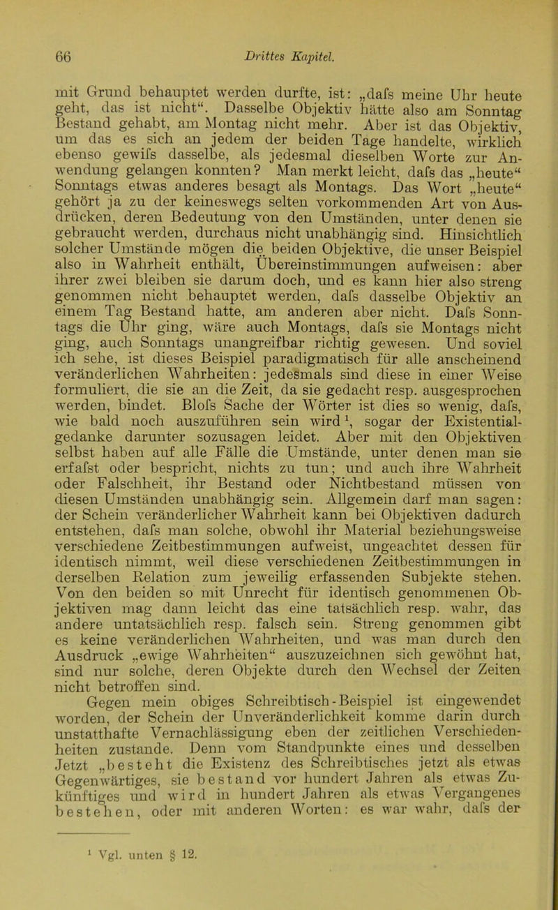 mit Grund behauptet werden durfte, ist: „dafs meine Uhr heute geht, das ist nicht“. Dasselbe Objektiv hätte also am Sonntag Bestand gehabt, am Montag nicht mehr. Aber ist das Objektiv, um das es sich an jedem der beiden Tage handelte, wirklich ebenso gewifs dasselbe, als jedesmal dieselben Worte zur An- wendung gelangen konnten? Man merkt leicht, dafs das „heute“ Sonntags etwas anderes besagt als Montags. Das Wort „heute“ gehört ja zu der keineswegs selten vorkommenden Art von Aus- drücken, deren Bedeutung von den Umständen, unter denen sie gebraucht werden, durchaus nicht unabhängig sind. Hinsichtlich solcher Umstände mögen die beiden Objektive, die unser Beispiel also in Wahrheit enthält, Übereinstimmungen aufweisen: aber ihrer zwei bleiben sie darum doch, und es kann hier also streng genommen nicht behauptet werden, dafs dasselbe Objektiv an einem Tag Bestand hatte, am anderen aber nicht. Dafs Sonn- tags die Uhr ging, wäre auch Montags, dafs sie Montags nicht ging, auch Sonntags unangreifbar richtig gewesen. Und soviel ich sehe, ist dieses Beispiel paradigmatisch für alle anscheinend veränderlichen Wahrheiten: jedesmals sind diese in einer Weise formuliert, die sie an die Zeit, da sie gedacht resp. ausgesprochen werden, bindet. Blofs Sache der Wörter ist dies so wenig, dafs, wie bald noch auszuführen sein wird \ sogar der Existential- gedanke darunter sozusagen leidet. Aber mit den Objektiven selbst haben auf alle Fälle die Umstände, unter denen man sie erfafst oder bespricht, nichts zu tun; und auch ihre Wahrheit oder Falschheit, ihr Bestand oder Nichtbestand müssen von diesen Umständen unabhängig sein. Allgemein darf man sagen: der Schein veränderlicher Wahrheit kann bei Objektiven dadurch entstehen, dafs man solche, obwohl ihr Material beziehungsweise verschiedene Zeitbestimmungen aufweist, ungeachtet dessen für identisch nimmt, weil diese verschiedenen Zeitbestimmungen in derselben Relation zum jeweilig erfassenden Subjekte stehen. Von den beiden so mit Unrecht für identisch genommenen Ob- jektiven mag dann leicht das eine tatsächlich resp. wahr, das andere untatsächlich resp. falsch sein. Streng genommen gibt es keine veränderlichen Wahrheiten, und was man durch den Ausdruck „ewige Wahrheiten“ auszuzeichnen sich gewöhnt hat, sind nur solche, deren Objekte durch den Wechsel der Zeiten nicht betroffen sind. Gegen mein obiges Schreibtisch - Beispiel ist eingewendet worden, der Schein der UnVeränderlichkeit komme darin durch unstatthafte Vernachlässigung eben der zeitlichen Verschieden- heiten zustande. Denn vom Standpunkte eines und desselben Jetzt „besteht die Existenz des Schreibtisches jetzt als etwas Gegenwärtiges, sie bestand vor hundert Jahren als etwas Zu- künftiges und wird in hundert Jahren als etwas Vergangenes bestehen, oder mit anderen Worten: es war wahr, dafs der