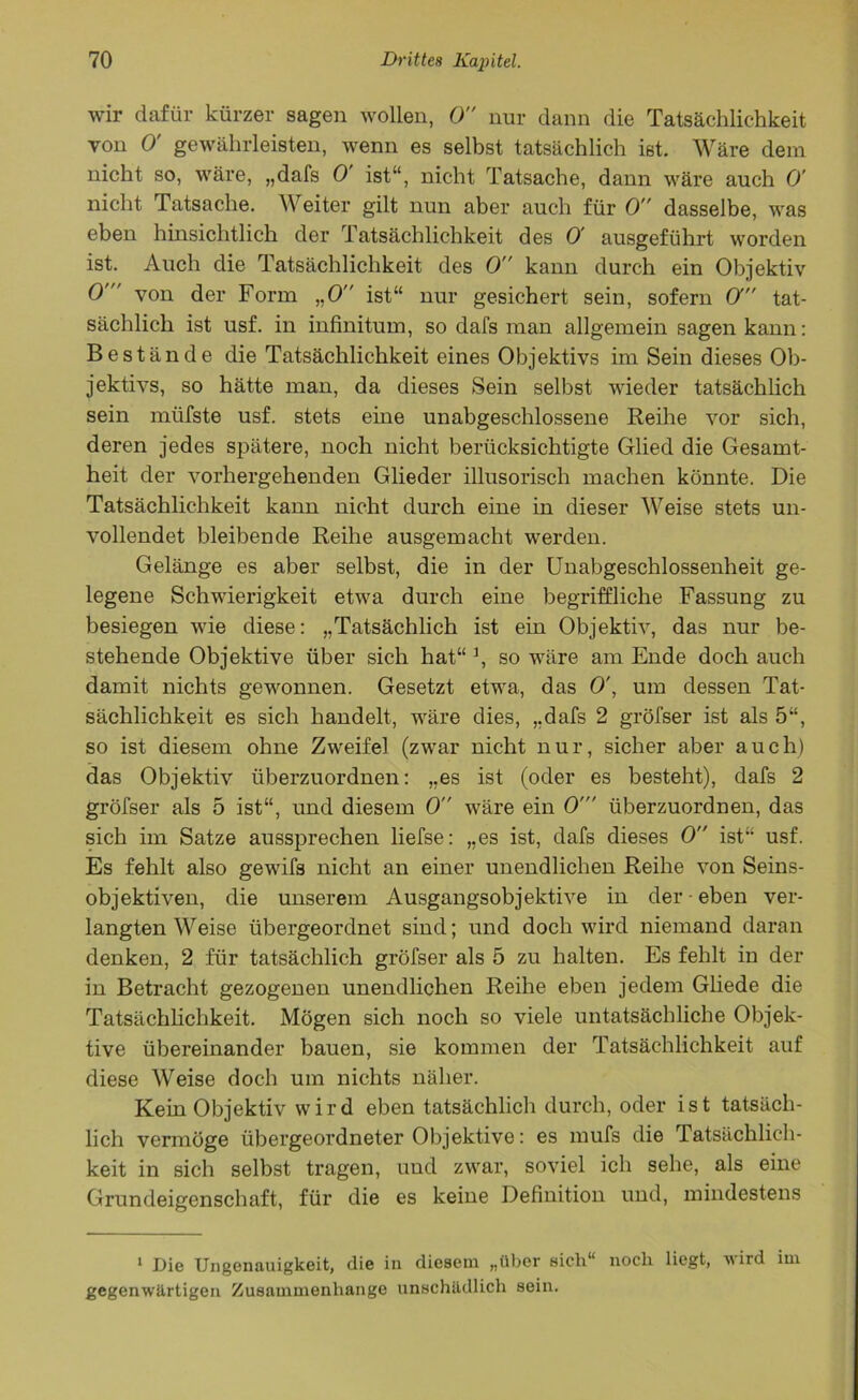 wir dafür kürzer sagen wollen, 0 nur dann die Tatsächlichkeit von 0' gewährleisten, wenn es selbst tatsächlich ist. Wäre dem nicht so, wäre, „dafs 0' ist“, nicht Tatsache, dann wäre auch 0' nicht Tatsache. Weiter gilt nun aber auch für 0 dasselbe, was eben hinsichtlich der Tatsächlichkeit des 0 ausgeführt worden ist. Auch die Tatsächlichkeit des 0 kann durch ein Objektiv 0' von der Form „0 ist“ nur gesichert sein, sofern O tat- sächlich ist usf. in infinitum, so dafs man allgemein sagen kann: Bestände die Tatsächlichkeit eines Objektivs im Sein dieses Ob- jektivs, so hätte man, da dieses Sein selbst wieder tatsächlich sein miifste usf. stets eine unabgeschlossene Reihe vor sich, deren jedes spätere, noch nicht berücksichtigte Glied die Gesamt- heit der vorhergehenden Glieder illusorisch machen könnte. Die Tatsächlichkeit kann nicht durch eine in dieser Weise stets un- vollendet bleibende Reihe ausgemacht werden. Gelänge es aber selbst, die in der Unabgeschlossenheit ge- legene Schwierigkeit etwa durch eine begriffliche Fassung zu besiegen wie diese: „Tatsächlich ist ein Objektiv, das nur be- stehende Objektive über sich hat“ \ so wäre am Ende doch auch damit nichts gewonnen. Gesetzt etwa, das 0\ um dessen Tat- sächlichkeit es sich handelt, wäre dies, „dafs 2 gröfser ist als 5“, so ist diesem ohne Zweifel (zwar nicht nur, sicher aber auch) das Objektiv überzuordnen: „es ist (oder es besteht), dafs 2 gröfser als 5 ist“, und diesem 0 wäre ein 0' überzuordnen, das sich im Satze aussprechen liefse: „es ist, dafs dieses 0 ist“ usf. Es fehlt also gewifs nicht an einer unendlichen Reihe von Seins- objektiven, die unserem Ausgangsobjektive in der • eben ver- langten Weise übergeordnet sind; und doch wird niemand daran denken, 2 für tatsächlich gröfser als 5 zu halten. Es fehlt in der in Betracht gezogenen unendlichen Reihe eben jedem Gliede die Tatsächlichkeit. Mögen sich noch so viele untatsächliche Objek- tive übereinander bauen, sie kommen der Tatsächlichkeit auf diese Weise doch um nichts näher. Kein Objektiv wird eben tatsächlich durch, oder ist tatsäch- lich vermöge übergeordneter Objektive: es mufs die Tatsächlich- keit in sich selbst tragen, und zwar, soviel ich sehe, als eine Grundeigenschaft, für die es keine Definition und, mindestens 1 Die Ungenauigkoit, die in diesem „über sich“ noch liegt, wird im gegenwärtigen Zusammenhänge unschädlich sein.