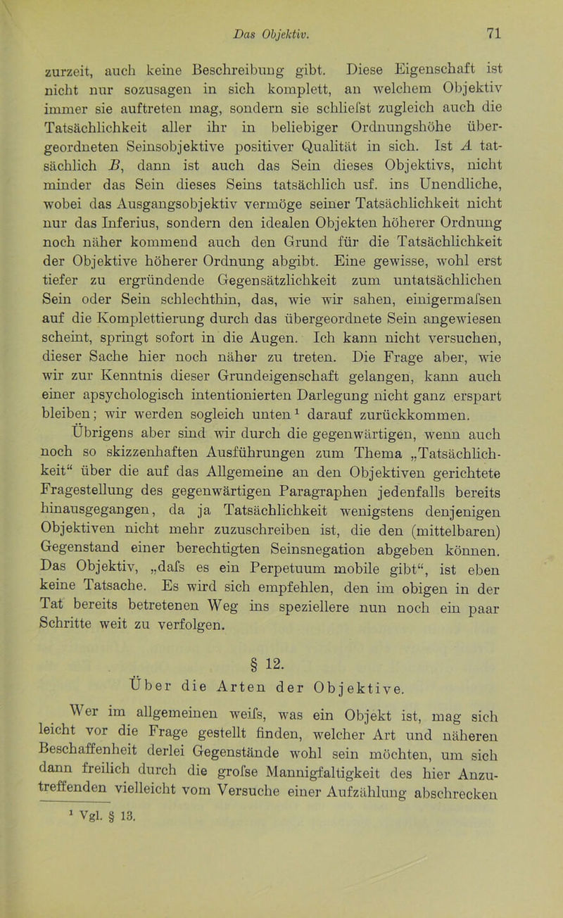 zurzeit, auch keine Beschreibung gibt. Diese Eigenschaft ist nicht nur sozusagen in sich komplett, an welchem Objektiv immer sie auftreten mag, sondern sie schliefst zugleich auch die Tatsächlichkeit aller ihr in beliebiger Ordnungshöhe über- geordneten Seinsobjektive positiver Qualität in sich. Ist A tat- sächlich B, dann ist auch das Sein dieses Objektivs, nicht minder das Sein dieses Seins tatsächlich usf. ins Unendliche, wobei das Ausgangsobjektiv vermöge seiner Tatsächlichkeit nicht nur das Inferius, sondern den idealen Objekten höherer Ordnung noch näher kommend auch den Grund für die Tatsächlichkeit der Objektive höherer Ordnung abgibt. Eine gewisse, wohl erst tiefer zu ergründende Gegensätzlichkeit zum untatsächlichen Sein oder Sein schlechthin, das, wie wir sahen, einigermafsen auf die Komplettierung durch das übergeordnete Sein angewiesen scheint, springt sofort in die Augen. Ich kann nicht versuchen, dieser Sache hier noch näher zu treten. Die Frage aber, wie wir zur Kenntnis dieser Grund ei gen Schaft gelangen, kann auch einer apsychologisch intentionierten Darlegung nicht ganz erspart bleiben; wir werden sogleich unten1 darauf zurückkommen. Übrigens aber sind wir durch die gegenwärtigen, wenn auch noch so skizzenhaften Ausführungen zum Thema „Tatsächlich- keit'* über die auf das Allgemeine an den Objektiven gerichtete Fragestellung des gegenwärtigen Paragraphen jedenfalls bereits hinausgegangen, da ja Tatsächlichkeit wenigstens denjenigen Objektiven nicht mehr zuzuschreiben ist, die den (mittelbaren) Gegenstand einer berechtigten Seinsnegation abgeben können. Das Objektiv, „dafs es ein Perpetuum mobile gibt“, ist eben keine Tatsache. Es wird sich empfehlen, den im obigen in der Tat bereits betretenen Weg ins speziellere nun noch ein paar Schritte weit zu verfolgen. § 12. Über die Arten der Objektive. Wer im allgemeinen weifs, was ein Objekt ist, mag sich leicht vor die Frage gestellt finden, welcher Art und näheren Beschaffenheit derlei Gegenstände wohl sein möchten, um sich dann freilich durch die grofse Mannigfaltigkeit des hier Anzu- treffenden vielleicht vom Versuche einer Aufzählung absehrecken 1 Vgl. § 13.