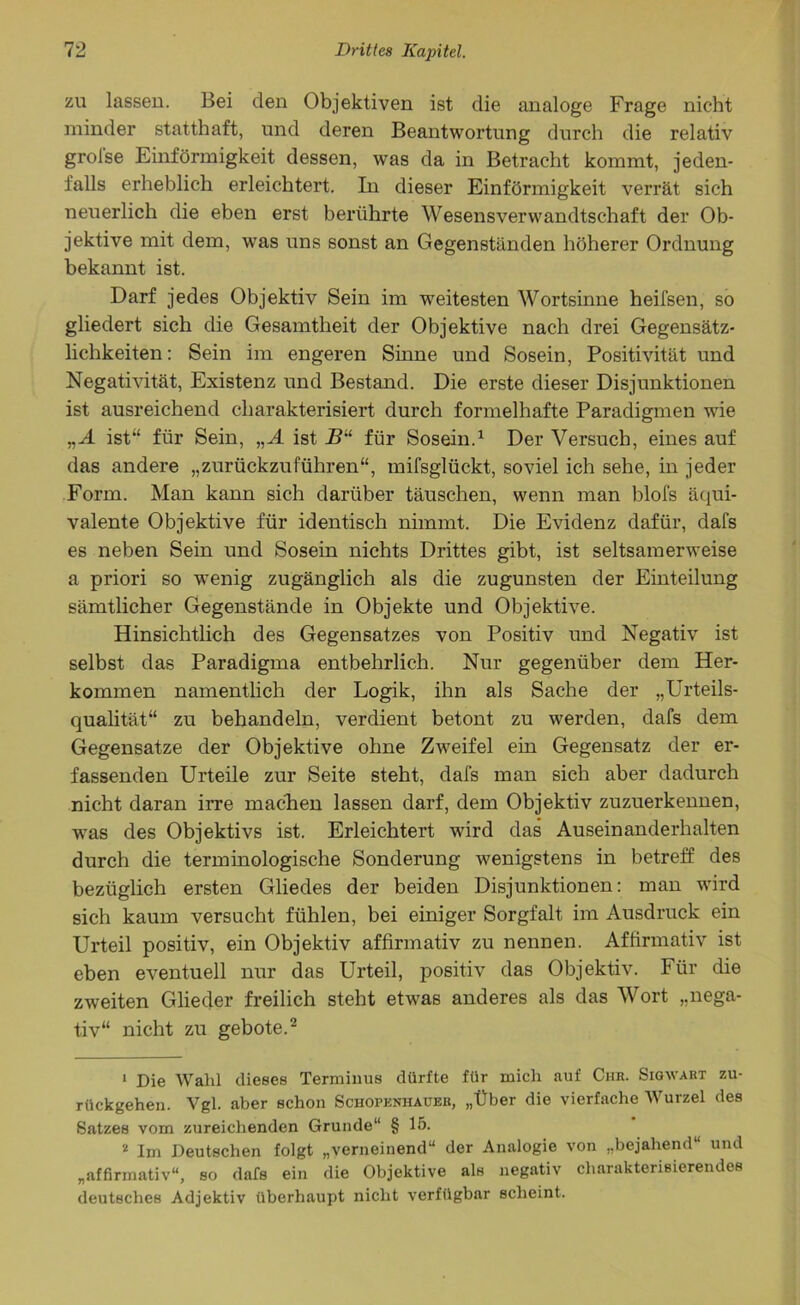 zu lassen. Bei den Objektiven ist die analoge Frage nicht minder statthaft, und deren Beantwortung durch die relativ grolse Einförmigkeit dessen, was da in Betracht kommt, jeden- falls erheblich erleichtert. In dieser Einförmigkeit verrät sich neuerlich die eben erst berührte Wesensverwandtschaft der Ob- jektive mit dem, was uns sonst an Gegenständen höherer Ordnung bekannt ist. Darf jedes Objektiv Sein im -weitesten Wortsinne heifsen, so gliedert sich die Gesamtheit der Objektive nach drei Gegensätz- lichkeiten: Sein im engeren Sinne und Sosein, Positivität und Negativität, Existenz und Bestand. Die erste dieser Disjunktionen ist ausreichend charakterisiert durch formelhafte Paradigmen wie „A ist“ für Sein, „A ist jB“ für Sosein.1 Der Versuch, eines auf das andere „zurückzuführen“, mifsglückt, soviel ich sehe, in jeder Form. Man kann sich darüber täuschen, wenn man blofs äqui- valente Objektive für identisch nimmt. Die Evidenz dafür, dafs es neben Sein und Sosein nichts Drittes gibt, ist seltsamerweise a priori so wenig zugänglich als die zugunsten der Einteilung sämtlicher Gegenstände in Objekte und Objektive. Hinsichtlich des Gegensatzes von Positiv und Negativ ist selbst das Paradigma entbehrlich. Nur gegenüber dem Her- kommen namentlich der Logik, ihn als Sache der „Urteils- qualität“ zu behandeln, verdient betont zu werden, dafs dem Gegensätze der Objektive ohne Zweifel ein Gegensatz der er- fassenden Urteile zur Seite steht, dafs man sich aber dadurch nicht daran irre machen lassen darf, dem Objektiv zuzuerkennen, was des Objektivs ist. Erleichtert wird das Auseinanderhalten durch die terminologische Sonderung wenigstens in betreff des bezüglich ersten Gliedes der beiden Disjunktionen: man wird sich kaum versucht fühlen, bei einiger Sorgfalt im Ausdruck ein Urteil positiv, ein Objektiv affirmativ zu nennen. Affirmativ ist eben eventuell nur das Urteil, positiv das Objektiv. Für die zweiten Glieder freilich steht etwas anderes als das Wort „nega- tiv“ nicht zu geböte.2 1 Die Wahl dieses Terminus dürfte für mich auf Chr. Sigwart zu- rückgehem Vgl. aber schon Schopenhauer, „Über die vierfache Wurzel des Satzes vom zureichenden Grunde“ § 15. 2 Im Deutschen folgt „verneinend“ der Analogie von „bejahend“ und „affirmativ“, so dafs ein die Objektive als negativ charakterisierendes deutsches Adjektiv überhaupt nicht verfügbar scheint.