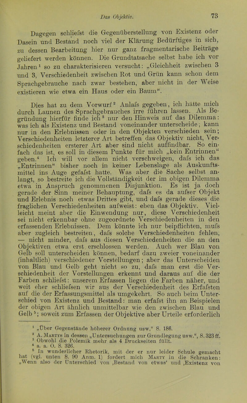 Dagegen schliefst die Gegenüberstellung von Existenz oder Dasein und Bestand noch viel der Klärung Bedürftiges in sich, zu dessen Bearbeitung hier nur ganz fragmentarische Beiträge geliefert werden können. Die Grundtatsache selbst habe ich vor Jahren1 so zu charakterisieren versucht: „Gleichheit zwischen 3 und 3, Verschiedenheit zwischen Rot und Grün kann schon dem Sprachgebrauche nach zwar bestehen, aber nicht in der Weise existieren wie etwa ein Haus oder ein Baum“. Dies hat zu dem Vorwurf2 Anlafs gegeben, ich hätte mich durch Launen des Sprachgebrauches irre führen lassen. Als Be- gründung hierfür finde ich 3 nur den Hinweis auf das Dilemma: was ich als Existenz und Bestand voneinander unterscheide, kann nur in den Erlebnissen oder in den Objekten verschieden sein; Verschiedenheiten letzterer Art betreffen das Objektiv nicht, Ver- schiedenheiten ersterer Art aber sind nicht auffindbar. So ein- fach das ist, es soll in diesem Punkte für mich „kein Entrinnen“ geben.4 Ich will vor allem nicht verschweigen, dafs ich das „Entrinnen“ bisher noch in keiner Lebenslage als Auskunfts- mittel ins Auge gefafst hatte. Was aber die Sache selbst an- langt, so bestreite ich die Vollständigkeit der im obigen Dilemma etwa in Anspruch genommenen Disjunktion. Es ist ja doch gerade der Sinn meiner Behauptung, dafs es da aufser Objekt und Erlebnis noch etwas Drittes gibt, und dafs gerade dieses die fraglichen Verschiedenheiten aufweist: eben das Objektiv. Viel- leicht meint aber die Einwendung nur, diese Verschiedenheit sei nicht erkennbar ohne zugeordnete Verschiedenheiten in den erfassenden Erlebnissen. Dem könnte ich nur beipflichten, mufs aber zugleich bestreiten, dafs solche Verschiedenheiten fehlen, — nicht minder, dafs aus diesen Verschiedenheiten die an den Objektiven etwa erst erschlossen werden. Auch wer Blau von Gelb soll unterscheiden können, bedarf dazu zweier voneinander (inhaltlich) verschiedener Vorstellungen; aber das Unterscheiden von Blau und Gelb geht nicht so zu, dafs man erst die Ver- schiedenheit der Vorstellungen erkennt und daraus auf die der Farben schliefst: unserem Erfassen liegen die Farben näher, und weit eher schliefsen wir aus der Verschiedenheit des Erfafsten auf die der Erfassungsmittel als umgekehrt. So auch beim Unter- schied von Existenz und Bestand: man erfafst ihn an Beispielen der obigen Art ähnlich unmittelbar wie den zwischen Blau und Gelb5; soweit zum Erfassen der Objektive aber Urteile erforderlich 1 „Über Gegenstände höherer Ordnung usw.“ S. 186. * A. Martyb in dessen „Untersuchungen zur Grundlegung usw.“, S. 323 ff. 3 Obwohl die Polemik mehr als 4 Druckseiten füllt. 4 a. a. 0. S. 326. 6 ln wunderlicher Rhetorik, mit der er nur leider Schule gemacht hat (vgl. unten S. 90 Anm. 1) fordert mich Mabty in die Schranken: „Wenn also der Unterschied von ,Bestand von etwas* und ,Existenz von