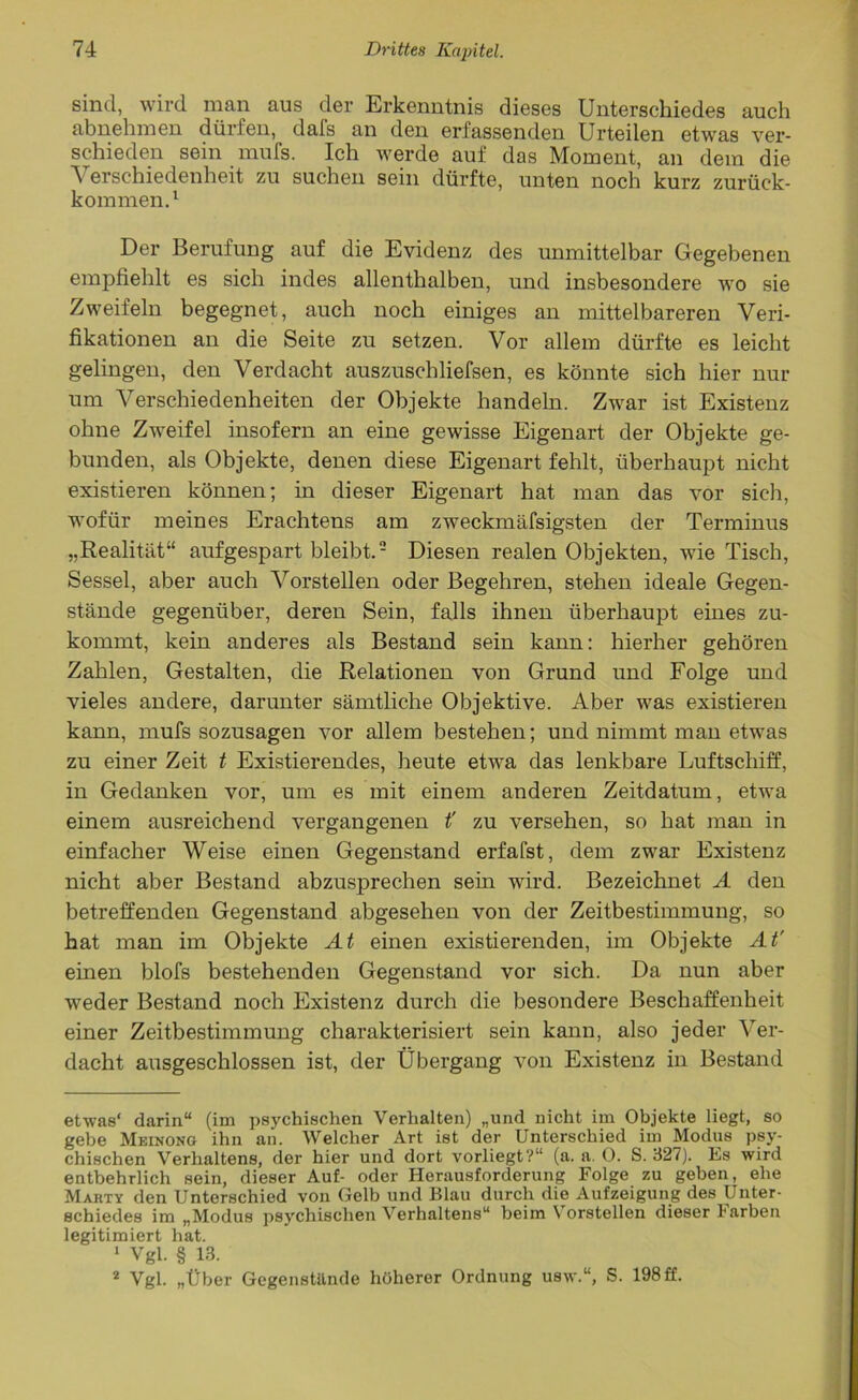 sind, wird man aus der Erkenntnis dieses Unterschiedes auch abnehmen dürfen, dafs an den erfassenden Urteilen etwas ver- schieden sein mufs. Ich werde auf das Moment, an dem die Verschiedenheit zu suchen sein dürfte, unten noch kurz zurück- kommen.1 Der Berufung auf die Evidenz des unmittelbar Gegebenen empfiehlt es sich indes allenthalben, und insbesondere wo sie Zweifeln begegnet, auch noch einiges an mittelbareren Veri- fikationen an die Seite zu setzen. Vor allem dürfte es leicht gelingen, den Verdacht auszuschliefsen, es könnte sich hier nur um AVrschiedenheiten der Objekte handeln. Zwar ist Existenz ohne Zweifel insofern an eine gewisse Eigenart der Objekte ge- bunden, als Objekte, denen diese Eigenart fehlt, überhaupt nicht existieren können; in dieser Eigenart hat man das vor sich, wofür meines Erachtens am zweckmäfsigsten der Terminus „Realität“ aufgespart bleibt.2 Diesen realen Objekten, wie Tisch, Sessel, aber auch Vorstellen oder Begehren, stehen ideale Gegen- stände gegenüber, deren Sein, falls ihnen überhaupt eines zu- kommt, kein anderes als Bestand sein kann: hierher gehören Zahlen, Gestalten, die Relationen von Grund und Folge und vieles andere, darunter sämtliche Objektive. Aber was existieren kann, mufs sozusagen vor allem bestehen; und nimmt man etwas zu einer Zeit t Existierendes, heute etwa das lenkbare Luftschiff, in Gedanken vor, um es mit einem anderen Zeitdatum, etwa einem ausreichend vergangenen t’ zu versehen, so hat man in einfacher Weise einen Gegenstand erfafst, dem zwar Existenz nicht aber Bestand abzusprechen sein wird. Bezeichnet A den betreffenden Gegenstand abgesehen von der Zeitbestimmung, so hat man im Objekte At einen existierenden, im Objekte At' einen blofs bestehenden Gegenstand vor sich. Da nun aber weder Bestand noch Existenz durch die besondere Beschaffenheit einer Zeitbestimmung charakterisiert sein kann, also jeder Ver- dacht ausgeschlossen ist, der Übergang von Existenz in Bestand etwas' darin“ (im psychischen Verhalten) „und nicht im Objekte liegt, so gebe Meinong ihn an. Welcher Art ist der Unterschied im Modus psy- chischen Verhaltens, der hier und dort vorliegt?“ (a. a. 0. S. 327). Es wird entbehrlich sein, dieser Auf- oder Herausforderung Folge zu geben, ehe Mabty den Unterschied von Gelb und Blau durch die Aufzeigung des Unter- schiedes im „Modus psychischen Verhaltens“ beim Vorstellen dieser karben legitimiert hat. 1 Vgl. § 13. 2 Vgl. „Über Gegenstunde höherer Ordnung usw.“, S. 198 ff.