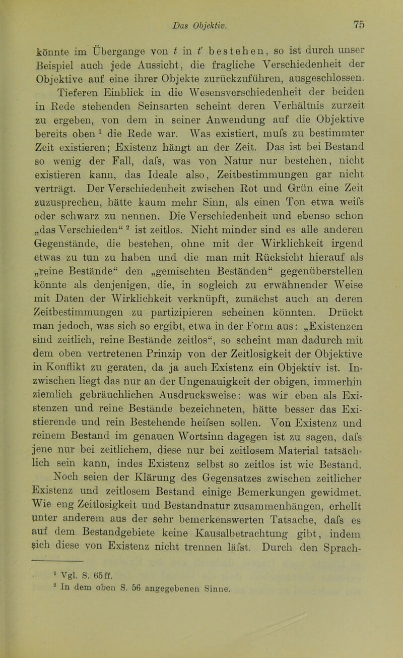 könnte im Übergange von t in t' bestehen, so ist durch unser Beispiel auch jede Aussicht, die fragliche Verschiedenheit der Objektive auf eine ihrer Objekte zurückzuführen, ausgeschlossen. Tieferen Einblick in die Wesensverschiedenheit der beiden in Rede stehenden Seinsarten scheint deren Verhältnis zurzeit zu ergeben, von dem in seiner Anwendung auf die Objektive bereits oben1 die Rede war. Was existiert, mufs zu bestimmter Zeit existieren; Existenz hängt an der Zeit. Das ist bei Bestand so wenig der Fall, dafs, was von Natur nur bestehen, nicht existieren kann, das Ideale also, Zeitbestimmungen gar nicht verträgt. Der Verschiedenheit zwischen Rot und Grün eine Zeit zuzusprechen, hätte kaum mehr Sinn, als einen Ton etwa weifs oder schwarz zu nennen. Die Verschiedenheit und ebenso schon „das Verschieden“ 2 istzeitlos. Nicht minder sind es alle anderen Gegenstände, die bestehen, ohne mit der Wirklichkeit irgend etwas zu tun zu haben und die man mit Rücksicht hierauf als „reine Bestände“ den „gemischten Beständen“ gegenüberstellen könnte als denjenigen, die, in sogleich zu erwähnender Weise mit Daten der Wirklichkeit verknüpft, zunächst auch an deren Zeitbestimmungen zu partizipieren scheinen könnten. Drückt man jedoch, was sich so ergibt, etwa in der Form aus: „Existenzen sind zeitlich, reine Bestände zeitlos“, so scheint man dadurch mit dem oben vertretenen Prinzip von der Zeitlosigkeit der Objektive in Konflikt zu geraten, da ja auch Existenz ein Objektiv ist. In- zwischen liegt das nur an der Ungenauigkeit der obigen, immerhin ziemlich gebräuchlichen Ausdrucksweise: was wir eben als Exi- stenzen und reine Bestände bezeichneten, hätte besser das Exi- stierende und rein Bestehende heifsen sollen. Von Existenz und reinem Bestand im genauen Wortsinn dagegen ist zu sagen, dafs jene nur bei zeitlichem, diese nur bei zeitlosem Material tatsäch- lich sein kann, indes Existenz selbst so zeitlos ist wie Bestand. Noch seien der Klärung des Gegensatzes zwischen zeitlicher Existenz und zeitlosem Bestand einige Bemerkungen gewidmet. Wie eng Zeitlosigkeit und Bestandnatur Zusammenhängen, erhellt unter anderem aus der sehr bemerkenswerten Tatsache, dafs es auf dem Bestandgebiete keine Kausalbetrachtung gibt, indem sich diese von Existenz nicht trennen läfst. Durch den Sprach- 1 Vgl. s. 85 ff. 2 In dem oben S. 56 angegebenen Sinne.