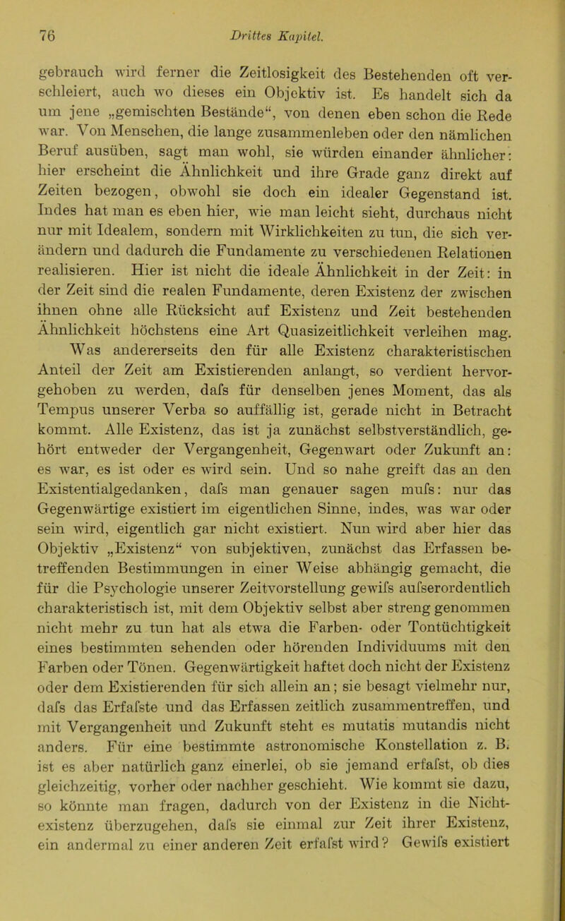 gebrauch wird ferner die Zeitlosigkeit des Bestehenden oft ver- schleiert, auch wo dieses ein Objektiv ist. Es handelt sich da um jene „gemischten Bestände“, von denen eben schon die Rede war. Von Menschen, die lange Zusammenleben oder den nämlichen Beruf ausüben, sagt man wohl, sie würden einander ähnlicher : hier erscheint die Ähnlichkeit und ihre Grade ganz direkt auf Zeiten bezogen, obwohl sie doch ein idealer Gegenstand ist. Indes hat man es eben hier, wie man leicht sieht, durchaus nicht nur mit Idealem, sondern mit Wirklichkeiten zu tun, die sich ver- ändern und dadurch die Fundamente zu verschiedenen Relationen realisieren. Hier ist nicht die ideale Ähnlichkeit in der Zeit: in der Zeit sind die realen Fundamente, deren Existenz der zwischen ihnen ohne alle Rücksicht auf Existenz und Zeit bestehenden Ähnlichkeit höchstens eine Art Quasizeitlichkeit verleihen mag. Was andererseits den für alle Existenz charakteristischen Anteil der Zeit am Existierenden anlangt, so verdient hervor- gehoben zu werden, dafs für denselben jenes Moment, das als Tempus unserer Verba so auffällig ist, gerade nicht in Betracht kommt. Alle Existenz, das ist ja zunächst selbstverständlich, ge- hört entweder der Vergangenheit, Gegenwart oder Zukunft an: es war, es ist oder es wird sein. Und so nahe greift das an den Existentialgedanken, dafs man genauer sagen mufs: nur das Gegenwärtige existiert im eigentlichen Sinne, indes, was war oder sein wird, eigentlich gar nicht existiert. Nun wird aber hier das Objektiv „Existenz“ von subjektiven, zunächst das Erfassen be- treffenden Bestimmungen in einer Weise abhängig gemacht, die für die Psychologie unserer Zeitvorstellung gewifs aufserordentlich charakteristisch ist, mit dem Objektiv selbst aber streng genommen nicht mehr zu tun hat als etwa die Farben- oder Tontüchtigkeit eines bestimmten sehenden oder hörenden Individuums mit den Farben oder Tönen. Gegenwärtigkeit haftet doch nicht der Existenz oder dem Existierenden für sich allein an; sie besagt vielmehr nur, dafs das Erfafste und das Erfassen zeitlich Zusammentreffen, und mit Vergangenheit und Zukunft steht es mutatis mutandis nicht anders. Für eine bestimmte astronomische Konstellation z. B. ist es aber natürlich ganz einerlei, ob sie jemand erfalst, ob dies gleichzeitig, vorher oder nachher geschieht. Wie kommt sie dazu, so könnte man fragen, dadurch von der Existenz in die Nicht- existenz überzugehen, dafs sie einmal zur Zeit ihrer Existenz, ein andermal zu einer anderen Zeit erfafst wird? Gewils existiert