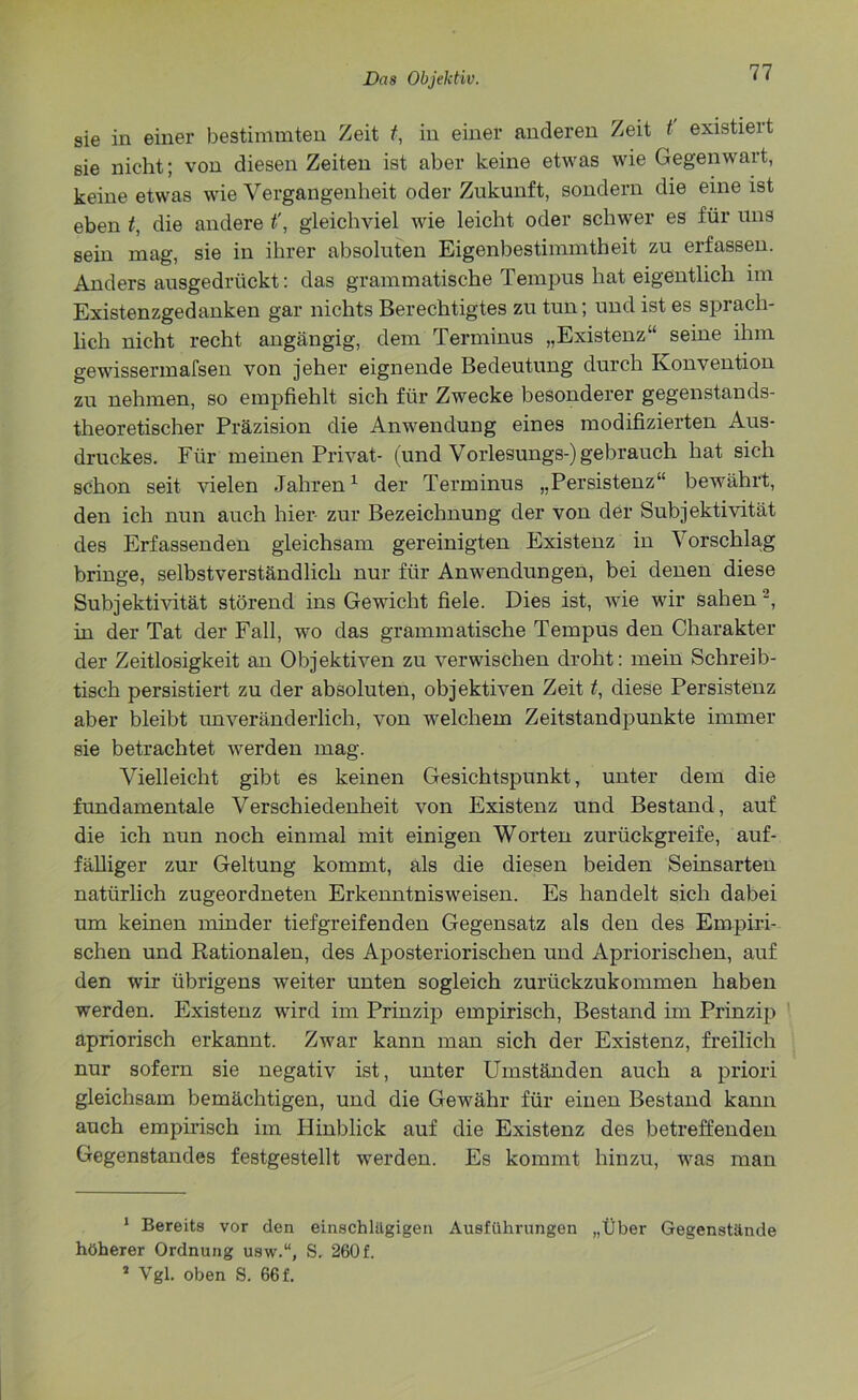 sie in einer bestimmten Zeit t, in einer anderen Zeit t existieit sie nicht; von diesen Zeiten ist aber keine etwas wie Gegenwart, keine etwas wie Vergangenlieit oder Zukunft, sondern die eine ist eben t, die andere t', gleichviel wie leicht oder schwer es für uns sein mag, sie in ihrer absoluten Eigenbestimmtheit zu erfassen. Andersausgedrückt: das grammatische Tempus hat eigentlich im Existenzgedanken gar nichts Berechtigtes zu tun; und ist es sprach- lich nicht recht angängig, dem Terminus „Existenz“ seine ihm gewissermafsen von jeher eignende Bedeutung durch Konvention zu nehmen, so empfiehlt sich für Zwecke besonderer gegenstands- theoretischer Präzision die Anwendung eines modifizierten Aus- druckes. Für meinen Privat- (und Vorlesungs-) gebrauch hat sich schon seit vielen Jahren* 1 der Terminus „Persistenz“ bewährt, den ich nun auch hier zur Bezeichnung der von der Subjektivität des Erfassenden gleichsam gereinigten Existenz in \ 01’schla.g bringe, selbstverständlich nur für Anwendungen, bei denen diese Subjektivität störend ins Gewicht fiele. Dies ist, wie wir sahen 2, in der Tat der Fall, wo das grammatische Tempus den Charakter der Zeitlosigkeit an Objektiven zu verwischen droht: mein Schreib- tisch persistiert zu der absoluten, objektiven Zeit t, diese Persistenz aber bleibt unveränderlich, von welchem Zeitstandpunkte immer sie betrachtet werden mag. Vielleicht gibt es keinen Gesichtspunkt, unter dem die fundamentale Verschiedenheit von Existenz und Bestand, auf die ich nun noch einmal mit einigen Worten zurückgreife, auf- fälliger zur Geltung kommt, als die diesen beiden Seinsarten natürlich zugeordneten Erkenntnisweisen. Es handelt sich dabei um keinen minder tiefgreifenden Gegensatz als den des Empiri- schen und Rationalen, des Aposteriorischen und Apriorischen, auf den wir übrigens weiter unten sogleich zurückzukommen haben werden. Existenz wird im Prinzip empirisch, Bestand im Prinzip apriorisch erkannt. Zwar kann man sich der Existenz, freilich nur sofern sie negativ ist, unter Umständen auch a priori gleichsam bemächtigen, und die Gewähr für einen Bestand kann auch empirisch im Hinblick auf die Existenz des betreffenden Gegenstandes festgestellt werden. Es kommt hinzu, was man 1 Bereits vor den einschlägigen Ausführungen „Über Gegenstände höherer Ordnung usw.“, S. 260 f. 1 Vgl. oben S. 66 f.