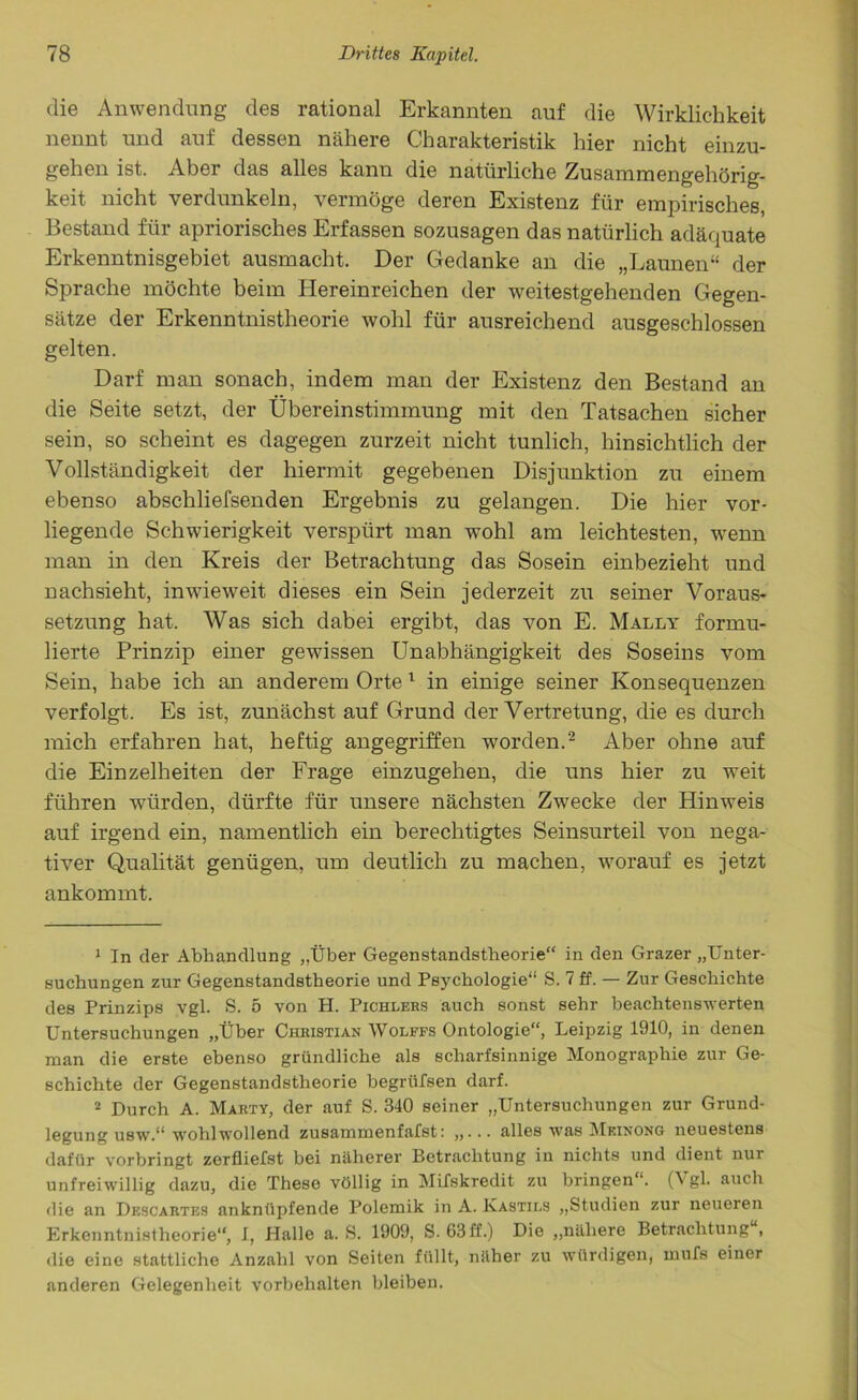 die Anwendung des rational Erkannten auf die Wirklichkeit nennt und auf dessen nähere Charakteristik hier nicht einzu- gehen ist. Aber das alles kann die natürliche Zusammengehörig- keit nicht verdunkeln, vermöge deren Existenz für empirisches, Bestand für apriorisches Erfassen sozusagen das natürlich adäquate Erkenntnisgebiet ausmacht. Der Gedanke an die „Launen“ der Sprache möchte beim Hereinreichen der weitestgehenden Gegen- sätze der Erkenntnistheorie wohl für ausreichend ausgeschlossen gelten. Darf man sonach, indem man der Existenz den Bestand an die Seite setzt, der Übereinstimmung mit den Tatsachen sicher sein, so scheint es dagegen zurzeit nicht tunlich, hinsichtlich der Vollständigkeit der hiermit gegebenen Disjunktion zu einem ebenso abschliefsenden Ergebnis zu gelangen. Die hier vor- liegende Schwierigkeit verspürt man wohl am leichtesten, wenn man in den Kreis der Betrachtung das Sosein einbezieht und nachsieht, inwieweit dieses ein Sein jederzeit zu seiner Voraus- setzung hat. Was sich dabei ergibt, das von E. Mally formu- lierte Prinzip einer gewissen Unabhängigkeit des Soseins vom Sein, habe ich an anderem Orte 1 in einige seiner Konsequenzen verfolgt. Es ist, zunächst auf Grund der Vertretung, die es durch mich erfahren hat, heftig angegriffen worden.2 Aber ohne auf die Einzelheiten der Frage einzugehen, die uns hier zu weit führen würden, dürfte für unsere nächsten Zwecke der Hinweis auf irgend ein, namentlich ein berechtigtes Seinsurteil von nega- tiver Qualität genügen, um deutlich zu machen, worauf es jetzt ankommt. 1 In der Abhandlung „Über Gegenstandstheorie“ in den Grazer „Unter- suchungen zur Gegenstandstheorie und Psychologie“ S. 7 ff. — Zur Geschichte des Prinzips vgl. S. 5 von H. Pichlers auch sonst sehr beachtenswerten Untersuchungen „Über Christian Wolffs Ontologie“, Leipzig 1910, in denen man die erste ebenso gründliche als scharfsinnige Monographie zur Ge- schichte der Gegenstandstheorie begrüfsen darf. 2 Durch A. Marty, der auf S. 340 seiner „Untersuchungen zur Grund- legung usw.“ wohlwollend zusammenfafst: ,,... alles was Meinong neuestens dafür vorbringt zerfliefst bei näherer Betrachtung iu nichts und dient nur unfreiwillig dazu, die These völlig in Mifskredit zu bringen“. (\ gl. auch die an Descartes anknüpfende Polemik in A. Kastils „Studien zur neueren Erkenntnistheorie“, 1, Halle a. S. 1909, S. 63ff.) Die „nähere Betrachtung , die eine stattliche Anzahl von Seiten füllt, näher zu würdigen, mufs einer anderen Gelegenheit Vorbehalten bleiben.