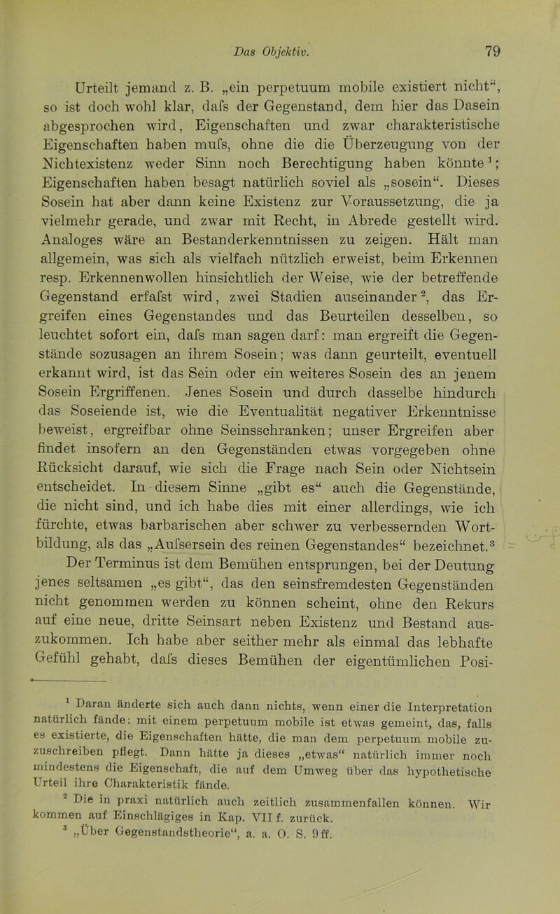 Urteilt jemand z. B. „ein perpetumn mobile existiert nicht“, so ist doch wohl klar, dafs der Gegenstand, dem hier das Dasein abgesprochen wird, Eigenschaften und zwar charakteristische Eigenschaften haben mufs, ohne die die Überzeugung von der Nichtexistenz weder Sinn noch Berechtigung haben könnte1; Eigenschaften haben besagt natürlich soviel als „sosein“. Dieses Sosein hat aber dann keine Existenz zur Voraussetzung, die ja vielmehr gerade, und zwar mit Recht, in Abrede gestellt wird. Analoges wäre an Bestanderkenntnissen zu zeigen. Hält man allgemein, was sich als vielfach nützlich erweist, beim Erkennen resp. Erkennen wollen hinsichtlich der Weise, wie der betreffende Gegenstand erfafst wird, zwei Stadien auseinander2, das Er- greifen eines Gegenstandes und das Beurteilen desselben, so leuchtet sofort ein, dafs man sagen darf: man ergreift die Gegen- stände sozusagen an ihrem Sosein; was dann geurteilt, eventuell erkannt wird, ist das Sein oder ein weiteres Sosein des an jenem Sosein Ergriffenen. Jenes Sosein und durch dasselbe hindurch das Soseiende ist, wie die Eventualität negativer Erkenntnisse beweist, ergreif bar ohne Seinsschranken; unser Ergreifen aber findet insofern an den Gegenständen etwas vorgegeben ohne Rücksicht darauf, wie sich die Frage nach Sein oder Nichtsein entscheidet. In • diesem Sinne „gibt es“ auch die Gegenstände, die nicht sind, und ich habe dies mit einer allerdings, wie ich fürchte, etwas barbarischen aber schwer zu verbessernden Wort- bildung, als das „Aufsersein des reinen Gegenstandes“ bezeichnet.3 Der Terminus ist dem Bemühen entsprungen, bei der Deutung jenes seltsamen „es gibt“, das den seinsfremdesten Gegenständen nicht genommen werden zu können scheint, ohne den Rekurs auf eine neue, dritte Seinsart neben Existenz und Bestand aus- zukommen. Ich habe aber seither mehr als einmal das lebhafte Gefühl gehabt, dafs dieses Bemühen der eigentümlichen Posi- 1 Daran änderte sich auch dann nichts, wenn einer die Interpretation natürlich fände: mit einem perpetuum mobile ist etwas gemeint, das, falls es existierte, die Eigenschaften hätte, die man dem perpetuum mobile zu- zuschreiben pflegt. Dann hätte ja dieses „etwas“ natürlich immer noch mindestens die Eigenschaft, die auf dem Umweg über das hypothetische Urteil ihre Charakteristik fände. Die in praxi natürlich auch zeitlich zusammenfallen können. Wir kommen auf Einschlägiges in Kap. VII f. zurück. 3 „Über Gegenstandstheorie“, a. a. 0. S. Off.