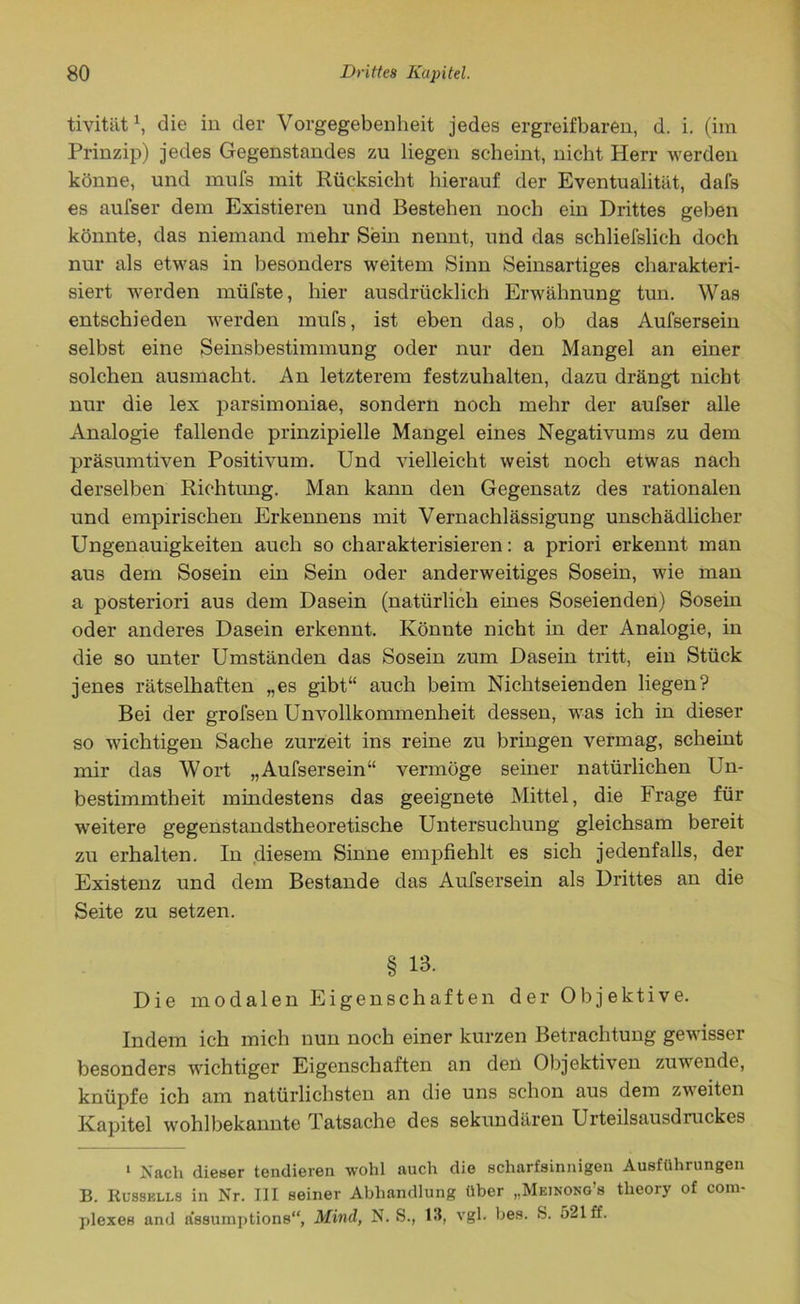 tivität \ die in der Vorgegebenheit jedes ergreifbaren, d. i. (im Prinzip) jedes Gegenstandes zu liegen scheint, nicht Herr werden könne, und mufs mit Rücksicht hierauf der Eventualität, dafs es aufser dem Existieren und Bestehen noch ein Drittes geben könnte, das niemand mehr Sein nennt, und das schliefslich doch nur als etwas in besonders weitem Sinn Seinsartiges charakteri- siert werden müfste, hier ausdrücklich Erwähnung tun. Was entschieden werden mufs, ist eben das, ob das Aufsersein selbst eine Seinsbestimmung oder nur den Mangel an einer solchen ausmacht. An letzterem festzuhalten, dazu drängt nicht nur die lex parsimoniae, sondern noch mehr der aufser alle Analogie fallende prinzipielle Mangel eines Negativums zu dem präsumtiven Positivum. Und vielleicht weist noch etwas nach derselben Richtung. Man kann den Gegensatz des rationalen und empirischen Erkennens mit Vernachlässigung unschädlicher Ungenauigkeiten auch so charakterisieren: a priori erkennt man aus dem Sosehr ein Sein oder anderweitiges Sosein, wie man a posteriori aus dem Dasein (natürlich eines Soseienden) Sosein oder anderes Dasein erkennt. Könnte nicht in der Analogie, in die so unter Umständen das Sosein zum Dasein tritt, ein Stück jenes rätselhaften „es gibt“ auch beim Nichtseienden liegen? Bei der grofsen Unvollkommenheit dessen, was ich in dieser so wichtigen Sache zurzeit ins reine zu bringen vermag, scheint mir das Wort „Aufsersein“ vermöge seiner natürlichen Un- bestimmtheit mindestens das geeignete Mittel, die Frage für weitere gegenstandstheoretische Untersuchung gleichsam bereit zu erhalten. In diesem Sinne empfiehlt es sich jedenfalls, der Existenz und dem Bestände das Aufsersein als Drittes an die Seite zu setzen. § 13. Die modalen Eigenschaften der Objektive. Indem ich mich nun noch einer kurzen Betrachtung gewisser besonders wichtiger Eigenschaften an den Objektiven zuwende, knüpfe ich am natürlichsten an die uns schon aus dem zweiten Kapitel wohlbekannte Tatsache des sekundären Urteilsausdruckes i Nach dieser tendieren wohl auch die scharfsinnigen Ausführungen B. Russklls in Nr. III seiner Abhandlung über „Meinong’s theory of com- plexes and a’ssumptions“, Mind, N. S., 13, vgl. bes. S. 521 ff.