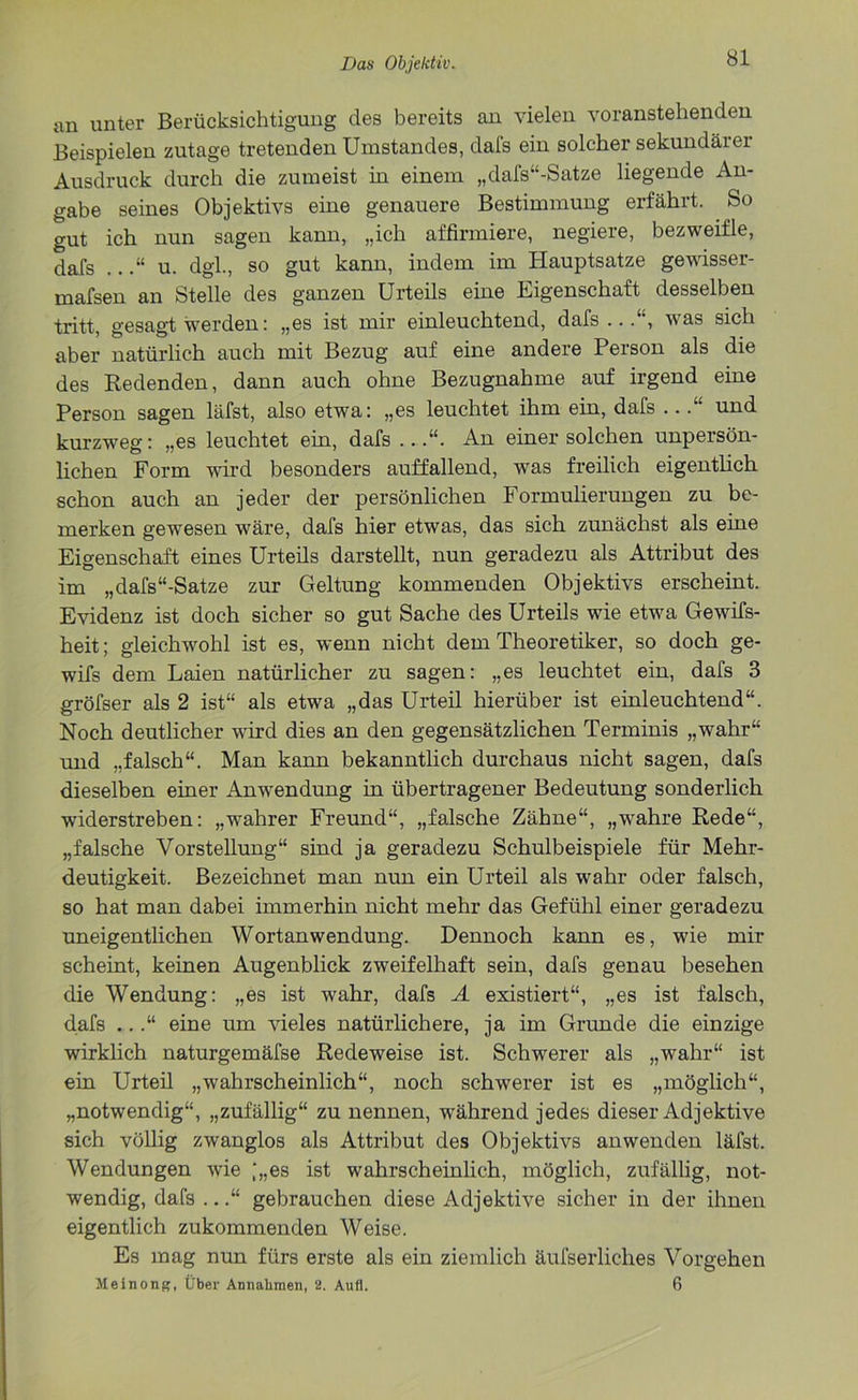 an unter Berücksichtigung des bereits an vielen voranstehenden Beispielen zutage tretenden Umstandes, dal's ein solcher sekundärer Ausdruck durch die zumeist in einem „dafs“-Satze liegende An- gabe seines Objektivs eine genauere Bestimmung erfährt. So gut ich nun sagen kann, „ich affirmiere, negiere, bezweifle, dafs ..u. dgl., so gut kann, indem im Hauptsatze gewisser- mafsen an Stelle des ganzen Urteils eine Eigenschaft desselben tritt, gesagt werden: „es ist mir einleuchtend, dafs...“, was sich aber natürlich auch mit Bezug auf eine andere Person als die des Redenden, dann auch ohne Bezugnahme auf irgend eine Person sagen läfst, also etwa: „es leuchtet ihm ein, dafs ...“ und kurzweg: „es leuchtet ein, dafs ...“. An einer solchen unpersön- lichen Form wird besonders auffallend, was freilich eigentlich schon auch an jeder der persönlichen Formulierungen zu be- merken gewesen wäre, dafs hier etwas, das sich zunächst als eine Eigenschaft eines Urteils darstellt, nun geradezu als Attribut des im „dafs“-Satze zur Geltung kommenden Objektivs erscheint. Evidenz ist doch sicher so gut Sache des Urteils wie etwa Gewifs- heit; gleichwohl ist es, wenn nicht dem Theoretiker, so doch ge- wifs dem Laien natürlicher zu sagen: „es leuchtet ein, dafs 3 gröfser als 2 ist“ als etwa „das Urteil hierüber ist einleuchtend“. Noch deutlicher wird dies an den gegensätzlichen Terminis „wahr“ und „falsch“. Man kann bekanntlich durchaus nicht sagen, dafs dieselben einer Anwendung in übertragener Bedeutung sonderlich widerstreben: „wahrer Freund“, „falsche Zähne“, „wahre Rede“, „falsche Vorstellung“ sind ja geradezu Schulbeispiele für Mehr- deutigkeit. Bezeichnet man nun ein Urteil als wahr oder falsch, so hat man dabei immerhin nicht mehr das Gefühl einer geradezu uneigentlichen Wortanwendung. Dennoch kann es, wie mir scheint, keinen Augenblick zweifelhaft sein, dafs genau besehen die Wendung: „es ist wahr, dafs A existiert“, „es ist falsch, dafs ...“ eine um vieles natürlichere, ja im Grunde die einzige wirklich naturgemäfse Redeweise ist. Schwerer als „wahr“ ist ein Urteil „wahrscheinlich“, noch schwerer ist es „möglich“, „notwendig“, „zufällig“ zu nennen, während jedes dieser Adjektive sich völlig zwanglos als Attribut des Objektivs anwenden läfst. Wendungen wie |„es ist wahrscheinlich, möglich, zufällig, not- wendig, dafs ...“ gebrauchen diese Adjektive sicher in der ihnen eigentlich zukommenden Weise. Es mag nun fürs erste als ein ziemlich äufserliclies Vorgehen Meinong, Über Annahmen, 2. Aufl. 6