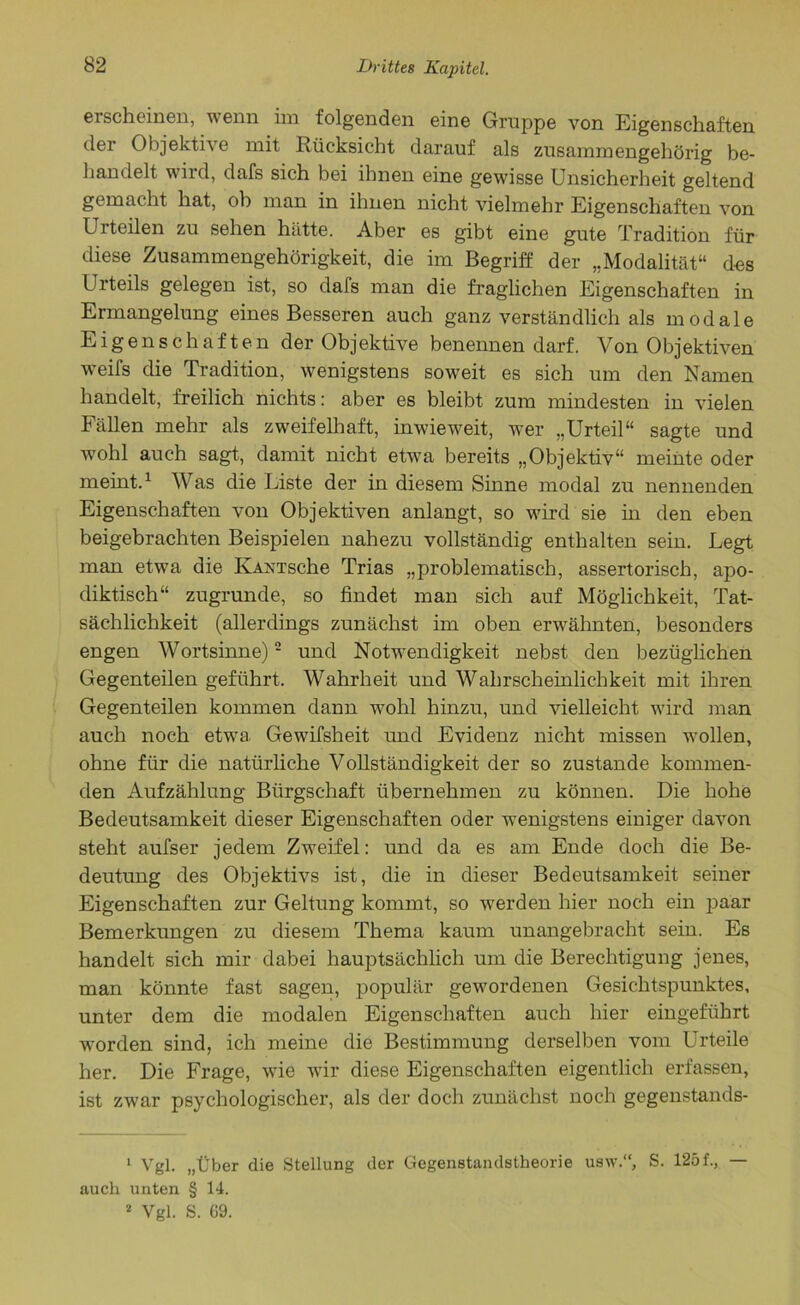erscheinen, wenn im folgenden eine Gruppe von Eigenschaften der Objektive mit Rücksicht darauf als zusammengehörig be- handelt wird, dafs sich bei ihnen eine gewisse Unsicherheit geltend gemacht hat, oh man in ihnen nicht vielmehr Eigenschaften von Urteilen zu sehen hätte. Aber es gibt eine gute Tradition für diese Zusammengehörigkeit, die im Begriff der „Modalität“ des Urteils gelegen ist, so dals man die fraglichen Eigenschaften in Ermangelung eines Besseren auch ganz verständlich als modale Eigenschaften der Objektive benennen darf. Von Objektiven wTeifs die Tradition, wenigstens soweit es sich um den Namen handelt, freilich nichts: aber es bleibt zum mindesten in vielen Fällen mehr als zweifelhaft, inwieweit, wer „Urteil“ sagte und wohl auch sagt, damit nicht etwa bereits „Objektiv“ meinte oder meint.1 Was die Liste der in diesem Sinne modal zu nennenden Eigenschaften von Objektiven anlangt, so wird sie in den eben beigebrachten Beispielen nahezu vollständig enthalten sein. Legt man etwa die IvAXTsche Trias „problematisch, assertorisch, apo- diktisch“ zugrunde, so findet man sich auf Möglichkeit, Tat- sächlichkeit (allerdings zunächst im oben erwähnten, besonders engen Wortsinne)2 und Notwendigkeit nebst den bezüglichen Gegenteilen geführt. Wahrheit und Wahrscheinlichkeit mit ihren Gegenteilen kommen dann wohl hinzu, und vielleicht wird man auch noch etwa Gewifsheit und Evidenz nicht missen wollen, ohne für die natürliche Vollständigkeit der so zustande kommen- den Aufzählung Bürgschaft übernehmen zu können. Die hohe Bedeutsamkeit dieser Eigenschaften oder wenigstens einiger davon steht aufser jedem Zweifel: und da es am Ende doch die Be- deutung des Objektivs ist, die in dieser Bedeutsamkeit seiner Eigenschaften zur Geltung kommt, so werden hier noch ein paar Bemerkungen zu diesem Thema kaum unangebracht sein. Es handelt sich mir dabei hauptsächlich um die Berechtigung jenes, man könnte fast sagen, populär gewordenen Gesichtspunktes, unter dem die modalen Eigenschaften auch hier eingeführt worden sind, ich meine die Bestimmung derselben vom Urteile her. Die Frage, wie wir diese Eigenschaften eigentlich erfassen, ist zwar psychologischer, als der doch zunächst noch gegenstands- 1 Vgl. „Über die Stellung der Gegenstandstheorie usw.“, S. 125f., — auch unten § 14. 2 Vgl. S. 69.