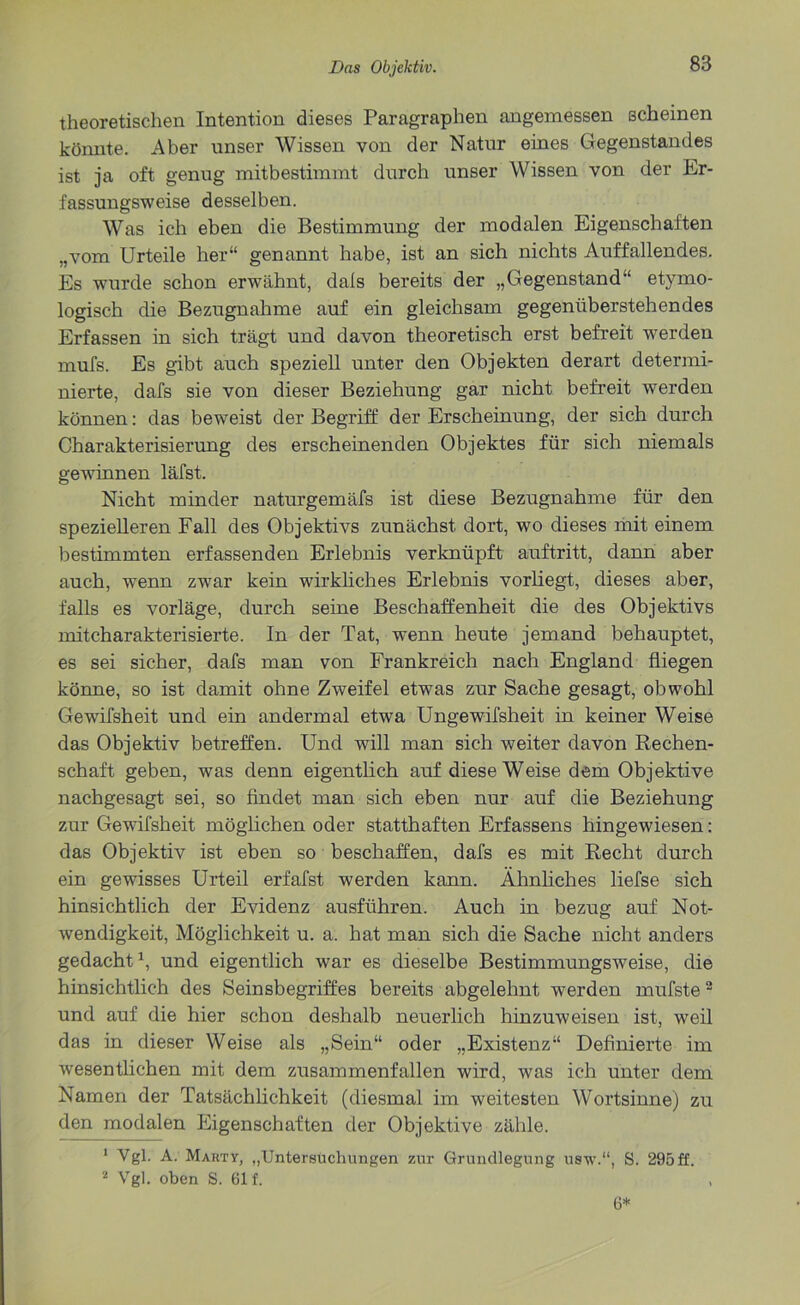 theoretischen Intention dieses Paragraphen angemessen scheinen könnte. Aber unser Wissen von der Natur eines Gegenstandes ist ja oft genug mitbestimmt durch unser Wissen von der Er- fassungsweise desselben. Was ich eben die Bestimmung der modalen Eigenschaften „vom Urteile her“ genannt habe, ist an sich nichts Auffallendes. Es wurde schon erwähnt, dais bereits der „Gegenstand“ etymo- logisch die Bezugnahme auf ein gleichsam gegenüberstehendes Erfassen in sich trägt und davon theoretisch erst befreit werden mufs. Es gibt auch speziell unter den Objekten derart determi- nierte, dafs sie von dieser Beziehung gar nicht befreit werden können: das beweist der Begriff der Erscheinung, der sich durch Charakterisierung des erscheinenden Objektes für sich niemals gewinnen läfst. Nicht minder naturgemäfs ist diese Bezugnahme für den spezielleren Fall des Objektivs zunächst dort, wo dieses mit einem bestimmten erfassenden Erlebnis verknüpft auftritt, dann aber auch, wenn zwar kein wirkliches Erlebnis vorliegt, dieses aber, falls es vorläge, durch seine Beschaffenheit die des Objektivs mitcharakterisierte. In der Tat, wenn heute jemand behauptet, es sei sicher, dafs man von Frankreich nach England fliegen könne, so ist damit ohne Zweifel etwas zur Sache gesagt, obwohl Gewifsheit und ein andermal etwa Ungewifsheit in keiner Weise das Objektiv betreffen. Und will man sich weiter davon Rechen- schaft geben, was denn eigentlich auf diese Weise dem Objektive nachgesagt sei, so findet man sich eben nur auf die Beziehung zur Gewifsheit möglichen oder statthaften Erfassens hingewiesen: das Objektiv ist eben so beschaffen, dafs es mit Recht durch ein gewisses Urteil erfafst werden kann. Ähnliches liefse sich hinsichtlich der Evidenz ausführen. Auch in bezug auf Not- wendigkeit, Möglichkeit u. a. hat man sich die Sache nicht anders gedacht1, und eigentlich war es dieselbe Bestimmungsweise, die hinsichtlich des Seinsbegriffes bereits abgelehnt werden mufste2 und auf die hier schon deshalb neuerlich hinzuweisen ist, weil das in dieser Weise als „Sein“ oder „Existenz“ Definierte im wesentlichen mit dem zusammenfallen wird, was ich unter dem Namen der Tatsächlichkeit (diesmal im weitesten Wortsinne) zu den modalen Eigenschaften der Objektive zähle. 1 Vgl. A. MartY, „Untersuchungen zur Grundlegung usw.“, S. 295 ff. 2 Vgl. oben S. 61 f. , 6*