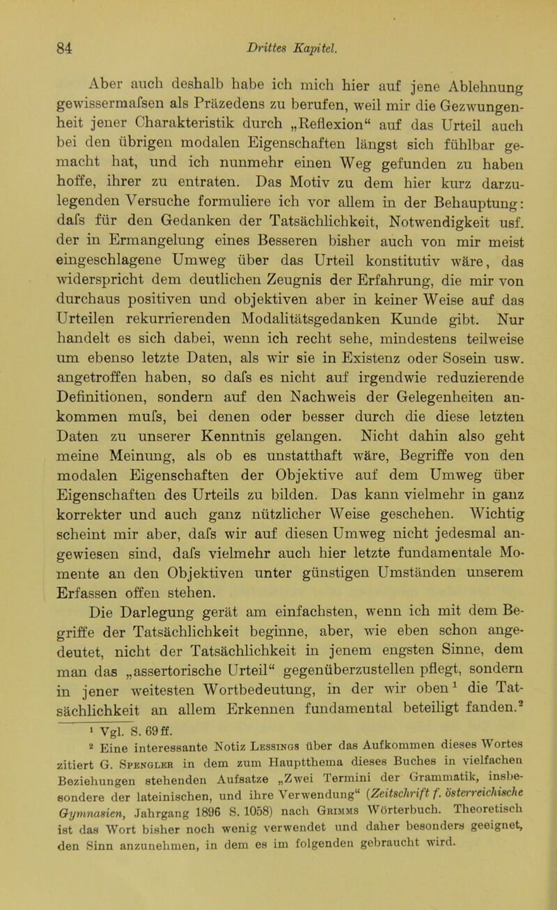 Aber auch deshalb habe ich mich hier auf jene Ablehnung gewissermafsen als Präzedens zu berufen, weil mir die Gezwungen- heit jener Charakteristik durch „Reflexion“ auf das Urteil auch bei den übrigen modalen Eigenschaften längst sich fühlbar ge- macht hat, und ich nunmehr einen Weg gefunden zu haben hoffe, ihrer zu entraten. Das Motiv zu dem hier kurz darzu- legenden Versuche formuliere ich vor allem in der Behauptung: dafs für den Gedanken der Tatsächlichkeit, Notwendigkeit usf. der in Ermangelung eines Besseren bisher auch von mir meist eingeschlagene Umweg über das Urteil konstitutiv wäre, das widerspricht dem deutlichen Zeugnis der Erfahrung, die mir von durchaus positiven und objektiven aber in keiner Weise auf das Urteilen rekurrierenden Modalitätsgedanken Kunde gibt. Nur handelt es sich dabei, wenn ich recht sehe, mindestens teilweise um ebenso letzte Daten, als wir sie in Existenz oder Sosein usw. angetroffen haben, so dafs es nicht auf irgendwie reduzierende Definitionen, sondern auf den Nachweis der Gelegenheiten an- kommen mufs, bei denen oder besser durch die diese letzten Daten zu unserer Kenntnis gelangen. Nicht dahin also geht meine Meinung, als ob es unstatthaft wäre, Begriffe von den modalen Eigenschaften der Objektive auf dem Umweg über Eigenschaften des Urteils zu bilden. Das kann vielmehr in ganz korrekter und auch ganz nützlicher Weise geschehen. Wichtig scheint mir aber, dafs wir auf diesen Umweg nicht jedesmal an- gewiesen sind, dafs vielmehr auch hier letzte fundamentale Mo- mente an den Objektiven unter günstigen Umständen unserem Erfassen offen stehen. Die Darlegung gerät am einfachsten, wenn ich mit dem Be- griffe der Tatsächlichkeit beginne, aber, wie eben schon ange- deutet, nicht der Tatsächlichkeit in jenem engsten Sinne, dem man das „assertorische Urteil“ gegenüberzustellen pflegt, sondern in jener weitesten Wortbedeutung, in der wir oben1 die Tat- sächlichkeit an allem Erkennen fundamental beteiligt fanden.2 1 Vgl. S. 69 ff. 2 Eine interessante Notiz Lessings über das Aufkommen dieses Wortes zitiert G. Spengler in dem zum Hauptthema dieses Buches in vielfachen Beziehungen stehenden Aufsatze „Zwei Termini der Grammatik, insbe- sondere der lateinischen, und ihre Verwendung“ [Zeitschrift f. östen eichische Gymnasien, Jahrgang 1896 S. 1058) nach Grimms Wörterbuch. Theoretisch ist das Wort bisher noch wenig verwendet und daher besonders geeignet, den Sinn anzunehmen, in dem es im folgenden gebraucht wird.