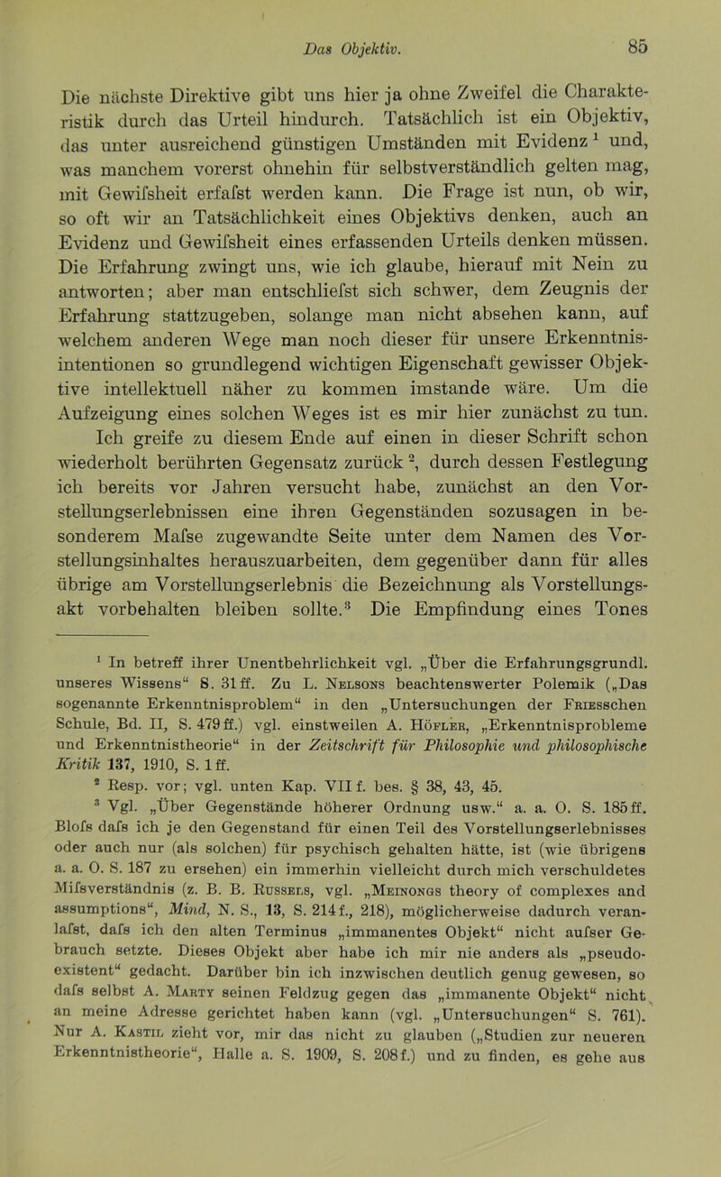 Die nächste Direktive gibt uns hier ja ohne Zweifel die Charakte- ristik durch das Urteil hindurch. Tatsächlich ist ein Objektiv, das unter ausreichend günstigen Umständen mit Evidenz 1 und, was manchem vorerst ohnehin für selbstverständlich gelten mag, mit Gewifsheit erfafst werden kann. Die Frage ist nun, ob wir, so oft wir an Tatsächlichkeit eines Objektivs denken, auch an Evidenz und Gewifsheit eines erfassenden Urteils denken müssen. Die Erfahrung zwingt uns, wie ich glaube, hierauf mit Nein zu antworten; aber man entschliefst sich schwer, dem Zeugnis der Erfahrung stattzugeben, solange man nicht absehen kann, auf welchem anderen Wege man noch dieser für unsere Erkenntnis- intentionen so grundlegend wichtigen Eigenschaft gewisser Objek- tive intellektuell näher zu kommen imstande wäre. Um die Aufzeigung eines solchen Weges ist es mir hier zunächst zu tun. Ich greife zu diesem Ende auf einen in dieser Schrift schon wiederholt berührten Gegensatz zurück2, durch dessen Festlegung ich bereits vor Jahren versucht habe, zunächst an den Vor- stellungserlebnissen eine ihren Gegenständen sozusagen in be- sonderem Mafse zugewandte Seite unter dem Namen des Vor- stellungsinhaltes herauszuarbeiten, dem gegenüber dann für alles übrige am Vorstellungserlebnis die Bezeichnung als Vorstellungs- akt Vorbehalten bleiben sollte.3 Die Empfindung eines Tones 1 In betreff ihrer Unentbehrlichkeit vgl. „Über die Erfahrungsgrundl. unseres Wissens“ S. 31 ff. Zu L. Nelsons beachtenswerter Polemik („Das sogenannte Erkenntnisproblem“ in den „Untersuchungen der FaiESSchen Schule, Bd. II, S. 479 ff.) vgl. einstweilen A. Höflek, „Erkenntnisprobleme und Erkenntnistheorie“ in der Zeitschrift für Philosophie und philosophische Kritik 187, 1910, S. 1 ff. 2 Resp. vor; vgl. unten Kap. VII f. bes. § 38, 43, 45. 3 Vgl. „Über Gegenstände höherer Ordnung usw.“ a. a. 0. S. 185 ff. Blofs dafs ich je den Gegenstand für einen Teil des Vorstellungserlebnisses oder auch nur (als solchen) für psychisch gehalten hätte, ist (wie übrigens a. a. 0. S. 187 zu ersehen) ein immerhin vielleicht durch mich verschuldetes Mifsverständnis (z. B. B. Rüssels, vgl. „Meinongs tlieory of complexes and assumptions“, Mind, N. S., 13, S. 214 f., 218), möglicherweise dadurch veran- lafst, dafs ich den alten Terminus „immanentes Objekt“ nicht aufser Ge- brauch setzte. Dieses Objekt aber habe ich mir nie anders als „pseudo- existent“ gedacht. Darüber bin ich inzwischen deutlich genug gewesen, so dafs selbst A. Marty seinen Feldzug gegen das „immanente Objekt“ nicht an meine Adresse gerichtet haben kann (vgl. „Untersuchungen“ S. 761). Nur A. Kastil zieht vor, mir das nicht zu glauben („Studien zur neueren Erkenntnistheorie“, Halle a. S. 1909, S. 208f.) und zu finden, es gehe aus