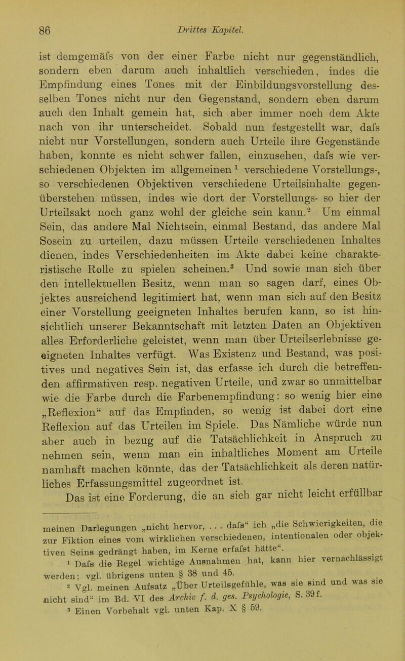 ist demgemäfs von der einer Farbe nicht nur gegenständlich, sondern eben darum auch inhaltlich verschieden, indes die Empfindung eines Tones mit der Einbildungsvorstellung des- selben Tones nicht nur den Gegenstand, sondern eben darum auch den Inhalt gemein hat, sich aber immer noch dem Akte nach von ihr unterscheidet. Sobald nun festgestellt war, dafs nicht nur Vorstellungen, sondern auch Urteile ihre Gegenstände haben, konnte es nicht schwer fallen, einzusehen, dafs wie ver- schiedenen Objekten im allgemeinen1 verschiedene Vorstellungs-, so verschiedenen Objektiven verschiedene Urteilsinhalte gegen- überstehen müssen, indes wie dort der Vorstellungs- so hier der Urteilsakt noch ganz wohl der gleiche sein kann.2 Um einmal Sein, das andere Mal Nichtsein, einmal Bestand, das andere Mal Sosein zu urteilen, dazu müssen Urteile verschiedenen Inhaltes dienen, indes Verschiedenheiten im Akte dabei keine charakte- ristische Rolle zu spielen scheinen.3 Und sowie man sich über den intellektuellen Besitz, wenn man so sagen darf, eines Ob- jektes ausreichend legitimiert hat, wenn man sich auf den Besitz einer Vorstellung geeigneten Inhaltes berufen kann, so ist hin- sichtlich unserer Bekanntschaft mit letzten Daten an Objektiven alles Erforderliche geleistet, wenn man über Urteilserlebnisse ge- eigneten Inhaltes verfügt. Was Existenz und Bestand, was posi- tives und negatives Sein ist, das erfasse ich durch die betreffen- den affirmativen resp. negativen Urteile, und zwar so unmittelbar wie die Farbe durch die Farbenempfindung: so wenig hier eine „Reflexion“ auf das Empfinden, so wenig ist dabei dort eine Reflexion auf das Urteilen im Spiele. Das Nämliche würde nun aber auch in bezug auf die Tatsächlichkeit in Anspruch zu nehmen sein, wenn man ein inhaltliches Moment am Urteile namhaft machen könnte, das der Tatsächlichkeit als deien natür- liches Erfassungsmittel zugeordnet ist. Das ist eine Forderung, die an sich gar nicht leicht erfüllbar meinen Darlegungen „nicht hervor, . . . dafs“ ich „die Schwierigkeiten die zur Fiktion eines vom wirklichen verschiedenen, intentionalen oder objek- tiven Seins gedrängt haben, im Kerne erfafst hätte“. 1 Dafs die Regel wichtige Ausnahmen hat, kann liier vernachlässigt werden; vgl. übrigens unten § 38 und 45. * Vgl. meinen Aufsatz „Über Urteilsgefühle, was sie sind und was sie nicht sind“ im Bd. VI des Archiv f. d. ges. Psychologie, S. 39 f. 3 Einen Vorbehalt vgl. unten Kap. X § 59.